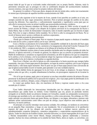 menor duda de que lo que se avecinaba estaba relacionado con su propia familia. Además, tenía la
persistente sensación que su presagio no sólo se confirmaría después del acontecimiento mediante
sucesos externos, sino que éstos serían los propios indicios del mismo.
      En general, le confesó a Tricia que ahora, después de más de treinta años, sentía casi exactamente
lo mismo que al principio de aquellos terribles acontecimientos de 1960.

       Hasta el año siguiente al de la muerte de Evan, cuando Cessi percibía un cambio en el aire, era
siempre cuestión de unas vagas sensaciones interiores. Pero el primer presagio de cambio en los años
sesenta fue diferente. Fue específico, y suficientemente inquietante y significativo como para que no
sólo ella lo reconociera como un primer temblor que pronosticaba terremotos venideros.
       Puesto que los famosos mandatos de Fátima ordenaban al «papa de 1960» revelar al mundo el
tercer secreto de Fátima, y dirigir a los obispos de la Iglesia universal en la consagración de Rusia a
Santa María, bajo su título de Inmaculada Concepción, todo el mundo esperaba que eso hiciera el papa
Juan. Pero éste se negó a obedecer dicho mandato. No se llevó a cabo la consagración de Rusia. No se
reveló el famoso tercer secreto a millones de católicos expectantes.
       Cessi estaba acosada de presentimientos.
       -Puede que lo llamen el buen papa. Pero ni siquiera el papa puede negarse a obedecer el mandato
de la reina de los cielos y esperar salirse con la suya -advirtió.
       Cessi y Declan se percataron de la lamentable e inaceptable realidad de la decisión del buen papa
cuando, en calidad de privilegiati di Stato, asistieron a la inauguración oficial del Concilio Vaticano II el
11 de octubre de 1962, y ocuparon sus butacas en la tribuna de la basílica de San Pedro.
       Los dos Gladstone oyeron cómo el sumo pontífice declaraba ante los obispos reunidos de todas las
diócesis, la Iglesia universal y el mundo en general, los objetivos que su concilio se proponía alcanzar.
Habló de modernizar y actualizar su organización eclesiástica, de abrir la Iglesia a los que no compartían
la fe católica y la fe cristiana, y de la necesidad de relajar las rigurosas normas que castigaban a quienes
quebrantaban la ley de la Iglesia o rechazaban su sagrada doctrina.
       Para Cessi y Declan, con ello la Iglesia no sólo renunciaba a la fuerte posición que siempre había
mantenido, sino que el buen papa parecía disculparse, en lugar de sentirse orgulloso, por lo que la Iglesia
había hecho y sido hasta aquel momento. Pero lo peor era que el buen papa parecía estar convencido de
que la Iglesia actual debía recurrir al mundo, para aprender a ser una verdadera Iglesia.
       No había habido forma de apaciguar la ira de Cessi, ni de mitigar su desprecio. Se puso furiosa
incluso antes de que ella y su padre abandonaran la basílica, sin preocuparse siquiera de no levantar la
voz.
       -No sé lo que tú opinas, papá, pero a mi parecer se nos han concedido asientos de primera fila para
presenciar la declaración pública de la ejecución de la Iglesia. ¡Ese viejo papa gordo ha abofeteado en la
cara a todos los católicos, obispos, curas y feligreses incluidos!
       Lo mejor que podían hacer, dijo, era marcharse de Roma y regresar cuanto antes a «La casa
azotada por el viento».

      Cessi había observado las innovaciones introducidas por los obispos del concilio con una
desconfianza que calaba hasta su médula. Como Gladstone que era, poseía un profundo instinto
arraigado en su familia desde sus primeros tiempos en Cornualles, cuando sus antepasados reconocieron
al enemigo que acechaba su fe, sus valores más queridos y a ellos como personas. Sin embargo, en 1962,
nadie anticipó con precisión hasta qué punto Roma, sus obispos y sus papas, abrazarían a quienes más
adelante serían caracterizados como lobos con piel de clérigo, cuyos objetivos eran nefastos para la
doctrina y la moral católicas.
      Al principio el concilio introdujo innovaciones aisladas. Sin embargo, no tardaron en convertirse
en un pequeño flujo sistemático y luego en una inundación. Sin el consentimiento ni la aprobación
siquiera del papa ni de los obispos del concilio, empezaron a trabajar nuevos ejércitos de
autodeterminados «expertos litúrgicos», «maestros catequistas» y «especialistas arquitectónicos» de la
Iglesia. Todas las diócesis de Estados Unidos, incluida Galveston, se vieron impregnadas de lo que Cessi
y Declan interpretaban como moral liberal, liturgia anticatólica, Iglesias adulteradas y creencias
aguadas. Incluso las misas celebradas en la catedral de Santa María, ahora en inglés, se convertían, con
                                                                                                        116
 