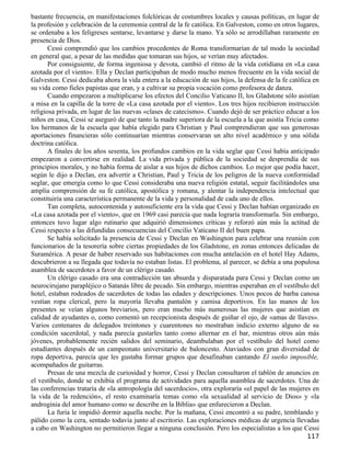 bastante frecuencia, en manifestaciones folclóricas de costumbres locales y causas políticas, en lugar de
la profesión y celebración de la ceremonia central de la fe católica. En Galveston, como en otros lugares,
se ordenaba a los feligreses sentarse, levantarse y darse la mano. Ya sólo se arrodillaban raramente en
presencia de Dios.
       Cessi comprendió que los cambios procedentes de Roma transformarían de tal modo la sociedad
en general que, a pesar de las medidas que tomaran sus hijos, se verían muy afectados.
       Por consiguiente, de forma ingeniosa y devota, cambió el ritmo de la vida cotidiana en «La casa
azotada por el viento». Ella y Declan participaban de modo mucho menos frecuente en la vida social de
Galveston. Cessi dedicaba ahora la vida entera a la educación de sus hijos, la defensa de la fe católica en
su vida como fieles papistas que eran, y a cultivar su propia vocación como profesora de danza.
       Cuando empezaron a multiplicarse los efectos del Concilio Vaticano II, los Gladstone sólo asistían
a misa en la capilla de la torre de «La casa azotada por el viento». Los tres hijos recibieron instrucción
religiosa privada, en lugar de las nuevas «clases de catecismo». Cuando dejó de ser práctico educar a los
niños en casa, Cessi se aseguró de que tanto la madre superiora de la escuela a la que asistía Tricia como
los hermanos de la escuela que había elegido para Christian y Paul comprendieran que sus generosas
aportaciones financieras sólo continuarían mientras conservaran un alto nivel académico y una sólida
doctrina católica.
       A finales de los años sesenta, los profundos cambios en la vida seglar que Cessi había anticipado
empezaron a convertirse en realidad. La vida privada y pública de la sociedad se desprendía de sus
principios morales, y no había forma de aislar a sus hijos de dichos cambios. Lo mejor que podía hacer,
según le dijo a Declan, era advertir a Christian, Paul y Tricia de los peligros de la nueva conformidad
seglar, que emergía como lo que Cessi consideraba una nueva religión estatal, seguir facilitándoles una
amplia comprensión de su fe católica, apostólica y romana, y alentar la independencia intelectual que
constituiría una característica permanente de la vida y personalidad de cada uno de ellos.
       Tan completa, autocontenida y autosuficiente era la vida que Cessi y Declan habían organizado en
«La casa azotada por el viento», que en 1969 casi parecía que nada lograría transformarla. Sin embargo,
entonces tuvo lugar algo rutinario que adquirió dimensiones críticas y reforzó aún más la actitud de
Cessi respecto a las difundidas consecuencias del Concilio Vaticano II del buen papa.
       Se había solicitado la presencia de Cessi y Declan en Washington para celebrar una reunión con
funcionarios de la tesorería sobre ciertas propiedades de los Gladstone, en zonas entonces delicadas de
Suramérica. A pesar de haber reservado sus habitaciones con mucha antelación en el hotel Hay Adams,
descubrieron a su llegada que todavía no estaban listas. El problema, al parecer, se debía a una populosa
asamblea de sacerdotes a favor de un clérigo casado.
       Un clérigo casado era una contradicción tan absurda y disparatada para Cessi y Declan como un
neurocirujano parapléjico o Satanás libre de pecado. Sin embargo, mientras esperaban en el vestíbulo del
hotel, estaban rodeados de sacerdotes de todas las edades y descripciones. Unos pocos de barba canosa
vestían ropa clerical, pero la mayoría llevaba pantalón y camisa deportivos. En las manos de los
presentes se veían algunos breviarios, pero eran mucho más numerosas las mujeres que asistían en
calidad de ayudantes o, como comentó un recepcionista después de guiñar el ojo, de «amas de llaves».
Varios centenares de delegados treintones y cuarentones no mostraban indicio externo alguno de su
condición sacerdotal, y nada parecía gustarles tanto como alternar en el bar, mientras otros aún más
jóvenes, probablemente recién salidos del seminario, deambulaban por el vestíbulo del hotel como
estudiantes después de un campeonato universitario de baloncesto. Ataviados con gran diversidad de
ropa deportiva, parecía que les gustaba formar grupos que desafinaban cantando El sueño imposible,
acompañados de guitarras.
       Presas de una mezcla de curiosidad y horror, Cessi y Declan consultaron el tablón de anuncios en
el vestíbulo, donde se exhibía el programa de actividades para aquella asamblea de sacerdotes. Una de
las conferencias trataría de «la antropología del sacerdocio», otra exploraría «el papel de las mujeres en
la vida de la redención», el resto examinaría temas como «la sexualidad al servicio de Dios» y «la
androginia del amor humano como se describe en la Biblia» que enfurecieron a Declan.
       La furia le impidió dormir aquella noche. Por la mañana, Cessi encontró a su padre, temblando y
pálido como la cera, sentado todavía junto al escritorio. Las exploraciones médicas de urgencia llevadas
a cabo en Washington no permitieron llegar a ninguna conclusión. Pero los especialistas a los que Cessi
                                                                                                      117
 