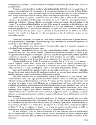 llamó para que acudieran a Galveston después de su regreso descubrieron que Declan había sufrido un
pequeño infarto.
      Aunque de pronto privado de la robusta salud de la que había disfrutado toda su vida, e incapaz de
ocuparse como solía hacerlo de los negocios, o de corretear por el campo con los hijos de Cessi, Declan
se contentaba con pasar la mayor parte del tiempo sin salir de la casa. A su edad, decía con un humor un
tanto amargo, era de esperar que las ruedas y poleas de su maquinaria precisaran cierto ajuste.
      Declan nunca se recuperó. Sobrevivió unos ocho meses, pero el alud de las denominadas
«reformas» que manaban de la burocracia posconciliar fue excesivo para él. Falleció pacíficamente y
rodeado de su familia. Francesca Gladstone se convirtió entonces en ama de «La casa azotada por el
viento». Y al igual que había defendido a sus hijos de los abusos de su marido, se defendería ahora a sí
misma, a sus hijos y a todas las personas vinculadas con «La casa azotada por el viento» de los
desafueros perpetrados en la misa católica inmemorial. El novus ordo nunca se celebraría en la capilla
de la torre. Ahora más que nunca, Cessi se convirtió en la personificación del lema de su familia:
lucharía «sin cuartel» a lo largo de su vida para permanecer fiel al catolicismo romano de sus
antepasados papistas.

       Cuanto más intentaba Cessi aclarar las cosas aquella mañana, rememorando el pasado familiar,
con mayor frecuencia interrumpía Tricia el monólogo, cuyos recuerdos de las semanas siguientes a la
muerte de su abuelo Declan eran agridulces.
       -¿Recuerdas, mamá, cómo incluso entonces Christian se hizo cargo de la situación? -preguntó con
todo el cariño que sentía por su hermano mayor.
       Christian Thomas Gladstone tenía trece años cuando falleció su abuelo. La vida de Declan había
demostrado bien a las claras que los hombres Gladstone eran portadores del honor de la familia, y que
en lugar de usar a las mujeres, las protegían. Con dichas lecciones en el pensamiento, además de toda la
compasión, la autoridad y la independencia que ya había aprendido de Cessi, Chris se presentó un
sábado por la mañana en la sala de estar de Cessi, un mes después de la muerte de Declan.
       Ahora era él el padre de familia, le comunicó a su madre. Paul y Tricia, con el pelo revuelto y
todavía en pijama, estaban junto a él con toda la seriedad de la que eran capaces. Acordaron que, a
excepción de la escuela, los tres se convertirían en socios de Cessi, como lo había sido su abuelo, para
dirigir los asuntos de «La casa azotada por el viento», y también los de la academia de baile.
       Cessi quedó aturdida ante aquella repentina e inesperada inversión de los papeles. Nada había
borrado de su mente un solo detalle del orgulloso recuerdo de sus tres «perfectos retoños», que habían
decidido por cuenta propia responsabilizarse del futuro de la familia.
       Ahí estaba Christian, con sus inconfundibles rasgos de los Gladstone. Ya más alto que Cessi,
incluso entonces, con su nariz algo aguileña, boca firme y el brillo azul de sus anchos ojos, podía haber
sido una versión juvenil del viejo Glad en persona. A pesar de que Paul maduraba a un ritmo más lento
que el de su hermano y con cierta diferencia en su temperamento, así como en los rasgos de su
mandíbula que delataban una obstinación más allá de la independencia, casi podía haber sido gemelo de
Christian. Tricia, entretanto, tenía su propia personalidad. Aunque larguirucha como los chicos, estaba
dotada ya de una elegancia que a menudo recordaba a la propia Cessi. Los reflejos castaños de su
cabello parecían los de su madre o los de sus hermanos, aunque más claros. Sin embargo, su piel era
algo más oscura y, por consiguiente, no debía preocuparse del caluroso verano de Galveston como sí lo
hacía su madre.
       A pesar de sus similitudes y diferencias, desde aquel día hasta que al cabo de unos pocos años
Christian y Paul abandonaran la casa casi al mismo tiempo, los tres hijos de Cessi permanecieron unidos
en su determinación. Se identificaron más que nunca con su madre y participaron de manera íntima en
las incesantes actividades de la familia. Cada día, después de la escuela, iban a trabajar en la academia
de baile. Y tal era su madurez, su talento y su actitud de mando, que el personal no tardó en
acostumbrarse a trabajar tan fácilmente con ellos, como lo habían hecho con Declan.
       No sólo involucró Cessi a sus hijos en los asuntos de la casa, sino que empezó a familiarizarlos
con las complejidades de dirigir la fortuna familiar. Los tres demostraron ser buenos estudiantes, pero
incluso en la adolescencia Paul se interesó de forma particular por los aspectos financieros de los
Gladstone.
                                                                                                    118
 