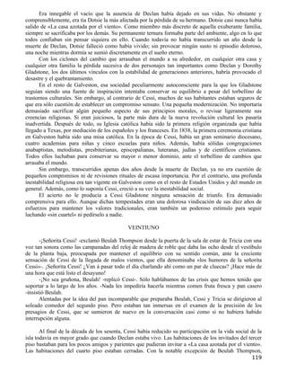 Era innegable el vacío que la ausencia de Declan había dejado en sus vidas. No obstante y
comprensiblemente, era tía Dotsie la más afectada por la pérdida de su hermano. Dotsie casi nunca había
salido de «La casa azotada por el viento». Como miembro más discreto de aquella exuberante familia,
siempre se sacrificaba por los demás. Su permanente ternura formaba parte del ambiente, algo en lo que
todos confiaban sin pensar siquiera en ello. Cuando todavía no había transcurrido un año desde la
muerte de Declan, Dotsie falleció como había vivido; sin provocar ningún susto ni episodio doloroso,
una noche mientras dormía se sumió discretamente en el sueño eterno.
       Con los ciclones del cambio que arrasaban el mundo a su alrededor, en cualquier otra casa y
cualquier otra familia la pérdida sucesiva de dos personajes tan importantes como Declan y Dorothy
Gladstone, los dos últimos vínculos con la estabilidad de generaciones anteriores, habría provocado el
desastre y el quebrantamiento.
       En el resto de Galveston, esa sociedad peculiarmente autoconsciente para la que los Gladstone
seguían siendo una fuente de inspiración intentaba conservar su equilibrio a pesar del torbellino de
trastornos culturales. Sin embargo, al contrario de Cessi, muchos de sus habitantes estaban seguros de
que era sólo cuestión de establecer un compromiso sensato. Una pequeña modernización. No importaría
demasiado sacrificar algún pequeño aspecto de sus principios morales, o revisar ligeramente sus
creencias religiosas. Si eran juiciosos, la parte más dura de la nueva revolución cultural les pasaría
inadvertida. Después de todo, su Iglesia católica había sido la primera religión organizada que había
llegado a Texas, por mediación de los españoles y los franceses. En 1838, la primera ceremonia cristiana
en Galveston había sido una misa católica. En la época de Cessi, había un gran seminario diocesano,
cuatro academias para niñas y cinco escuelas para niños. Además, había sólidas congregaciones
anabaptistas, metodistas, presbiterianas, episcopalianas, luteranas, judías y de científicos cristianos.
Todos ellos luchaban para conservar su mayor o menor dominio, ante el torbellino de cambios que
arrasaba el mundo.
       Sin embargo, transcurridos apenas dos años desde la muerte de Declan, ya no era cuestión de
pequeños compromisos ni de revisiones rituales de escasa importancia. Por el contrario, una profunda
inestabilidad religiosa era tan vigente en Galveston como en el resto de Estados Unidos y del mundo en
general. Además, como lo suponía Cessi, creció a su vez la inestabilidad social.
       El acierto no le producía a Cessi Gladstone ninguna sensación de triunfo. Era demasiado
comprensiva para ello. Aunque dichas tempestades eran una dolorosa vindicación de sus diez años de
esfuerzos para mantener los valores tradicionales, eran también un poderoso estímulo para seguir
luchando «sin cuartel» ni pedírselo a nadie.

                                              VEINTIUNO

       -¡Señorita Cessi! -exclamó Beulah Thompson desde la puerta de la sala de estar de Tricia con una
voz tan sonora como las campanadas del reloj de madera de roble que daba las ocho desde el vestíbulo
de la planta baja, preocupada por mantener el equilibrio con su sentido común, ante la creciente
sensación de Cessi de la llegada de malos vientos, que ella denominaba «los humores de la señorita
Cessi»-. ¡Señorita Cessi! ¿Van á pasar todo el día charlando ahí como un par de cluecas? ¡Hace más de
una hora que está listo el desayuno!
       -¡No sea gruñona, Beulah! -replicó Cessi-. Sólo hablábamos de las crisis que hemos tenido que
soportar a lo largo de los años. -Nada les impediría hacerla mientras comen fruta fresca y pan casero
-insistió Beulah.
       Alentadas por la idea del pan incomparable que preparaba Beulah, Cessi y Tricia se dirigieron al
soleado comedor del segundo piso. Pero estaban tan inmersas en el examen de la precisión de los
presagios de Cessi, que se sumieron de nuevo en la conversación casi como si no hubiera habido
interrupción alguna.

       Al final de la década de los sesenta, Cessi había reducido su participación en la vida social de la
isla todavía en mayor grado que cuando Declan estaba vivo. Las habitaciones de los invitados del tercer
piso bastaban para los pocos amigos y parientes que pudieran invitar a «La casa azotada por el viento».
Las habitaciones del cuarto piso estaban cerradas. Con la notable excepción de Beulah Thompson,
                                                                                                     119
 