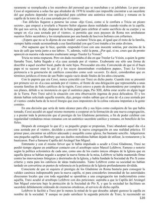 raramente se reemplazaba a los miembros del personal que se marchaban o se jubilaban. Lo peor para
Cessi al organizarse a solas fue que alrededor de 1970 le resultó casi imposible encontrar a un sacerdote
del que pudiera depender con regularidad para celebrar una auténtica misa católica y romana en la
capilla de la torre de «La casa azotada por el viento».
       -Tan difíciles llegaron a ponerse las cosas -dijo Cessi, como si le confiara a Tricia un pícaro
secreto-, que empecé a revelarle a Nuestro Señor algunas duras realidades cuando rezaba en la capilla.
De qué nos servía, le dije, disponer de la bula papal para celebrar el santo sacrificio de su cuerpo y su
sangre en «La casa azotada por el viento», si permitía que esos payasos de Roma nos arrebataran
nuestros fieles sacerdotes y los reemplazaran por una banda de lascivos bufones con collarines.
       -¡Espero que no se lo dijeras de ese modo! -exclamó Tricia que, al igual que el resto de la familia,
siempre había estado acostumbrada a esa familiaridad con que Cessi trataba a los entes divinos.
       -Por supuesto que lo hice, querida -respondió Cessi con una inocente sonrisa, por encima de la
taza de café que tenía junto a sus labios-. Y, además, valió la pena. ¿Por qué, si no, crees que de pronto
apareció en nuestra vida nuestro exuberante amigo Traxler Le Voisin?
       Tricia no tenía respuesta. Pero sin duda recordaba el día en que Traxler Le Voisin, a quien la gente
llamaba Traxi, había llegado a «La casa azotada por el viento». Exuberante era sólo una forma de
describir a aquel escultor local, padre de siete hijos. Provocador era otra. Convencido de que ni el buen
papa ni su sucesor eran lo que él y los suyos denominaban «verdaderos papas», Traxi Le Voisin
pertenecía a la generación de católicos conocidos como sede vacantis. Es decir, consideraban que en
términos jurídicos el trono de san Pedro seguía vacío desde finales de los años cincuenta.
       Con lo papista que era Cessi, nunca coincidió con Traxi en dicho punto. Cuando éste se presentó
por primera vez en «La casa azotada por el viento», al frente de una delegación que representaba a unas
sesenta familias de fieles católicos de la región, Cessi estuvo a punto de desentenderse por completo de
sus planes, debido a su insistencia en que el auténtico papa, Pío XIII, debía estar oculto en algún lugar
de la Tierra. Pero Traxi salvó la situación con otra observación ingenua de poca delicadeza. Él y los
demás habían solicitado aquella reunión, dijo, porque «todos sabían que el ama de «La casa azotada por
el viento» estaba harta de la novel liturgia que esos impostores de la colina vaticana imponían a la gente
común».
       En una decisión que sería de tanto alcance para ella y sus hijos como cualquiera de las que había
tomado, Cessi accedió en aquel mismo momento a cooperar en la formación de una nueva congregación,
y a prestar toda la protección que el prestigio de los Gladstone permitiera, a fin de poder celebrar con
regularidad verdaderas misas romanas con un auténtico sacerdote católico y romano, en beneficio de los
fieles.
       Después de conseguir lo que él y su pequeño grupo se proponían, Traxi abandonó aquel día «La
casa azotada por el viento», decidido a convertir la nueva congregación en una realidad práctica. El
primer paso, encontrar un edificio adecuado y asequible como iglesia, fue bastante sencillo. Adquirieron
una pequeña capilla en Danbury que sus dueños metodistas habían dejado de utilizar, la restauraron y la
bautizaron. Pasó a llamarse Capilla del Arcángel San Miguel.
       Entretanto y con el mismo fervor que le había impulsado a acudir a Cessi Gladstone, Traxi no
perdió tiempo alguno en establecer contacto con el arzobispo suizo Marcel Lefebvre. Famoso o notorio
según la política eclesiástica de cada uno, como uno de los cuatro únicos obispos de la Iglesia que en
aquella época se habían negado a aceptar la nueva forma de la misa, Lefebvre se había mantenido firme
contra las innovaciones litúrgicas y doctrinales de la Iglesia, y había fundado la Sociedad de Pío X como
criterio y meta para los católicos de ideas tradicionales. Tanto Lefebvre como su sociedad no habían
tardado en convertirse en puntos de referencia en la polémica de la Iglesia profundamente dividida.
       Consciente de que ni siquiera el prestigio de los Gladstone en Roma bastaría para conseguir la
validez canónica indispensable para la nueva capilla, ni para concederles inmunidad de las autoridades
diocesanas locales que con toda seguridad se opondrían a una congregación tan tradicionalista como
aquélla, Traxi acudió al arzobispo Lefebvre con dos peticiones: aspiraba a que la Capilla del Arcángel
San Miguel estuviera bajo la protección de la Sociedad de Pío X, y que la sociedad les facilitara un
sacerdote debidamente ordenado de creencias ortodoxas, al servicio de dicha capilla.
       Lefebvre le facilitó a Traxi por lo menos la mitad de lo que deseaba: adoptó gustoso la capilla en
nombre de la sociedad. Y aunque no pudo satisfacer la segunda petición de Traxi, le recomendó un
                                                                                                      120
 