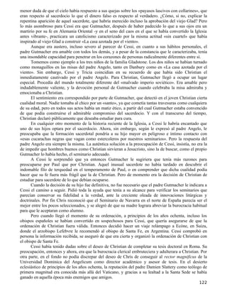 menor duda de que el cielo había respuesto a sus quejas sobre los «payasos lascivos con collarines», que
eran respecto al sacerdocio lo que el dinero falso es respecto al verdadero. ¿Cómo, si no, explicar la
repentina aparición de aquel sacerdote, que habría merecido incluso la aprobación del viejo Glad? Pero
lo más asombroso para Cessi era que Gutmacher, después de haber padecido lo que a sus ojos era un
martirio por su fe en Alemania Oriental -y en el seno del caos en el que se había convertido la Iglesia
antes vibrante-, practicara un catolicismo caracterizado por la misma actitud «sin cuartel» que había
inspirado al viejo Glad a construir «La casa azotada por el viento».
      Aunque era austero, incluso severo al parecer de Cessi, en cuanto a sus hábitos personales, el
padre Gutmacher era amable con todos los demás, y a pesar de la constancia que le caracterizaba, tenía
una insondable capacidad para penetrar en los corazones de personas radicalmente diferentes entre sí.
      Tomemos como ejemplo a los tres niños de la familia Gladstone. Los dos niños se habían turnado
como monaguillos en las misas del padre Angelo, tanto en Danbury como en «La casa azotada por el
viento». Sin embargo, Cessi y Tricia coincidían en su recuerdo de que había sido Christian el
inmediatamente cautivado por el padre Angelo. Para Christian, Gutmacher llegó a ocupar un lugar
especial. Procedía del mundo totalmente diferente del «malvado imperio soviético». Era amable pero
indudablemente valiente, y la devoción personal de Gutmacher cuando celebraba la misa admiraba y
emocionaba a Christian.
      El sentimiento era correspondido por parte de Gutmacher, que detectó en el joven Christian cierta
cualidad moral. Nadie tomaba al chico por un «santo», ya que cometía tantas travesuras como cualquiera
de su edad, pero en todos sus actos había un matiz ético, a partir del cual Gutmacher estaba convencido
de que podía construirse el admirable compromiso del sacerdocio. Y con el transcurso del tiempo,
Christian declaró públicamente que deseaba estudiar para cura.
      En cualquier otro momento de la historia reciente de la Iglesia, a Cessi le habría encantado que
uno de sus hijos optara por el sacerdocio. Ahora, sin embargo, según le expresó al padre Angelo, le
preocupaba que la formación sacerdotal pondría a su hijo mayor en peligroso e íntimo contacto con
«esas cucarachas negras que vagan como estercoleros por nuestros seminarios». Pero la respuesta del
padre Angelo era siempre la misma. La auténtica solución a la preocupación de Cessi, insistía, no era la
de impedir que hombres buenos como Christian sirvieran a Jesucristo, sino la de buscar, como el propio
Gutmacher lo había hecho, el seminario adecuado.
      A Cessi le sorprendió que ya entonces Gutmacher le sugiriera que tenía más razones para
preocuparse por Paul que por Christian. Aquel inusual sacerdote no había tardado en descubrir el
indomable filo de terquedad en el temperamento de Paul, o en comprender que dicha cualidad podía
hacer que su fe fuera más frágil que la de Christian. Pero de momento era la decisión de Christian de
estudiar para sacerdote de lo que debían ocuparse.
      Cuando la decisión de su hijo fue definitiva, no fue necesario que el padre Gutmacher le indicara a
Cessi el camino a seguir. Pidió toda la ayuda que tenía a su alcance para verificar los seminarios que
parecían conservar su fidelidad a la verdad, ante la creciente oleada de innovaciones litúrgicas y
doctrinales. Por fin Chris reconoció que el Seminario de Navarra en el norte de España parecía ser el
mejor entre los pocos seleccionados, y se alegró de que su madre lograra abreviar la burocracia habitual
para que le aceptaran como alumno.
      Pero cuando llegó el momento de su ordenación, a principios de los años ochenta, incluso los
obispos españoles se habían convertido en sospechosos para Cessi, que quería asegurarse de que la
ordenación de Christian fuera válida. Entonces decidió hacer un viaje relámpago a Ecóne, en Suiza,
donde el arzobispo Lefebvre le recomendó al obispo de Santa Fe, en Argentina. Cessi comprobó en
persona la información recibida, se aseguró de que era cierta y organizó la ordenación de Christian con
el obispo de Santa Fe.
      Cessi había tenido dudas sobre el deseo de Christian de completar su tesis doctoral en Roma. Su
preocupación, entonces y ahora, era que la burocracia clerical embruteciera y adulterara a Christian. Por
otra parte, en el fondo no podía discrepar del deseo de Chris de conseguir al rector magnificus de la
Universidad Dominica del Angelicum como director académico y asesor de tesis. En el desierto
eclesiástico de principios de los años ochenta, la reputación del padre Damien Slattery como teólogo de
primera magnitud era conocida más allá del Vaticano, y gracias a su lealtad a la Santa Sede se había
ganado en aquella época más enemigos que amigos.
                                                                                                    122
 