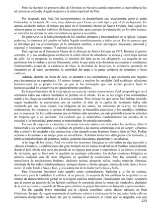 Pero fue durante los primeros días de Christian en Navarra cuando empezaron a materializarse las
advertencias del padre Angelo respecto a la salud espiritual de Paul.

       Por desgracia para Paul, los acontecimientos se desarrollaron casi exactamente como el padre
Gutmacher se lo temía. Su caso, muy doloroso para Cessi, era más típico que el de su hermano. En
apenas dieciocho meses, el tiempo que pasó en el Seminario Menor de Nueva Orleans, Paul siguió los
mismos pasos de muchos católicos de buena intención, pero carentes de orientación, en los años setenta:
se convirtió en víctima de unas circunstancias ajenas a su control.
       En gran parte, se le había protegido de los cambios abruptos y trastornadores de la Iglesia. Aunque
poderosa, la tormenta del cambio no había llegado simultáneamente a todas partes. Era un proceso que
se introdujo por las articulaciones de la estructura católica, a nivel parroquial, diocesano, nacional y
regional, y finalmente romano. Y culminó con el éxito.
       Paul ingresó en el Seminario Menor de la diócesis de Nueva Orleans en 1972. Durante el primer
semestre, él y sus condiscípulos recibieron la orden oficial de abandonar la sotana y vestir ropa normal
de calle. En su programa de estudios, el dominio del latín ya no era obligatorio. La mayoría de sus
profesores los invitaban a pensar libremente, sobre lo que antes eran doctrinas sacrosantas y enseñanzas
fundamentales acerca de la existencia de Dios, la divinidad de Jesucristo, la verdadera presencia de
Jesucristo en el santo sacramento, la autoridad del papa o la gama completa de creencias y leyes
católicas.
       Además, durante las horas de ocio, se alentaba a los seminaristas a que alternaran con mujeres
para incrementar su experiencia. Al mismo tiempo, a muchos les resultaba fácil establecer relaciones
homosexuales en su propio círculo, ya que se los aconsejaba que una actitud positiva hacia la
homosexualidad los convertiría en «pastoralmente sensibles».
       En la transformación de la vieja iglesia en «casa de vientos ecuménicos», Paul comprobó que en el
seminario todos sus valores familiares se perdían en el olvido. Ya no se les exigía a los seminaristas
asistir a las plegarias matutinas ni a la misa cotidiana. Pero incluso los que como Paul habían decidido
seguir haciéndolo, se encontraron con un cambio: el altar de la capilla del seminario había sido
sustituido por una mesa común. Las imágenes de los santos, las estaciones de la cruz, los bancos
reclinatorios, los mosaicos, e incluso el tabernáculo, la barandilla eucarística y los crucifijos, brillaban
por su ausencia. En los confesonarios que no habían sido retirados, era más probable encontrar artículos
de limpieza que a un sacerdote. Era evidente que se deploraban constantemente los pecados de la
sociedad y la humanidad, pero nunca se mencionaban los pecados personales.
       Un cura de vaqueros y camiseta, a lo sumo con una estola o un velo sobre los hombros, daba la
bienvenida a los seminaristas y al público en general a las nuevas ceremonias con un alegre: «¡Buenos
días a todos!» Se enseñaba a los seminaristas a dar ejemplo como hombres libres e hijos de Dios. Podían
sentarse o levantarse a su antojo, pero no arrodillarse. Actuaban bailarinas «litúrgicas» con leotardos, y
había acompañamiento de guitarras, banjos, guitarras hawaianas, panderetas y castañuelas.
       A lo largo de los meses, Paul vio cómo las reuniones litúrgicas se convertían en algo parecido a
«fiestas tribuales», o celebraciones del gran Potlatch de los indios kwakiutl en el Pacífico noroccidental,
donde el jefe ofrecía una parte tan grande de su riqueza para atraer e impresionar a un número creciente
de invitados, que al final sólo le quedaba su prestigio «altruista». En dichas reuniones litúrgicas se
admitía cualquier cosa de otras religiones en igualdad de condiciones. Paul fue sometido a una
mescolanza de meditaciones budistas, dualismo taoísta, plegarias sufíes, ruedas oratorias tibetanas,
mitología de los indios estadounidenses, antiguos dioses y diosas griegos, música de rock duro y heavy
metal, el culto hindú a Siva y Kali, y a la adoración de la madre tierra Gaia y Sofía.
       Paul Gladstone interpretó todo aquello como contradictorio, hipócrita y, a fin de cuentas,
destructivo para la verdadera fe católica. A su parecer, la mayoría de los católicos lo aceptaban en un
intento de democratización global de la religión católica tradicional. Dondequiera que fuere, descubría
que el centro de atención de las Iglesias católicas lo constituía ahora la «mesa del cenáculo», alrededor
de la cual se reunía el «pueblo de Dios» para celebrar su propia libertad en un banquete conmemorativo.
       Por fin, aquella breve intimidad con la «Iglesia conciliar» surtió efectos nefastos en Paul
Gladstone. Incapaz de seguir soportando el ambiente caótico y chabacano de lo que antes había sido un
seminario disciplinado, un buen día por la mañana le comunicó al rector que se despedía, con una
                                                                                                       123
 