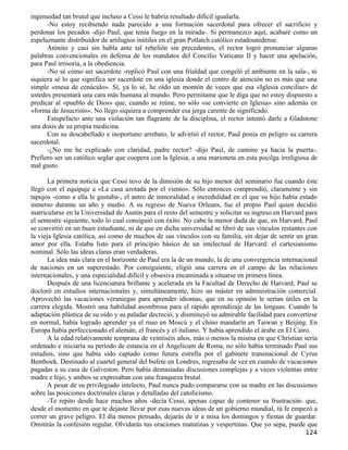 ingenuidad tan brutal que incluso a Cessi le habría resultado difícil igualarla.
      -No estoy recibiendo nada parecido a una formación sacerdotal para ofrecer el sacrificio y
perdonar los pecados -dijo Paul, que tenía fuego en la mirada-. Si permanezco aquí, acabaré como un
espeluznante distribuidor de artilugios inútiles en el gran Potlatch católico estadounidense.
      Atónito y casi sin habla ante tal rebelión sin precedentes, el rector logró pronunciar algunas
palabras convencionales en defensa de los mandatos del Concilio Vaticano II y hacer una apelación,
para Paul irrisoria, a la obediencia.
      -No sé cómo ser sacerdote -replicó Paul con una frialdad que congeló el ambiente en la sala-, ni
siquiera sé lo que significa ser sacerdote en una iglesia donde el centro de atención no es más que una
simple «mesa de cenáculo». Sí, ya lo sé, he oído un montón de veces que esa «Iglesia conciliar» de
ustedes presentará una cara más humana al mundo. Pero permítame que le diga que no estoy dispuesto a
predicar al «pueblo de Dios» que, cuando se reúne, no sólo «se convierte en Iglesia» sino además en
«forma de Jesucristo». No llego siquiera a comprender esa jerga carente de significado.
      Estupefacto ante una violación tan flagrante de la disciplina, el rector intentó darle a Gladstone
una dosis de su propia medicina.
      Con su descabellado e inoportuno arrebato, le advirtió el rector, Paul ponía en peligro su carrera
sacerdotal.
      -¿No me he explicado con claridad, padre rector? -dijo Paul, de camino ya hacia la puerta-.
Prefiero ser un católico seglar que coopera con la Iglesia, a una marioneta en esta pocilga irreligiosa de
mal gusto.

       La primera noticia que Cessi tuvo de la dimisión de su hijo menor del seminario fue cuando éste
llegó con el equipaje a «La casa azotada por el viento». Sólo entonces comprendió, claramente y sin
tapujos -como a ella le gustaba-, el antro de inmoralidad e incredulidad en el que su hijo había estado
inmerso durante un año y medio. A su regreso de Nueva Orleans, fue el propio Paul quien decidió
matricularse en la Universidad de Austin para el resto del semestre y solicitar su ingreso en Harvard para
el semestre siguiente, todo lo cual consiguió con éxito. No cabe la menor duda de que, en Harvard, Paul
se convirtió en un buen estudiante, ni de que en dicha universidad se libró de sus vínculos restantes con
la vieja Iglesia católica, así como de muchos de sus vínculos con su familia, sin dejar de sentir un gran
amor por ella. Estaba listo para el principio básico de un intelectual de Harvard: el cartesianismo
nominal. Sólo las ideas claras eran verdaderas.
       La idea más clara en el horizonte de Paul era la de un mundo, la de una convergencia internacional
de naciones en un superestado. Por consiguiente, eligió una carrera en el campo de las relaciones
internacionales, y una especialidad difícil y obsesiva encaminada a situarse en primera línea.
       Después de una licenciatura brillante y acelerada en la Facultad de Derecho de Harvard, Paul se
doctoró en estudios internacionales y, simultáneamente, hizo un máster en administración comercial.
Aprovechó las vacaciones veraniegas para aprender idiomas, que en su opinión le serían útiles en la
carrera elegida. Mostró una habilidad asombrosa para el rápido aprendizaje de las lenguas. Cuando la
adaptación plástica de su oído y su paladar decreció, y disminuyó su admirable facilidad para convertirse
en normal, había logrado aprender ya el ruso en Moscú y el chino mandarín en Taiwan y Beijing. En
Europa había perfeccionado el alemán, el francés y el italiano. Y había aprendido el árabe en El Cairo.
       A la edad relativamente temprana de veintiséis años, más o menos la misma en que Christian sería
ordenado e iniciaría su período de estancia en el Angelicum de Roma, no sólo había terminado Paul sus
estudios, sino que había sido captado como futura estrella por el gabinete transnacional de Cyrus
Benthoek. Destinado al cuartel general del bufete en Londres, regresaba de vez en cuando de vacaciones
pagadas a su casa de Galveston. Pero había demasiadas discusiones complejas y a veces violentas entre
madre e hijo, y ambos se expresaban con una franqueza brutal.
       A pesar de su privilegiado intelecto, Paul nunca pudo compararse con su madre en las discusiones
sobre las posiciones doctrinales claras y detalladas del catolicismo.
       -Te repito desde hace muchos años -decía Cessi, apenas capaz de contener su frustración- que,
desde el momento en que te dejaste llevar por esas nuevas ideas de un gobierno mundial, tú fe empezó a
correr un grave peligro. El día menos pensado, dejarás de ir a misa los domingos y fiestas de guardar.
Omitirás la confesión regular. Olvidarás tus oraciones matutinas y vespertinas. Que yo sepa, puede que
                                                                                                     124
 