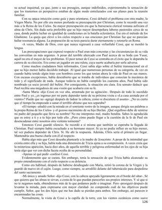 su actual inquietud, ya que, junto a sus presagios, aunque indefinidos, experimentaba la sensación de
que los trastornos en perspectiva estaban de algún modo entrelazados con sus planes para la reunión
familiar.
       Con su opaca intuición como guía y para orientarse, Cessi debatió el problema con otra madre, la
Virgen María. No por ello era menos profunda su preocupación por Christian, como le recordó una vez
más a la Reina de los Cielos. Su mayor preocupación era que la burocracia clerical romana asfixiara el
alma de Chris. Sin duda sería preferible que su hijo mayor desempeñara labores pastorales cerca de su
casa, donde podría luchar en igualdad de condiciones en la batalla eclesiástica. Ése era el método de los
Gladstone. La queja que elevó a los cielos respecto a sus oraciones por Christian fue que no parecían
hallar resonancia alguna. La preparación de su tesis parecía durar eternamente y retenerle en Roma.
       -A veces, Madre de Dios, creo que nunca regresará a casa -refunfuñó Cessi, que se mordió la
lengua.
       Las preocupaciones que expresó respecto a Paul eran más concretas y las circunstancias de su vida
las convertían en más urgentes. A pesar del terrible altercado con Paul acerca de su boda con Yusai,
aquél no era el mayor de los problemas. El peor temor de Cessi se centraba en el éxito que le deparaba la
carrera de su elección. Era como un jugador en una ruleta, cuya suerte acabaría por serle adversa.
       Como muchos ciudadanos bien informados, Cessi sabía algo sobre el bufete transnacional en el
que su hijo menor había decidido trabajar. Al igual que numerosas personas de su categoría, de vez en
cuando había tenido algún trato con hombres como los que tenían ahora la vida de Paul en sus manos.
Con escasas excepciones, había descubierto que se trataba de individuos que conocían la mecánica de
todo y el significado de nada. Aunque todavía no había cumplido los cuarenta años, Paul había sido
nombrado ya socio juvenil del bufete. Por consiguiente, la situación era clara. Era sensato deducir que
Paul recibía una megadosis de una visión que acabaría con su fe.
       -Santa María -dijo Cessi en voz alta, arrastrada por su agitación-. Después de todo lo sucedido
entre Paul y yo, ¿es ingenuo por mi parte depender tanto de su próxima visita a «La casa azotada por el
viento»? Puede que no -agregó después de ladear la cabeza, como si discutiera el asunto-. ¿No es cierto
que el tiempo ha empezado a sanar el terrible abismo que nos separaba?
       »EI tiempo -añadió con la mirada en el sonriente rostro de la imagen, aunque dirigía sus palabras a
la propia Reina de los Cielos- y el gozoso nacimiento de su hijo Declan. ¡Qué orgulloso debe de sentirse
mi padre del pequeño que lleva su nombre! No me interpretes mal, madre bendita. Sabes lo agradecida
que os estoy a ti y a tu hijo por todo ello. ¿Pero cómo puedo llegar a la cuestión de la fe de Paul sin
desencadenar entre nosotros otra violenta tormenta?
       Entonces Cessi guardó silencio. Se recordó a sí misma que también se esperaba la llegada de
Christian. Paul siempre había escuchado a su hermano mayor. Si ya no podía influir en su hijo menor,
tal vez pudiera depender de Chris. Sí. He ahí la respuesta. Además, Chris sería el primero en llegar.
Mantendría una buena charla con él al respecto.
       Había algo más que Cessi deseaba plantearle a la madre de Jesucristo. A pesar de la intimidad que
existía entre ella y su hija, había toda una dimensión de Tricia ajena a su comprensión. A veces creía que
la misteriosa aparición, hacía diez años, de aquella terrible y peligrosa enfermedad en los ojos de su hija
tenía algo que ver con dicha faceta oculta de su personalidad.
       -Apenas sé qué pedir -confesó Cessi.
       Evidentemente que se curara. Sin embargo, tenía la sensación de que Tricia había alcanzado su
propio entendimiento con el cielo respecto a su dolencia.
       Como era habitual, después de haberse desahogado con María, retiró la corona de la Virgen y la
guardó de nuevo en el cajón. Luego, como siempre, se arrodilló delante del tabernáculo para despedirse
del santo sacramento.
       -Mi único y amado Señor -dijo Cessi, con la cabeza apoyada ligeramente en el borde del altar-. Sé
que quieres que las almas te sirvan, a costa de lo que puedan parecerles sus propios intereses. Y sé que si
no te negamos nada, obtendremos más de lo que podamos pedir o imaginar. Pero -prosiguió después de
levantar la mirada, para expresarse con mayor claridad- no comprendo cuál de tus objetivos puede
cumplir, Señor, que los dos hijos que me has dado se pierdan para ambos. Sin embargo, así parecen ir
encaminadas las cosas.
       Normalmente, la visita de Cessi a la capilla de la torre, con los vientos oceánicos como suave
                                                                                                      126
 