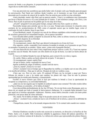 susurro de fondo a sus plegarias, le proporcionaba un nuevo impulso de paz y seguridad en sí misma.
Aquel día no recibió dicho consuelo.

       Con una precisión tan asombrosa que podía haber sido el propio cielo que llamaba para proseguir
la conversación, Paul llamó por teléfono desde Londres, en el momento en que Cessi acababa de
descender por la escalera de caracol de la capilla. Pero las noticias que recibió no eran celestiales.
       -Estoy desolado, mamá -dijo Paul, que no parecía estarlo-. Yusai y yo estábamos muy ilusionados
por llevar a Declan de nuevo a «La casa azotada por el viento». Y por reunirnos contigo, con Chris y con
Tricia. Pero el jefe en persona me ha pedido que no me aleje de la base...
       -¿El jefe? -preguntó Cessi para ganar tiempo, aunque sabía muy bien a quién se refería.
       Necesitaba tiempo para asimilar que no iría a su casa. Tiempo para reconocer la situación como
corolario de los acontecimientos de 1960, como el esperado suceso que no tendría lugar, como el
catalizador de todo lo demás, fuese lo que fuere.
       -Cyrus Benthoek, mamá. Al parecer soy uno de los últimos candidatos seleccionados para el cargo
de secretario general de la Comunidad Europea. ¿No te parece increíble?
       Cessi deseaba haber podido compartir la emoción de Paul, sobre su última victoria en la ruleta. Le
habría encantado alegrarse de su felicidad.
       -No me parece increíble.
       -Te recompensaré, mamá -dijo Paul, que detectó la decepción en el tono de Cessi.
       -Por supuesto, cariño -respondió Cessi mientras levantaba la mirada, en el momento en que Tricia
se asomaba a la puerta de su estudio-. Dime, amor, ¿cómo está el pequeño Declan?
       -¡Es una maravilla de cinco años! Estoy impaciente porque vuelvas a verle. Él y Yusai me esperan
en nuestra casa de Irlanda. Me reuniré con ellos dentro de un par de horas. Les daré un fuerte abrazo de
tu parte.
       A Cessi se le habían llenado los ojos de lágrimas, pero conservó la voz clara y segura.
       -Sí, cariño. Dales a ambos un fuerte abrazo de mi parte. Y otro para ti.
       -Te recompensaré, mamá -repitió Paul.
       -Sé que lo harás, cariño -respondió de nuevo Cessi.
       Apenas acababa de colgar el teléfono, cuando sonó de nuevo.
       -¿Eres tú, mamá? ¡Tienes la voz rara!
       -¡Chris! -exclamó Cessi al tiempo que le flaqueaban las rodillas y se dejaba caer en una silla, junto
a la mesilla del teléfono-. Deja que lo adivine. Después de todo no vendrás a casa.
       -Claro que voy. Pero en otro vuelo. El cardenal O'Cleary me ha invitado a pasar por Nueva
Orleans de camino a casa y he tenido que cambiar los planes del viaje. Ésta ha sido la primera
oportunidad que he tenido para llamarte y comunicártelo.
       Escribir el nuevo horario que Chris le leyó por teléfono le brindó a Cessi la oportunidad de
recuperar su compostura y su curiosidad habituales.
       -¿Qué era eso tan urgente que le impidió al cardenal esperar unas semanas? De todos modos debes
ir a Nueva Orleans en setiembre. ¿O lo había olvidado?
       Cessi desconfiaba profundamente de Jay Jay O'Cleary. No era tan bruto como Bourgogne, pero su
deseo de ser amado por todo el mundo le hacía parecer chabacano. Sí, a menudo había pensado Cessi
que aquél era el término apropiado: chabacano. Ademas, nunca había conocido a nadie con tanto poder
potencial y tan pocas ideas de cómo utilizarlo.
       -No, mamá. No lo había olvidado. Algo le ha picado acerca de mi carrera en Roma.
       -¡Roma! –exclamó Cessi, exitada de nuevo con el bonbazo de la noticia, a pesar de la debilidad de
sus rodillas.
       -Tranquilízata, mamá. No se ha tomado ninguna decisión. Te lo contaré todo cuando nos veamos.

                                               VEINTIDÓS

      Christian Gladstone surcaba la noche más oscura de su memoria, en dirección a la basílica de San
Pedro. Junto a él, el padre Aldo Carnesecca señalaba la gigantesca silueta del palacio apostólico. El
cuarto piso. La última ventana de la derecha. La vidriera de colores que representaba dos pilares blancos
                                                                                                       127
 