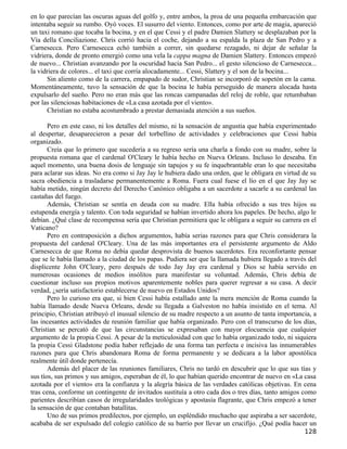 en lo que parecían las oscuras aguas del golfo y, entre ambos, la proa de una pequeña embarcación que
intentaba seguir su rumbo. Oyó voces. El susurro del viento. Entonces, como por arte de magia, apareció
un taxi romano que tocaba la bocina, y en el que Cessi y el padre Damien Slattery se desplazaban por la
Vía della Conciliazione. Chris corrió hacia el coche, dejando a su espalda la plaza de San Pedro y a
Carnesecca. Pero Carnesecca echó también a correr, sin quedarse rezagado, ni dejar de señalar la
vidriera, donde de pronto emergió como una vela la cappa magna de Damien Slattery. Entonces empezó
de nuevo... Christian avanzando por la oscuridad hacia San Pedro... el gesto silencioso de Carnesecca...
la vidriera de colores... el taxi que corría alocadamente... Cessi, Slattery y el son de la bocina...
      Sin aliento como de la carrera, empapado de sudor, Christian se incorporó de sopetón en la cama.
Momentáneamente, tuvo la sensación de que la bocina le había perseguido de manera alocada hasta
expulsarlo del sueño. Pero no eran más que las roncas campanadas del reloj de roble, que retumbaban
por las silenciosas habitaciones de «La casa azotada por el viento».
      Christian no estaba acostumbrado a prestar demasiada atención a sus sueños.

       Pero en este caso, ni los detalles del mismo, ni la sensación de angustia que había experimentado
al despertar, desaparecieron a pesar del torbellino de actividades y celebraciones que Cessi había
organizado.
       Creía que lo primero que sucedería a su regreso sería una charla a fondo con su madre, sobre la
propuesta romana que el cardenal O'Cleary le había hecho en Nueva Orleans. Incluso lo deseaba. En
aquel momento, una buena dosis de lenguaje sin tapujos y su fe inquebrantable eran lo que necesitaba
para aclarar sus ideas. No era como si Jay Jay le hubiera dado una orden, que le obligara en virtud de su
sacra obediencia a trasladarse permanentemente a Roma. Fuera cual fuese el lío en el que Jay Jay se
había metido, ningún decreto del Derecho Canónico obligaba a un sacerdote a sacarle a su cardenal las
castañas del fuego.
       Además, Christian se sentía en deuda con su madre. Ella había ofrecido a sus tres hijos su
estupenda energía y talento. Con toda seguridad se habían invertido ahora los papeles. De hecho, algo le
debían. ¿Qué clase de recompensa sería que Christian permitiera que le obligara a seguir su carrera en el
Vaticano?
       Pero en contraposición a dichos argumentos, había serias razones para que Chris considerara la
propuesta del cardenal O'Cleary. Una de las más importantes era el persistente argumento de Aldo
Carnesecca de que Roma no debía quedar desprovista de buenos sacerdotes. Era reconfortante pensar
que se le había llamado a la ciudad de los papas. Pudiera ser que la llamada hubiera llegado a través del
displicente John O'Cleary, pero después de todo Jay Jay era cardenal y Dios se había servido en
numerosas ocasiones de medios insólitos para manifestar su voluntad. Además, Chris debía de
cuestionar incluso sus propios motivos aparentemente nobles para querer regresar a su casa. A decir
verdad, ¿sería satisfactorio establecerse de nuevo en Estados Unidos?
       Pero lo curioso era que, si bien Cessi había estallado ante la mera mención de Roma cuando la
había llamado desde Nueva Orleans, desde su llegada a Galveston no había insistido en el tema. Al
principio, Christian atribuyó el inusual silencio de su madre respecto a un asunto de tanta importancia, a
las incesantes actividades de reunión familiar que había organizado. Pero con el transcurso de los días,
Christian se percató de que las circunstancias se expresaban con mayor elocuencia que cualquier
argumento de la propia Cessi. A pesar de la meticulosidad con que lo había organizado todo, ni siquiera
la propia Cessi Gladstone podía haber reflejado de una forma tan perfecta e incisiva las innumerables
razones para que Chris abandonara Roma de forma permanente y se dedicara a la labor apostólica
realmente útil donde pertenecía.
       Además del placer de las reuniones familiares, Chris no tardó en descubrir que lo que sus tías y
sus tíos, sus primos y sus amigos, esperaban de él, lo que habían querido encontrar de nuevo en «La casa
azotada por el viento» era la confianza y la alegría básica de las verdades católicas objetivas. En cena
tras cena, conforme un contingente de invitados sustituía a otro cada dos o tres días, tanto amigos como
parientes describían casos de irregularidades teológicas y apostasía flagrante, que Chris empezó a tener
la sensación de que contaban batallitas.
       Uno de sus primos predilectos, por ejemplo, un espléndido muchacho que aspiraba a ser sacerdote,
acababa de ser expulsado del colegio católico de su barrio por llevar un crucifijo. ¿Qué podía hacer un
                                                                                                     128
 