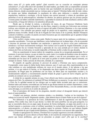 chico como él? ¿A quién podía apelar? ¿Qué ocurriría con su vocación en semejante páramo
eclesiástico? ¿Y qué cabía decir del sacerdote de edad madura, que había sido ya sorprendido acosando
sexualmente a los monaguillos, pero no hacían más que trasladarlo de parroquia en parroquia en su
misma diócesis, donde encontraba nuevas víctimas para su lujuria? Christian había oído de todo: relatos
de monjas que habían abandonado la enseñanza de niños para dedicarse a estudiar economía,
arquitectura, medicina o sicología, a fin de forjarse una carrera personal, o relatos de sacerdotes que
permitían el uso de anticonceptivos, toleraban los abortos, les parecía gracioso que las jóvenes parejas
vivieran juntas sin haber contraído matrimonio, e ignoraban la ausencia de toda enseñanza católica sobre
la eucaristía, el fuego del infierno o la naturaleza del pecado.
       Desde que se divulgó la noticia, a principios de mayo, de que Francesca Gladstone hacía
preparativos especiales para la llegada de sus dos hijos, empezó a circular por Galveston una corriente
curiosa, una corriente que giraba en torno al regreso del padre Christian Gladstone a «La casa azotada
por el viento». Una corriente que pareció surgir de pronto en la superficie, como empujada por una
poderosa marea invisible. Desde el día de la llegada de Chris hasta el de su partida, Beulah Thompson
contestó el teléfono y acudió a la puerta con tanta frecuencia que era sorprendente que le quedara tiempo
para sus demás obligaciones.
       Chris recibió a tantas visitas como pudo. Dedicó la mayor parte de las mañanas a confesiones y
consultas sacerdotales. Tuvieron que habilitarse varias habitaciones de la planta baja, a fin de acomodar
a docenas de personas que llamaban con antelación o aparecían sin previo aviso para confesiones
ortodoxas o un buen asesoramiento teológico. Pero incluso con la ayuda de Angelo Gutmacher, ya que
el padre Angelo fue un visitante frecuente y apreciado de «La casa azotada por el viento» durante la
estancia de Chris en Galveston, le resultó imposible a Christian recibir a todos los que deseaba.
       Chris no experimentó el menor indicio de vanagloria, a pesar de su inesperada popularidad. Por el
contrario, le provocó tristeza, ya que en todos los casos, tanto si se trataba de hombres como de mujeres,
ricos o pobres, obreros, abogados, taxistas, madres, padres, o uno de esos pescadores que a veces se
orientaban por las luces de la capilla de la torre para no perder el rumbo durante alguna tormenta, era
siempre lo mismo. Todos carecían de dirección, claridad, fe y esperanza.
       El empeño de aquellas personas le provocó de pronto a Christian una nueva comprensión.
Comprendió, como nunca lo había hecho hasta entonces, que el vacío que ellos experimentaban en su
vida cotidiana se veía multiplicado millones de veces en el mundo entero. A las iglesias a las que
asistían, si es que todavía lo hacían, se les dispensaba una dosis regular de Freud para sus conflictos
personales, de Piaget para los problemas con sus hijos, de Marx para sus inquietudes sociales y la
insidiosamente subjetiva y crecientemente popular terapia de grupo a guisa de nueva religión, que los
pondría en contacto con su «yo profundo».
       A mitad de su segunda semana en casa, Cessi ofreció una festiva cena para celebrar el fin de la
estancia de Chris. Su eminencia el cardenal O'Cleary brillaba por su ausencia. Lo que más le impresionó
a Chris fue la agilidad mental de los clérigos que su madre había invitado para que se conocieran.
Sentían todos una enorme curiosidad por «la forma en que Roma trataría los asuntos importantes», como
lo expresó un joven ayudante episcopal. Y puesto que Chris frecuentaba Roma, y en este sentido estaba
cerca del papa, se convirtió en el centro de atención.
       Pero al percatarse del humor de las preguntas, decidió extraer el desagrado latente que detectó
hacia el sumo pontífice.
       -Ustedes son pastores -declaró, mientras miraba a su alrededor-. Luchan en las trincheras. Yo
trabajo en la torre de marfil. Díganmelo ustedes. ¿Qué debería hacer el Santo Padre en pro de la Iglesia?
       Por deferencia a la presencia de Cessi, embadurnaron el alud de sugerencias con una tristeza
piadosa. Pero estaba muy claro lo que decían. La labor del sumo pontífice era una gran porquería. Lo
que se necesitaba ahora era un papa capaz de pensar de forma inteligente, un papa más positivo en su
actitud respecto a cuestiones como el celibato sacerdotal, la exclusividad masculina del sacerdocio, la
anticoncepción y el aborto, un papa que pudiera seguir la corriente. Pudiera ser que hubiera llegado
incluso el momento de que el papa actual dimitiera y cediera el puesto a un sucesor más capacitado.
       Cuando se apaciguaron los ánimos, Christian hizo su propia sugerencia con toda sobriedad.
       -No dispongo de acceso directo al Santo Padre, ni de ocasión de comunicarle sus sugerencias. Pero
puesto que tienen problemas, ¿por qué no presentan su propio caso? ¿Por qué no le escriben?
                                                                                                     129
 
