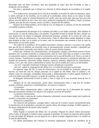 Desciende entre tus fieles servidores. Que han preparado tu cama. Que han levantado tu altar y
bendecido con la infamia.
       Era justo y apropiado que el obispo Leo ofreciera la última plegaria de investidura en la capilla
emisora.
       -Con instrucciones sacrosantas de la cima de la montaña, en nombre de todos los hermanos, ahora
te adoro, príncipe de las tinieblas, con la estola de la profanidad, coloco ahora en tus manos la triple
corona de Pedro, según la voluntad diamantina de Lucifer, para que reines aquí, para que haya una sola
Iglesia, una sola Iglesia de mar a mar, una vasta y poderosa congregación, de hombre y mujer, de animal
y planta, para que de nuevo nuestro cosmos sea libre y desprovisto de ataduras.
       Después de la última palabra y de la señal de Leo, los feligreses se sentaron. El rito fue transferido
a la capilla receptora en Roma.

       El entronamiento del príncipe en la ciudadela del débil ya casi había concluido. Sólo faltaban la
autorización, la carta de instrucciones y las pruebas. El guardián levantó la mirada del altar y dirigió sus
ojos desprovistos de alegría al delegado internacional prusiano, portador de la cartera de cuero que
contenía las cartas de autorización y las instrucciones. Todos le observaban cuando abandonó su lugar
para dirigirse al altar con la cartera en la mano, sacó los documentos que contenía y leyó la carta de
autorización con un fuerte acento:
       -Por orden de la asamblea y de los padres sacrosantos, instituyo, autorizo y reconozco esta capilla
para que de hoy en adelante sea conocida como el sanctasanctórum, tomado, poseído y apropiado por
aquel a quien hemos entronado como dueño y señor de nuestro destino humano.
       »Aquel que, mediante este sanctasanctórum, sea designado y elegido como último sucesor al trono
pontificio, por su propio juramento se comprometerá, tanto él como todos bajo su mando, a convertirse
en instrumento sumiso y colaborador de los constructores de la casa del hombre en la Tierra y en todo el
cosmos humano. Transformará la antigua enemistad en amistad, tolerancia y asimilación aplicadas a los
modelos de nacimiento, educación, trabajo, finanzas, comercio, industria, adquisición de conocimientos,
cultura, vivir y dar vida, morir y administrar la muerte. Ése será el modelo de la nueva era del hombre.
       -¡Así sea! -respondió ritualmente la falange romana, dirigida por el guardián.
       -¡Así sea! -repitió la congregación del obispo Leo, a la señal del mensajero ceremonial.
       La siguiente etapa del rito, la carta de instrucciones, era en realidad un juramento solemne de
traición, en virtud del cual los clérigos presentes en la capilla de San Pablo, tanto el cardenal y los
obispos como los canónigos, profanaban intencionada y deliberadamente el orden sagrado mediante el
cual se les había concedido la gracia y el poder de santificar a los demás.
       El delegado internacional levantó la mano, e hizo el signo de la cruz invertida, antes de leer el
juramento.
       -Después de oír esta autorización, ¿juráis ahora solemnemente todos y cada uno de vosotros
acatada voluntaria, inequívoca e inmediatamente, sin reservas ni reparos?
       -¡Lo juramos!
       -¿Juráis ahora solemnemente todos y cada uno de vosotros que en el desempeño de vuestras
funciones procuraréis satisfacer los objetivos de la Iglesia universal del hombre?
       -Lo juramos solemnemente.
       -¿Estáis todos y cada uno de vosotros dispuestos a derramar vuestra propia sangre, por la gloria de
Lucifer, si traicionáis este juramento?
       -Dispuestos y preparados.
       -En virtud de este juramento, ¿otorgáis todos y cada uno de vosotros vuestro consentimiento para
la transferencia de la propiedad y posesión de vuestras almas, del antiguo enemigo, el débil supremo, a
las manos todopoderosas de nuestro señor Lucifer?
       -Consentimos.
       Había llegado el momento del último rito: las pruebas. Después de colocar ambos documentos
sobre el altar, el delegado le tendió la mano izquierda al guardián. El romano de expresión pétrea pinchó
la yema del pulgar del delegado con una aguja de oro y apretó el pulgar sangriento junto a su nombre en
la carta de autorización.
       Los demás participantes del Vaticano lo emularon rápidamente. Cuando los miembros de la
                                                                                                          13
 