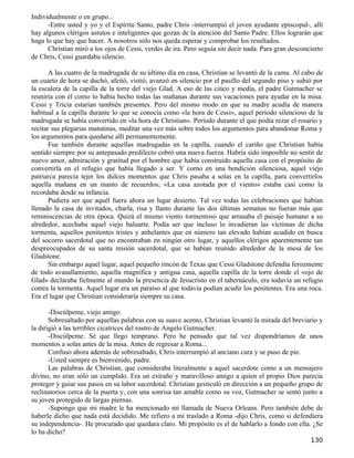 Individualmente o en grupo...
      -Entre usted y yo y el Espíritu Santo, padre Chris -interrumpió el joven ayudante episcopal-, allí
hay algunos clérigos astutos e inteligentes que gozan de la atención del Santo Padre. Ellos lograrán que
haga lo que hay que hacer. A nosotros sólo nos queda esperar y comprobar los resultados.
      Christian miró a los ojos de Cessi, verdes de ira. Pero seguía sin decir nada. Para gran desconcierto
de Chris, Cessi guardaba silencio.

       A las cuatro de la madrugada de su último día en casa, Christian se levantó de la cama. Al cabo de
un cuarto de hora se duchó, afeitó, vistió, avanzó en silencio por el pasillo del segundo piso y subió por
la escalera de la capilla de la torre del viejo Glad. A eso de las cinco y media, el padre Gutmacher se
reuniría con él como lo había hecho todas las mañanas durante sus vacaciones para ayudar en la misa.
Cessi y Tricia estarían también presentes. Pero del mismo modo en que su madre acudía de manera
habitual a la capilla durante lo que se conocía como «la hora de Cessi», aquel período silencioso de la
madrugada se había convertido en «la hora de Christian». Período durante el que podía rezar el rosario y
recitar sus plegarias matutinas, meditar una vez más sobre todos los argumentos para abandonar Roma y
los argumentos para quedarse allí permanentemente.
       Fue también durante aquellas madrugadas en la capilla, cuando el cariño que Christian había
sentido siempre por su antepasado predilecto cobró una nueva fuerza. Habría sido imposible no sentir de
nuevo amor, admiración y gratitud por el hombre que había construido aquella casa con el propósito de
convertirla en el refugio que había llegado a ser. Y como en una bendición silenciosa, aquel viejo
patriarca parecía tejer los dulces momentos que Chris pasaba a solas en la capilla, para convertirlos
aquella mañana en un manto de recuerdos; «La casa azotada por el viento» estaba casi como la
recordaba desde su infancia.
       Pudiera ser que aquél fuera ahora un lugar desierto. Tal vez todas las celebraciones que habían
llenado la casa de invitados, charla, risa y llanto durante las dos últimas semanas no fueran más que
reminiscencias de otra época. Quizá el mismo viento tormentoso que arrasaba el paisaje humano a su
alrededor, acechaba aquel viejo baluarte. Podía ser que incluso lo invadieran las víctimas de dicha
tormenta, aquellos penitentes tristes y anhelantes que en número tan elevado habían acudido en busca
del socorro sacerdotal que no encontraban en ningún otro lugar, y aquellos clérigos aparentemente tan
despreocupados de su santa misión sacerdotal, que se habían reunido alrededor de la mesa de los
Gladstone.
       Sin embargo aquel lugar, aquel pequeño rincón de Texas que Cessi Gladstone defendía ferozmente
de todo avasallamiento, aquella magnífica y antigua casa, aquella capilla de la torre donde el «ojo de
Glad» declaraba fielmente al mundo la presencia de Jesucristo en el tabernáculo, era todavía un refugio
contra la tormenta. Aquel lugar era un paraíso al que todavía podían acudir los penitentes. Era una roca.
Era el lugar que Christian consideraría siempre su casa.

       -Discúlpeme, viejo amigo.
       Sobresaltado por aquellas palabras con su suave acento, Christian levantó la mirada del breviario y
la dirigió a las terribles cicatrices del rostro de Angelo Gutmacher.
       -Discúlpeme. Sé que llego temprano. Pero he pensado que tal vez dispondríamos de unos
momentos a solas antes de la misa. Antes de regresar a Roma...
       Confuso ahora además de sobresaltado, Chris interrumpió al anciano cura y se puso de pie.
       -Usted siempre es bienvenido, padre.
       Las palabras de Christian, que consideraba literalmente a aquel sacerdote como a un mensajero
divino, no eran sólo un cumplido. Era un extraño y maravilloso amigo a quien el propio Dios parecía
proteger y guiar sus pasos en su labor sacerdotal. Christian gesticuló en dirección a un pequeño grupo de
reclinatorios cerca de la puerta y, con una sonrisa tan amable como su voz, Gutmacher se sentó junto a
su joven protegido de largas piernas.
       -Supongo que mi madre le ha mencionado mi llamada de Nueva Orleans. Pero también debe de
haberle dicho que nada está decidido. Me refiero a mi traslado a Roma -dijo Chris, como si defendiera
su independencia-. He procurado que quedara claro. Mi propósito es el de hablarlo a fondo con ella. ¿Se
lo ha dicho?
                                                                                                      130
 