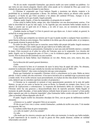 -No de ese modo -respondió Gutmacher, que parecía medir con sumo cuidado sus palabras-. Lo
que tenía era una sincera pregunta. Quería saber cómo puede ser la voluntad de Dios que usted viva
rodeado de personas que han olvidado lo más básico.
        A Christian le sorprendió que Cessi hubiera llegado a mostrarse tan abierta, respecto a la
posibilidad de su traslado permanente a Roma. No obstante, había todavía un abismo entre aquella
pregunta y el hecho de que Chris accediera a los planes del cardenal O'Cleary. Aunque si no se
equivocaba, aquello era lo que el padre Angelo pensaba.
        -Dígame, padre Angelo. ¿Cómo ha respondido a la pregunta de mi madre?
        -Como usted lo habría hecho, amigo mío -dijo Gutmacher con una desconcertante sonrisa-. Con
toda la sinceridad de la que he sido capaz. Le he sugerido que este momento había tardado mucho en
llegar, y puesto que su quid está en el futuro, y no sólo el suyo, era un momento de decisiones
importantes para nosotros.
        ¿Tardado mucho en llegar? A Chris le pareció raro que dijera eso. A decir verdad, en general, la
actitud de su amigo parecía extraña.
        -¿Algo más?
        -Le he dicho que compartía sus temores por lo que le pueda suceder a cualquier buen sacerdote a
quien llamen a Roma en estos tiempos. Pero también le he dicho que ella no podía saber, ni yo tampoco,
lo que puede alcanzar la gracia de Dios.
        En todos los años que hacía que se conocían, nunca había sido propio del padre Angelo mostrarse
evasivo. Sin embargo, Chris estaba seguro de que todavía no lo había oído todo.
        Como si hubiera leído su pensamiento, Gutmacher se sacó una carta del bolsillo interior y extendió
la mano. Chris reconoció en el sobre los sellos del Vaticano, pero no le sorprendió. Los vínculos del
padre Angelo con la Congregación para el Clero y con la residencia papal no eran precisamente un
secreto. Pero la dirección del remitente era otra cuestión.
        -Monasterio de Santa Sabina -leyó Gladstone en voz alta-. Roma, cero, cero, nueve, dos, uno,
Italia.
        Era la dirección del cuartel general dominico.
        -Léala.
        Chris reconoció la letra en el momento de sacar la única hoja de papel del sobre. No obstante,
examinó la exuberante rúbrica que rodeaba las iniciales tan familiares para él: DDS, OP.
        -¿Damien Slattery? -dijo como exclamación más que como pregunta.
        Puesto que Gutmacher no respondió, Christian volvió a concentrarse en la carta. Había un único
párrafo. A decir verdad, sólo dos oraciones: «Una nueva iniciativa de su santidad exige su presencia aquí
a medio otoño. Si no recibo noticias suyas personalmente, en el plazo de diez días desde la fecha de esta
carta, deduciré que no considera oportuno acceder a la propuesta.»
        A Christian no le sorprendió ni molestó el tono aparentemente perentorio de la nota del padre
Slattery, ya que así era como se hacían las cosas en Roma. La llamada era siempre clara, breve y sin
adornos de explicaciones o exhortaciones. La respuesta del destinatario debía ser voluntaria. Lo que
Christian sintió fue una generosa y desacostumbrada dosis de reproche personal. Había llegado el
momento de pedir disculpas. ¿Cómo podía haberse imbuido hasta tal punto en sí mismo? ¿Cómo podía
haber supuesto que sólo su situación importaba? ¿Que Gutmacher había venido sólo para hablar de él?
¿Que su traslado a Roma dependía sólo de él?
        El padre Angelo recibió las elocuentes disculpas de Chris, con un gesto de indiferencia también
elocuente.
        -¿Entonces se va, padre? -preguntó Chris en un susurro.
        -El día en que Cessi vino a verme -asintió Gutmacher-, acababa de recibir esta carta. Y de mandar
mi respuesta. Me voy.
        La mañana estaba llena de giros inesperados.
        -¿Lo sabe mi madre? ¿Se lo ha contado?
        -Lo sabe.
        -¿De modo que los sinceros consejos que le dio sobre este momento, lo mucho que había tardado,
la gran importancia de la ocasión y lo que la gracia de Dios puede alcanzar, estaban en realidad
relacionados con usted?
                                                                                                     131
 
