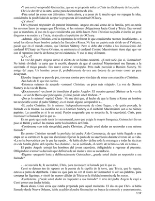-Y con usted -respondió Gutmacher, que no se proponía soltar a Chris tan fácilmente del anzuelo.
      Chris le devolvió la carta, como para desentenderse de ella.
      -Para usted las cosas son diferentes. Hasta ahora, y a pesar de lo mucho que me repugna la idea,
consideraba la posibilidad de aceptar la propuesta del cardenal O'Cleary.
      -¿Y ahora?
      Chris procuró responder sin parecer inhumano. Angelo era casi como de la familia, pero no tenía
los mismos lazos de sangre que Christian, ni las mismas obligaciones hacia Cessi y Tricia. Era normal
que se marchara, si eso era lo que consideraba que debía hacer. Pero Christian no podía evitarles un gran
disgusto a su madre y a Tricia, si accedía a la petición de O'Cleary.
      -Además -dijo Christian, con la esperanza de reforzar lo que consideraba razones insuficientes-, a
usted ha sido un buen hombre quien le ha llamado a Roma. No hay un papista más sólido en el Vaticano,
puede que en el mundo entero, que Damien Slattery. Pero si debo dar crédito a las insinuaciones del
cardenal O'Cleary en Nueva Orleans, su eminencia el cardenal Cosimo Maestroianni tiene algo que ver
con el repentino interés de Roma por mi existencia. Y eso es muy diferente.
      -¿Ah, sí?
      La voz del padre Angelo surtió el efecto de un hierro candente. -¡Usted sabe que sí, Gutmacher!
No habrá olvidado la carta que le escribí, después de que el cardenal Maestroianni me llamara a la
secretaría el mayo pasado. Era suave como el terciopelo. Pero nada parecido a Damien Slattery. Ni
amigo del papa. Un hombre como él, probablemente devora una docena de personas como yo para
desayunar.
      El padre Angelo se puso de pie, con una sonrisa pero sin dejar de mirar con atención a Christian.
      -No dudo de lo que me cuenta.
      -Entonces estamos de acuerdo -comentó Christian, un poco más relajado-. La voz de Damien
Slattery es la voz de Roma.
      -¡Exactamente! -exclamó de inmediato el padre Angelo-. El maestro general Slattery es la voz de
Roma. La voz de Roma que pide ayuda. ¿Cómo puede usted titubear...?
      -¡No es lo mismo! -replicó Chris-. No me dirá que, el hecho de que le llame a Roma un hombre
tan respetable como el padre Slattery, es en modo alguno comparable a...
      -Sí, padre Christian. Es lo mismo. Independientemente de cómo llegue, o de quién proceda, la
llamada es la misma. La cuestión no es si Damien Slattery o el cardenal Maestroianni son o no buenos
papistas. La cuestión es si lo es usted. Puedo asegurarle que se necesita fe, fe sacerdotal, Chris, para
reconocer la llamada por lo que es.
      En un gesto que nada tenía de sacramental, pero que exigía la mayor franqueza, Gutmacher dio un
paso al frente y colocó las manos sobre los hombros de Chris.
      -Contésteme con toda sinceridad, padre Christian. ¿Puede usted dudar en responder a esa misma
llamada?
      De pronto Christian recordó la profecía del padre Aldo Carnesecca, de que había llegado a una
etapa de su carrera en la que sus elecciones fijarían la pauta de su sacerdocio durante el resto de su vida.
«La selva burocrática con la que ha topado... -le había dicho- define toda la estrategia y todas las tácticas
en esta batalla global del espíritu. No obstante... no se confunda, el centro de la batalla está en Roma.»
      El padre Angelo estrujó los hombros del joven sacerdote, obligándole a regresar al presente.
Obligándole a tomar la decisión que definiría de un modo u otro su sacerdocio.
      -Dígame -preguntó lenta y deliberadamente Gutmacher-, ¿puede usted dudar en responder a esa
llamada?

      - ...se necesita fe, fe sacerdotal, Chris, para reconocer la llamada por lo que es.
      Cessi se detuvo tan de repente en la puerta de la capilla de la torre, que Tricia, que la seguía,
estuvo a punto de derribarla. Cerró los ojos para no ver el rostro de Gutmacher ni oír sus palabras, para
contener las lágrimas, y sintió las manos cálidas de Tricia en la frialdad repentina de las suyas.
      -Contésteme. ¿Puede usted dudar en responder a esa llamada? El reto del padre Angelo le cayó a
Cessi como una ducha helada.
      Hasta ahora, Cessi creía que estaba preparada para aquel momento. El día en que Chris la había
llamado desde Nueva Orleans, había acudido al padre Gutmacher en busca de consuelo y asesoramiento,
                                                                                                        132
 