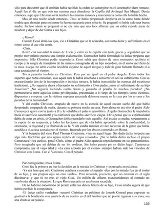 sólo para descubrir que él también había recibido la orden de sumergirse en el lamentable clero romano.
Aquél fue el día en que oyó sus razones para abandonar la Capilla del Arcángel San Miguel. Desde
entonces, supo que Christian oiría también las mismas razones y reaccionaría como ella lo había hecho.
      Más de una noche desde entonces, Cessi se había preguntado despierta en la cama hasta dónde
tendría que ahondar para encontrar la fuerza necesaria para soltarlo. Se preguntó si había sido una buena
madre. Incluso ahora se preguntó si no era más que una loca alfarera que no sabía cuándo parar de
moldear y dejar de dar forma a sus hijos.

      -¡Mamá!
      Cuando Cessi abrió los ojos, vio a Christian que se le acercaba, con tanto dolor y sufrimiento en el
rostro como el que ella sentía.
      -Chris.
      Retiró con suavidad la mano de Tricia y entró en la capilla con tanta gracia y seguridad que su
propio movimiento parecía una simple exclamación. Gutmacher había formulado la única pregunta que
importaba. Sólo Christian podía responderla. Cessi sabía que dentro de unos momentos recibiría el
cuerpo y la sangre de Jesucristo de las manos consagradas de su hijo sacerdote, en el santo sacrificio de
la misa. Luego, no sabía cuánto decidiría alejarse de aquel antiguo y todavía gran baluarte llamado «La
casa azotada por el viento».
      Tricia pensaba también en Christian. Pero por un igual en el padre Angelo. Entre todos los
expertos que había conocido, sólo aquel cura le había enseñado a convertir en útil su sufrimiento. Con su
extraordinario don de la introspección e incisiva ternura, le había transmitido las normas del ascetismo
tradicional. ¿No seguiría ahora ofreciendo su sufrimiento a Dios padre, junto al sufrimiento de su hijo
Jesucristo? ¿No seguiría luchando contra Satán y ganando el perdón de muchos pecados? ¿No
permanecería entre aquellas almas privilegiadas, presentadas a lo largo de los tiempos como víctimas,
dispuestas a cooperar con la víctima suprema ejecutada dolorosa mente en la cruz por los errores y los
pecados de la humanidad?
      Y ahí estaba Christian, atrapado de nuevo en la esencia de aquel oscuro sueño del que había
despertado, empapado de sudor, durante su primera noche en casa. Pero ahora no era sólo el padre Aldo
Carnesecca quien corría junto a él y le señalaba el palacio apostólico. Angelo Gutmacher le impulsaba
hacia el sacrificio sacerdotal y la confianza que dicho sacrificio exigía. Chris pensó que su espiritualidad
debía de estar en crisis, si Gutmacher debía recordarle todo aquello. Ahí estaba su madre, serenamente a
la espera de su respuesta, y todas las lecciones que de ella había aprendido sobre la profundidad, la
extensión, la majestad y la libertad de su fe. Y ahí estaba también el vivo recuerdo de la gente que había
acudido a «La casa azotada por el viento», frustrada por los abusos cometidos en Roma.
      Y la herencia del viejo Paul Thomas Gladstone, viva en aquel lugar. Sin duda dicha herencia era
algo más fructífero que una repisa repleta de viejos recuerdos. ¿No lo había dicho incluso el propio
Carnesecca? Era curioso, pensó Chris, cómo el padre Aldo aparecía repetidamente en sus pensamientos.
Pero imaginaba que así debían de ser los profetas. Sin haber puesto pie en dicho lugar, Carnesecca
comprendía que el viejo Glad y «La casa azotada por el viento» siempre habían sido los vínculos de
Christian con Roma. Con el Vaticano. Con el papado.


       Por consiguiente, iría a Roma.
       Cessi fue la primera en leer la decisión en la mirada de Christian y expresarla en palabras.
       -Ya era hora que otro Gladstone acudiera a rescatar el papado -dijo con la mirada fija en el rostro
de su hijo, y sus propios ojos no eran verdes-. Pero recuerda, jovencito, que no estamos en el siglo
diecinueve, y que tú no eres el viejo Glad. Un millón de dólares estadounidenses al contado no
resolverán ahora la situación. Lo que Roma necesita es una buena sacudida.
       De no haberse encontrado de pronto entre los dulces brazos de su hijo, Cessi estaba segura de que
habría perdido la compostura.
       -El único exilio verdadero -susurró Christian en palabras de Joseph Conrad para expresar su
gratitud a la bendición «sin cuartel» de su madre- es el del hombre que no puede regresar a su casa, sea
una choza o un palacio.
                                                                                                       133
 