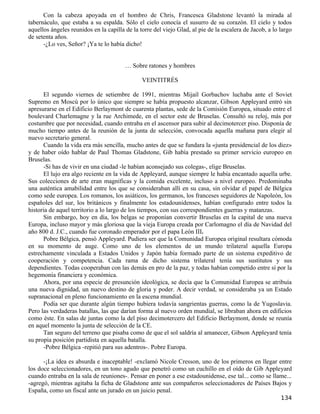 Con la cabeza apoyada en el hombro de Chris, Francesca Gladstone levantó la mirada al
tabernáculo, que estaba a su espalda. Sólo el cielo conocía el susurro de su corazón. El cielo y todos
aquellos ángeles reunidos en la capilla de la torre del viejo Glad, al pie de la escalera de Jacob, a lo largo
de setenta años.
      -¿Lo ves, Señor? ¡Ya te lo había dicho!


                                        … Sobre ratones y hombres

                                               VEINTITRÉS

      El segundo viernes de setiembre de 1991, mientras Mijaíl Gorbachov luchaba ante el Soviet
Supremo en Moscú por lo único que siempre se había propuesto alcanzar, Gibson Appleyard entró sin
apresurarse en el Edificio Berlaymont de cuarenta plantas, sede de la Comisión Europea, situado entre el
boulevard Charlemagne y la rue Archimede, en el sector este de Bruselas. Consultó su reloj, más por
costumbre que por necesidad, cuando entraba en el ascensor para subir al decimotercer piso. Disponía de
mucho tiempo antes de la reunión de la junta de selección, convocada aquella mañana para elegir al
nuevo secretario general.
      Cuando la vida era más sencilla, mucho antes de que se fundara la «junta presidencial de los diez»
y de haber oído hablar de Paul Thomas Gladstone, Gib había prestado su primer servicio europeo en
Bruselas.
      -Si has de vivir en una ciudad -le habían aconsejado sus colegas-, elige Bruselas.
      El lujo era algo reciente en la vida de Appleyard, aunque siempre le había encantado aquella urbe.
Sus colecciones de arte eran magníficas y la comida excelente, incluso a nivel europeo. Predominaba
una auténtica amabilidad entre los que se consideraban allí en su casa, sin olvidar el papel de Bélgica
como sede europea. Los romanos, los asiáticos, los germanos, los franceses seguidores de Napoleón, los
españoles del sur, los británicos y finalmente los estadounidenses, habían configurado entre todos la
historia de aquel territorio a lo largo de los tiempos, con sus correspondientes guerras y matanzas.
      Sin embargo, hoy en día, los belgas se proponían convertir Bruselas en la capital de una nueva
Europa, incluso mayor y más gloriosa que la vieja Europa creada por Carlomagno el día de Navidad del
año 800 d. J.C., cuando fue coronado emperador por el papa León III.
      Pobre Bélgica, pensó Appleyard. Pudiera ser que la Comunidad Europea original resultara cómoda
en su momento de auge. Como uno de los elementos de un mundo trilateral aquella Europa
estrechamente vinculada a Estados Unidos y Japón había formado parte de un sistema expeditivo de
cooperación y competencia. Cada rama de dicho sistema trilateral tenía sus sustitutos y sus
dependientes. Todas cooperaban con las demás en pro de la paz, y todas habían competido entre sí por la
hegemonía financiera y económica.
      Ahora, por una especie de presunción ideológica, se decía que la Comunidad Europea se atribuía
una nueva dignidad, un nuevo destino de gloria y poder. A decir verdad, se consideraba ya un Estado
supranacional en pleno funcionamiento en la escena mundial.
      Podía ser que durante algún tiempo hubiera todavía sangrientas guerras, como la de Yugoslavia.
Pero las verdaderas batallas, las que darían forma al nuevo orden mundial, se libraban ahora en edificios
como éste. En salas de juntas como la del piso decimotercero del Edificio Berlaymont, donde se reunía
en aquel momento la junta de selección de la CE.
      Tan seguro del terreno que pisaba como de que el sol saldría al amanecer, Gibson Appleyard tenía
su propia posición partidista en aquella batalla.
      -Pobre Bélgica -repitió para sus adentros-. Pobre Europa.

      -¡La idea es absurda e inaceptable! -exclamó Nicole Cresson, uno de los primeros en llegar entre
los doce seleccionadores, en un tono agudo que penetró como un cuchillo en el oído de Gib Appleyard
cuando entraba en la sala de reuniones-. Pensar en poner a ese estadounidense, ese tal... como se llame...
-agregó, mientras agitaba la ficha de Gladstone ante sus compañeros seleccionadores de Países Bajos y
España, como un fiscal ante un jurado en un juicio penal.
                                                                                                         134
 
