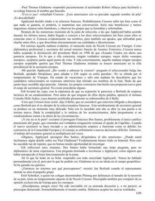 -Paul Thomas Gladstone -respondió pacientemente el neerlandés Robert Allaeys para facilitarle a
su colega francesa el nombre que buscaba.
       -N'est-ce pas! -refunfuñó Cresson-. ¡Esos americanos con su preciado segundo nombre de pila!
¡Es descabellado!
       Appleyard decidió eludir a la selectora francesa. Probablemente Cresson sabía tan bien como él
que nada se ganaría, ni perdería, si mantenían una conversación. Sería más beneficioso y menos
angustioso situarse entre bastidores, y observar los grupos que se formaban y reformaban.
       Después de las numerosas reuniones de la junta de selección, a las que Appleyard había asistido
durante los últimos meses, había llegado a conocer a los doce seleccionadores tan bien como ellos se
conocían entre sí. Conocía evidentemente sus nombres, pero también sus apodos, que utilizaban para
charlar entre ellos, y que describían elocuentemente sus cualidades e idiosincrasias.
       Por razones aquella mañana evidentes, el merecido mote de Nicole Cresson era Vinaigre. Como
diplomática profesional y secretaria del actual ministro francés de Asuntos Exteriores, Cresson nunca
había aceptado la declaración del presidente Bush en 1990 de que «Estados Unidos era ahora una
potencia europea». En lo que a ella concernía, ningún verdadero europeo, mejor dicho «europeo
europeo», aceptaría jamás aquel punto de vista. Y más concretamente, aquella mañana ningún europeo
europeo respetable querría que Paul Thomas Gladstone instalara su trasero americano en la silla
presidencial de la secretaría europea.
       -Mi querido Appleyard. ¿Ha venido a saborear la victoria? -preguntó el seleccionador belga Jan
Borliuth, apodado Stropelaars, para saludar a Gib según su estilo peculiar-. No se ofenda por el
temperamento de Vinaigre. Ha estado de vacaciones y sólo esta mañana ha descubierto que los
candidatos seleccionados en reuniones anteriores han retirado sus nombres de la lista. Dudo de que
jamás haya sucedido algo parecido. Además, los propios comisarios han hecho una propuesta nueva para
el cargo de secretario general. No existe precedente alguno.
       Gib levantó las cejas, con la esperanza de que su expresión le pareciera a Borliuth de sorpresa
lacónica de un estadounidense. Pero antes de que ninguno de ellos dijera palabra, apareció el italiano
Corrado Dello Iudice, cuyo donaire justificaba plenamente su sobrenombre de il Bello.
       -Creo que Cresson tiene razón -dijo il Bello, que no consideró que estuviera obligado a disculparse
como Borliuth por el ex abrupto de la seleccionadora francesa-. Este nombramiento de secretario general
se produce en un momento muy delicado. Sólo con lo sucedido este año se abre ya una puerta a un
terreno nuevo. Dada la complejidad y la sutileza de los acontecimientos, debo preguntarme si un
estadounidense estará a la altura de las circunstancias.
       -¡Y eso no es lo peor! -exclamó el portugués Francisco Dos Santos, posiblemente el único católico
practicante del grupo, que ostentaba con verdadera resignación cristiana el apodo de Capellán-. Cuando
el nuevo secretario se haya iniciado y su administración empiece a funcionar como es debido, los
comisarios de la Comunidad Europea y el consejo se enfrentarán a nuevas decisiones difíciles. Entonces,
el trabajo del secretario general se multiplicará mil veces.
       »Díganos, Appleyard -prosiguió Dos Santos, dirigiéndose al alto americano-. ¿Puede usted
facilitarnos algún detalle sobre ese Paul Gladstone? Evidentemente hemos leído su historial. Pero esto
ha sucedido tan de repente, que no hemos tenido oportunidad de investigar.
       Gib reflexionó unos instantes. Dos Santos había formulado una torpe pregunta, para un
diplomático de tanta experiencia. Una pregunta destinada a involucrar a Appleyard, como alguien que
había entorpecido el buen funcionamiento de la junta.
       -Sé lo que he leído en su ficha -respondió con toda sinceridad Appleyard-. Nunca he hablado
personalmente con él, pero por lo que he podido ver, Gladstone no es un idiota en el campo geopolítico.
Se ha ganado sus galones.
       -¿Entonces no tenemos por qué preocuparnos? -insistió Jan Borliuth cuando el representante
alemán se unía al pequeño grupo.
       Emil Schenker, a quien sus colegas denominaban Pfennig por deferencia al tamaño de la tesorería
de su país, tenía un temperamento opuesto al de Nicole Cresson. Discrepaba también por completo de su
opinión exclusivista de Europa para los europeos.
       -¡Discúlpenme, amigos míos! Ha sido inevitable oír su animada discusión y, a mi parecer, se
preocupan demasiado. Irremediablemente el mundo cambia. Debemos aceptar las nuevas realidades.
                                                                                                     135
 