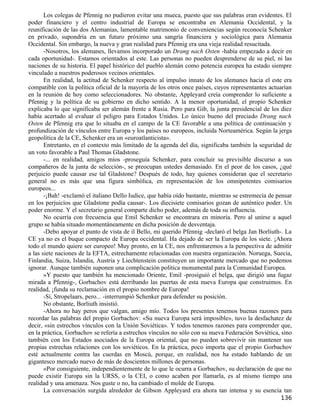 Los colegas de Pfennig no pudieron evitar una mueca, puesto que sus palabras eran evidentes. El
poder financiero y el centro industrial de Europa se encontraba en Alemania Occidental, y la
reunificación de las dos Alemanias, lamentable matrimonio de conveniencias según reconocía Schenker
en privado, supondría en un futuro próximo una sangría financiera y sociológica para Alemania
Occidental. Sin embargo, la nueva y gran realidad para Pfennig era una vieja realidad resucitada.
       -Nosotros, los alemanes, llevamos incorporado un Drang nach Osten -había empezado a decir en
cada oportunidad-. Estamos orientados al este. Las personas no pueden desprenderse de su piel, ni las
naciones de su historia. El papel histórico del pueblo alemán como potencia europea ha estado siempre
vinculado a nuestros poderosos vecinos orientales.
       En realidad, la actitud de Schenker respecto al impulso innato de los alemanes hacia el este era
compatible con la política oficial de la mayoría de los otros once países, cuyos representantes actuarían
en la reunión de hoy como seleccionadores. No obstante, Appleyard creía comprender lo suficiente a
Pfennig y la política de su gobierno en dicho sentido. A la menor oportunidad, el propio Schenker
explicaba lo que significaba ser alemán frente a Rusia. Pero para Gib, la junta presidencial de los diez
había acertado al evaluar el peligro para Estados Unidos. Lo único bueno del preciado Drang nach
Osten de Pfennig era que lo situaba en el campo de la CE favorable a una política de continuación y
profundización de vínculos entre Europa y los países no europeos, incluida Norteamérica. Según la jerga
geopolítica de la CE, Schenker era un «euroatlanticista».
       Entretanto, en el contexto más limitado de la agenda del día, significaba también la seguridad de
un voto favorable a Paul Thomas Gladstone.
       -... en realidad, amigos míos -proseguía Schenker, para concluir su previsible discurso a sus
compañeros de la junta de selección-, se preocupan ustedes demasiado. En el peor de los casos, ¿qué
perjuicio puede causar ese tal Gladstone? Después de todo, hay quienes consideran que el secretario
general no es más que una figura simbólica, en representación de los omnipotentes comisarios
europeos...
       -¡Bah! -exclamó el italiano Dello Iudice, que había oído bastante, mientras se estremecía de pensar
en los perjuicios que Gladstone podía causar-. Los diecisiete comisarios gozan de auténtico poder. Un
poder enorme. Y el secretario general comparte dicho poder, además de toda su influencia.
       No ocurría con frecuencia que Emil Schenker se encontrara en minoría. Pero al unirse a aquel
grupo se había situado momentáneamente en dicha posición de desventaja.
       -Debo apoyar el punto de vista de il Bello, mi querido Pfennig -declaró el belga Jan Borliuth-. La
CE ya no es el buque compacto de Europa occidental. Ha dejado de ser la Europa de los siete. ¡Ahora
todo el mundo quiere ser europeo! Muy pronto, en la CE, nos enfrentaremos a la perspectiva de admitir
a las siete naciones de la EFTA, estrechamente relacionadas con nuestra organización. Noruega, Suecia,
Finlandia, Suiza, Islandia, Austria y Liechtenstein constituyen un importante mercado que no podemos
ignorar. Aunque también suponen una complicación política monumental para la Comunidad Europea.
       »Y puesto que también ha mencionado Oriente, Emil -prosiguió el belga, que dirigió una fugaz
mirada a Pfennig-, Gorbachov está derribando las puertas de esta nueva Europa que construimos. En
realidad, ¡funda su reclamación en el propio nombre de Europa!
       -Sí, Stropelaars, pero... -interrumpió Schenker para defender su posición.
       No obstante, Borliuth insistió.
       -Ahora no hay peros que valgan, amigo mío. Todos los presentes tenemos buenas razones para
recordar las palabras del propio Gorbachov: «Su nueva Europa será imposible», tuvo la desfachatez de
decir, «sin estrechos vínculos con la Unión Soviética». Y todos tenemos razones para comprender que,
en la práctica, Gorbachov se refería a estrechos vínculos no sólo con su nueva Federación Soviética, sino
también con los Estados asociados de la Europa oriental, que no pueden sobrevivir sin mantener sus
propias estrechas relaciones con los soviéticos. En la práctica, poco importa que el propio Gorbachov
esté actualmente contra las cuerdas en Moscú, porque, en realidad, nos ha estado hablando de un
gigantesco mercado nuevo de más de doscientos millones de personas.
       »Por consiguiente, independientemente de lo que le ocurra a Gorbachov, su declaración de que no
puede existir Europa sin la URSS, o la CEI, o como acaben por llamarla, es al mismo tiempo una
realidad y una amenaza. Nos guste o no, ha cambiado el molde de Europa.
       La conversación surgida alrededor de Gibson Appleyard era ahora tan intensa y su esencia tan
                                                                                                     136
 