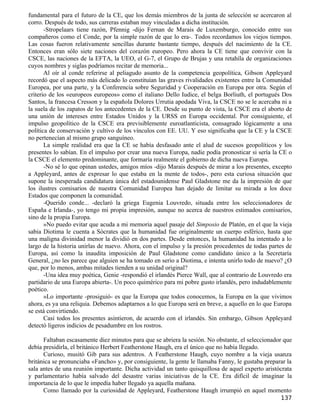 fundamental para el futuro de la CE, que los demás miembros de la junta de selección se acercaron al
corro. Después de todo, sus carreras estaban muy vinculadas a dicha institución.
       -Stropelaars tiene razón, Pfennig -dijo Fernan de Marais de Luxemburgo, conocido entre sus
compañeros como el Conde, por la simple razón de que lo era-. Todos recordamos los viejos tiempos.
Las cosas fueron relativamente sencillas durante bastante tiempo, después del nacimiento de la CE.
Entonces eran sólo siete naciones del corazón europeo. Pero ahora la CE tiene que convivir con la
CSCE, las naciones de la EFTA, la UEO, el G-7, el Grupo de Brujas y una retahíla de organizaciones
cuyos nombres y siglas podríamos recitar de memoria...
       Al oír al conde referirse al peliagudo asunto de la competencia geopolítica, Gibson Appleyard
recordó que el aspecto más delicado lo constituían las graves rivalidades existentes entre la Comunidad
Europea, por una parte, y la Conferencia sobre Seguridad y Cooperación en Europa por otra. Según el
criterio de los «europeos europeos» como el italiano Dello Iudice, el belga Borliuth, el portugués Dos
Santos, la francesa Cresson y la española Dolores Urrutia apodada Viva, la CSCE no se le acercaba ni a
la suela de los zapatos de los antecedentes de la CE. Desde su punto de vista, la CSCE era el aborto de
una unión de intereses entre Estados Unidos y la URSS en Europa occidental. Por consiguiente, el
impulso geopolítico de la CSCE era previsiblemente euroatlanticista, consagrado lógicamente a una
política de conservación y cultivo de los vínculos con EE. UU. Y eso significaba que la CE y la CSCE
no pertenecían al mismo grupo sanguíneo.
       La simple realidad era que la CE se había desfasado ante el alud de sucesos geopolíticos y los
presentes lo sabían. En el impulso por crear una nueva Europa, nadie podía pronosticar si sería la CE o
la CSCE el elemento predominante, que formaría realmente el gobierno de dicha nueva Europa.
       -No sé lo que opinan ustedes, amigos míos -dijo Marais después de mirar a los presentes, excepto
a Appleyard, antes de expresar lo que estaba en la mente de todos-, pero esta curiosa situación que
supone la inesperada candidatura única del estadounidense Paul Gladstone me da la impresión de que
los ilustres comisarios de nuestra Comunidad Europea han dejado de limitar su mirada a los doce
Estados que componen la comunidad.
       -Querido conde... -declaró la griega Eugenia Louvredo, situada entre los seleccionadores de
España e Irlanda-, yo tengo mi propia impresión, aunque no acerca de nuestros estimados comisarios,
sino de la propia Europa.
       »No puedo evitar que acuda a mi memoria aquel pasaje del Simposio de Platón, en el que la vieja
sabia Diotima le cuenta a Sócrates que la humanidad fue originalmente un cuerpo esférico, hasta que
una maligna divinidad menor la dividió en dos partes. Desde entonces, la humanidad ha intentado a lo
largo de la historia unirlas de nuevo. Ahora, con el impulso y la presión procedentes de todas partes de
Europa, así como la inaudita imposición de Paul Gladstone como candidato único a la Secretaría
General, ¿no les parece que alguien se ha tomado en serio a Diotima, e intenta unirlo todo de nuevo? ¿O
que, por lo menos, ambas mitades tienden a su unidad original?
       -Una idea muy poética, Genie -respondió el irlandés Pierce Wall, que al contrario de Louvredo era
partidario de una Europa abierta-. Un poco quimérico para mi pobre gusto irlandés, pero indudablemente
poético.
       »Lo importante -prosiguió- es que la Europa que todos conocemos, la Europa en la que vivimos
ahora, es ya una reliquia. Debemos adaptarnos a lo que Europa será en breve, a aquello en lo que Europa
se está convirtiendo.
       Casi todos los presentes asintieron, de acuerdo con el irlandés. Sin embargo, Gibson Appleyard
detectó ligeros indicios de pesadumbre en los rostros.

      Faltaban escasamente diez minutos para que se abriera la sesión. No obstante, el seleccionador que
debía presidirla, el británico Herbert Featherstone Haugh, era el único que no había llegado.
      Curioso, musitó Gib para sus adentros. A Featherstone Haugh, cuyo nombre a la vieja usanza
británica se pronunciaba «Fancho» y, por consiguiente, la gente le llamaba Fanny, le gustaba preparar la
sala antes de una reunión importante. Dicha actividad un tanto quisquillosa de aquel experto aristócrata
y parlamentario había salvado del desastre varias iniciativas de la CE. Era difícil de imaginar la
importancia de lo que le impedía haber llegado ya aquella mañana.
      Como llamado por la curiosidad de Appleyard, Featherstone Haugh irrumpió en aquel momento
                                                                                                   137
 