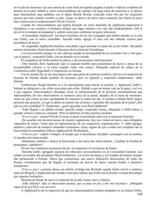 en la sala de reuniones con una cartera de cuero llena de papeles pegada al pecho e indicios evidentes de
tensión en la cara. Saludó a varios seleccionadores de camino a la larga mesa de reuniones y se detuvo
para intercambiar unas palabras con el danés Henrik Borcht, conocido como Ost por los exquisitos
quesos que traía cuando visitaba su país. Luego se detuvo de nuevo para mantener una charla un poco
más extensa con la temperamental Nicole Cresson.
       Cuando los seleccionadores que habían formado un corro alrededor de Appleyard empezaron a
trasladarse a sus asientos, el británico dirigió una fugaz mirada a los ojos del estadounidense. Gib le
devolvió la mirada sin parpadear y asintió como para confirmar un pacto silencioso.
       -¡Comandante Appleyard! -exclamó el primero de los dos rezagados que habían entrado en la sala
tras Fanny, con la mano extendida-. Serozha Gafin -agregó el ruso con una radiante sonrisa para
presentarse de nuevo.
       -Sí -respondió Appleyard mientras estrechaba vigorosamente la mano del joven Gafin-. Recuerdo
nuestra interesante charla durante el descanso de la sesión de Estrasburgo.
       -La conversación siempre es más sabrosa cuando va acompañada de un excelente vino y foie-gras,
¿no le parece? -respondió Gafin, con un destello en la mirada.
       El compañero de Gafin inclinó la cabeza y dio un taconazo estilo prusiano.
       -Otto Sekuler, Herr Appleyard -dijo el segundo hombre para presentarse de nuevo, a pesar de su
inconfundible calvicie y su torso erguido como una estaca-. Delegado especial de enlace de la
Conferencia sobre Seguridad y Cooperación en Europa.
       Con la mirada fija en sus ojos negros tras unas gafas de montura metálica, Gib tuvo la tentación de
burlarse de Sekuler dando también un taconazo, pero se reprimió y respondió simplemente: -Herr
Sekuler.
       Featherstone Haugh llamaba ya a los participantes para iniciar la reunión, y Appleyard, Gafin y
Sekuler se dirigieron a las sillas reservadas para ellos. Debido a que no tenían voto en la junta, o tal vez
a que algunos seleccionadores deseaban evitar la contaminación de la posición euroatlanticista que
representaban, los tres observadores se sentaron cerca de la pared, alejados de la mesa de reuniones.
Antes de que Fanny tuviera oportunidad de enunciar la orden del día, el italiano Corrado Dello Iudice
presentó una protesta. ¿A qué se debía un cambio tan extremo y repentino del mandado de la junta? ¿Por
qué un solo candidato? Y, finalmente, ¿quién apoyaba a ese Paul Gladstone?
       -Todo llegará a su debido tiempo, querido amigo -respondió Fanny, obligando a Dello Iudice a
guardar silencio contra su voluntad-. Pero no debemos olvidar nuestros modales.
       -N'est-ce pas? -susurró Nicole Cresson, a quien el presidente miró con el entrecejo fruncido.
       -De acuerdo con las provisiones de nuestro reglamento, hoy nos visitan de nuevo unos delegados
especiales de enlace. Están aquí en representación de sus respectivas organizaciones. Y, debo agregar,
también a petición de nuestros estimados comisarios. Estoy seguro de que a todos nos complace dar la
bienvenida al comandante Gibson Appleyard de Washington...
       -N'est-ce pas? -repitió Vinaigre, al tiempo que el presidente, decidido a proseguir con la reunión,
le lanzaba otra mala mirada.
       -Saludemos también y demos la bienvenida a los otros dos observadores. ¿Tendrán la bondad de
presentarse, caballeros?
       El ruso fue el primero en ponerse de pie, en respuesta a la invitación de Fanny.
       -Serozha Gafin, agregado especial de relaciones socioculturales en la Comunidad Europea. Los
saludo en nombre del presidente Mijaíl Gorbachov. La Unión Soviética y sus Estados hermanos siempre
han pertenecido a Europa. Ahora que construimos una nueva federación democrática de todas las
Rusias, consideramos que ha llegado el momento de activar de nuevo nuestro hondo e instintivo
europeísmo.
       -N'est-ce pas? -exclamó ahora con deleite el belga Jan Borliuth cuando Gafin volvió a sentarse,
antes de dirigirle a Appleyard una mirada como para indicar que Gafin era la prueba viviente del peligro
que suponía Gorbachov.
       Después de llamar de nuevo la atención de la sala, Fanny miró a Sekuler.
       -¡Otto Sekuler! -dijo el observador alemán, que se puso en pie y dio otro taconazo-. ¡Delegado
especial de la CSCE a su servicio!
       A Appleyard le dio la impresión de que los seleccionadores estaban atrapados en un cómico limbo,
                                                                                                       138
 