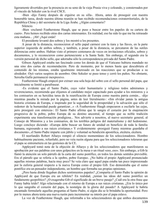ligeramente divertidos por la presencia en su seno de la vieja Prusia viva y coleando, y consternados por
el vínculo de Sekuler con la rival CSCE.
       -Bien -dijo Fanny después de erguirse en su silla-. Ahora, antes de proseguir con nuestra
honorable tarea, desde nuestra última reunión se han recibido recomendaciones extraterritoriales, de la
República China y del secretario de la Liga Árabe. ¿Algún comentario?
       Silencio.
       -Bien -exclamó Featherstone Haugh, que se puso a buscar entre los papeles de su cartera de
cuero-. Pero hemos recibido otras dos cartas interesantes. En realidad, eso ha sido lo que me ha retrasado
esta mañana... ¡Ah! ¡Aquí están!
       El presidente levantó dos sobres y los mostró a los presentes.
       A pesar de la distancia, reconocieron el sello papal carmesí con la tiara y las llaves, en la parte
superior izquierda de ambos sobres, y también, a pesar de la distancia, se percataron de las sutiles
diferencias entre ambos. Habían visto el primero centenares de veces en invitaciones oficiales, sobres y
documentos, y lo reconocieron como perteneciente a la Santa Sede. Sin embargo, el segundo era la
versión personal de dicho sello, que adornaba sólo la correspondencia privada del Santo Padre.
       Gibson Appleyard estaba tan fascinado como los demás de que el Vaticano hubiera mandado no
una sino dos cartas de recomendación. Pero de momento, por lo menos hasta que descubriera el
contenido de las mismas, estaba igualmente interesado en las reacciones que se producían a su
alrededor. Oyó varios suspiros de asombro. Otto Sekuler se puso tenso y cerró los puños. No obstante,
Serozha Gafin permaneció inexpresivo.
       Featherstone Haugh empezó por extraer una sola hoja del sobre con el sello personal del papa, que
inicialmente se limitó a parafrasear.
       -Es evidente que el Santo Padre, cuyo valor humanitario y religioso todos admiramos y
reverenciamos, recomienda que elijamos al candidato mejor capacitado para ayudar a los ministros y a
los comisarios en su hercúlea tarea de la reunificación de Europa como nuestra patria común... -dijo
mientras pasaba la mirada por la página, antes de leer literalmente-: «Sin olvidar jamás la antigua
historia cristiana de Europa, e inspirado por la seguridad de la prosperidad y la salvación que sólo el
redentor de la humanidad puede garantizar...» -A Featherstone Haugh empezaron a oscilarle las cejas,
pero prosiguió con entereza-: El Santo Padre afirma que le sangra el corazón por la enajenación
progresiva de la pobre, pobre Europa de su destino ancestral, al tiempo que su noble tradición
experimenta una transformación prodigiosa... Nos advierte a nosotros, al nuevo secretario general, al
Consejo de Ministros y a los comisarios, de los terribles peligros del materialismo y del hedonismo.
Luego concluye diciendo: «Europa debe buscar un futuro de unidad en beneficio de toda la familia
humana, regresando a sus raíces cristianas.» Y evidentemente -prosiguió Fanny mientras guardaba el
documento-, el Santo Padre imparte con júbilo y voluntad su bendición apostólica, etcétera, etcétera.
       El neerlandés Robert Allaeys rompió el silencio momentáneo de los seleccionadores. Hombre
habitualmente paciente, refunfuñó, pero no veía razón alguna para que los seleccionadores toleraran que
el papa se entremetiera en las gestiones de la CE.
       Appleyard tomó nota de la objeción de Allaeys y de los seleccionadores que manifestaron su
aprobación por sus palabras con unos golpecitos en la mesa o un ritual «eso, eso». Sin embargo, a Gib le
llamó la atención un solo párrafo de la carta del sumo pontífice, en todos los demás sentidos previsible.
Era el párrafo que se refería a la «pobre, pobre Europa». ¿No había el propio Appleyard pronunciado
aquellas mismas palabras, hacía muy poco? Se veía claro que aquel papa estaba tan poco impresionado
por la euforia general respecto a la nueva Europa como el propio Gib. Eso demostraba que el sumo
pontífice era un pensador independiente, un hombre que formaba sus propias opiniones.
       ¿Pero hasta dónde llegaban dichos sentimientos papales? ¿Compartía el Santo Padre la opinión de
Appleyard de que Europa era un rehilete? En realidad, ¿tenían las ideas del sumo pontífice un
fundamento geopolítico? ¿O exageraba Gib el significado de un breve pasaje? ¿Cuál era la otra frase que
Fanny había leído? Algo relacionado con el retorno de Europa a sus raíces cristianas. ¿Era lo único por
lo que sangraba el corazón del papa, la nostalgia de la gloria del pasado? A Appleyard le habría
encantado formularle aquellas preguntas al Santo Padre, si algún día se le brindaba la oportunidad. Pero
por lo menos ahora tenía una nueva razón para incrementar su interés por el papa eslavo.
       La voz de Featherstone Haugh, que informaba a los seleccionadores de que ambos documentos
                                                                                                     139
 