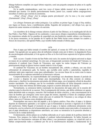 falange hubieron cumplido con aquel último requisito, sonó una pequeña campana de plata en la capilla
de San Pablo.
      En la capilla estadounidense, sonó tres veces el lejano tañido musical de la campana de la
infinidad que asentía. Un detalle particularmente bonito, pensó Leo, cuando ambas congregaciones
iniciaban el cántico que concluía la ceremonia.
      -¡Ding! ¡Dong! ¡Dang! ¡Así la antigua puerta prevalecerá! ¡Así la roca y la cruz caerán!
¡Eternamente! ¡Ding! ¡Dong! ¡Dang!

      Los clérigos formaron por orden jerárquico. Los acólitos en primer lugar. Luego el fray médico,
con Agnes en brazos, lacia y temiblemente pálida. Seguidos del arcipreste y del obispo Leo, que no
dejaron de cantar mientras se retiraban a la sacristía.

      Los miembros de la falange romana salieron al patio de San Dámaso, en la madrugada del día de
San Pedro y San Pablo. Algunos de los cardenales y unos pocos obispos respondieron distraídamente a
los respetuosos saludos de los guardias de seguridad con una bendición cuando subían a sus limusinas.
A los pocos momentos, en las paredes de la capilla de San Pablo lucían como siempre los cuadros y
frescos de Jesucristo y del apóstol Pablo, cuyo nombre había tomado el último papa.


                                                   1978
       Para el papa que había tomado el nombre del apóstol, el verano de 1978 sería el último en este
mundo. Tan agotado por sus quince años de turbulento reinado como por el dolor y la degradación física
de una prolongada enfermedad, el 6 de agosto su Dios se lo llevó del trono supremo de la Iglesia católica
y romana.
       Sede vacante. Cuando el trono de San Pedro está vacío, los asuntos de la Iglesia universal se dejan
en manos de un cardenal camarlengo. En este caso, al desgraciado secretario de Estado del Vaticano, su
eminencia el cardenal Jean Claude de Vincennes, que según las malas lenguas del Vaticano ya
prácticamente dirigía la Iglesia incluso cuando todavía vivía el papa.
       El cardenal De Vincennes era un hombre inusualmente alto, esbelto y robusto, con una dosis
sobrenatural de perspicacia gala. Su humor, que oscilaba entre acerbo y paternalista, regulaba el
ambiente tanto para superiores como para subordinados. Las severas líneas de su rostro eran la marca
incuestionable de su suprema autoridad en la burocracia vaticana.
       Comprensiblemente, las responsabilidades del camarlengo son abundantes durante el período de
sede vacante y dispone de poco tiempo para desempeñadas. Una de ellas consiste en ordenar,
seleccionar y clasificar los documentos personales del difunto papa, con el propósito oficial de descubrir
asuntos inacabados. Sin embargo, uno de los resultados extraoficiales de dicha búsqueda consiste en
averiguar las ideas más íntimas del último papa, respecto a asuntos delicados de la Iglesia.
       Normalmente, su eminencia habría examinado los documentos del papa antes de la reunión del
cónclave para la elección de su sucesor. Pero la preparación del mismo, que debía celebrarse en agosto,
había absorbido toda su energía y atención. Del resultado de dicho cónclave, y más concretamente de la
clase de hombre que emergiera como nuevo papa del mismo, dependía el futuro de complejos planes
elaborados a lo largo de los últimos veinte años por el cardenal De Vincennes y sus colegas de ideas
afines, tanto en el Vaticano como alrededor del mundo.
       Promulgaban una nueva idea del papado y de la Iglesia católica. Para ellos, el papa y la Iglesia
dejarían de mantenerse apartados y así aspirar a que la humanidad se acercara e ingresara en el rebaño
del catolicismo. Había llegado el momento de que el papa y la Iglesia colaboraran plenamente como
institución, con los esfuerzos de la humanidad para construir un mundo mejor para todos; el momento de
que el papa abandonara su dogmatismo autoritario, así como su insistencia en la posesión absoluta y
exclusiva de la verdad definitiva.
       Evidentemente, dichos planes no se habían elaborado en el vacío aislado de la política interior del
Vaticano. Pero tampoco los había divulgado el cardenal indiscriminadamente. Se había formado un
pacto entre los funcionarios vaticanos de ideas afines y sus promotores seglares, en virtud del cual se
habían comprometido todos a colaborar por fin en la transformación deseable y fundamental de la
                                                                                                       14
 