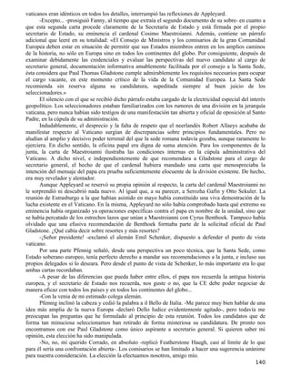 vaticanos eran idénticos en todos los detalles, interrumpió las reflexiones de Appleyard.
      -Excepto... -prosiguió Fanny, al tiempo que extraía el segundo documento de su sobre- en cuanto a
que esta segunda carta procede claramente de la Secretaría de Estado y está firmada por el propio
secretario de Estado, su eminencia el cardenal Cosimo Maestroianni. Además, contiene un párrafo
adicional que leeré en su totalidad: «El Consejo de Ministros y los comisarios de la gran Comunidad
Europea deben estar en situación de permitir que sus Estados miembros entren en los amplios caminos
de la historia, no sólo en Europa sino en todos los continentes del globo. Por consiguiente, después de
examinar debidamente las credenciales y evaluar las perspectivas del nuevo candidato al cargo de
secretario general, documentación informativa amablemente facilitada por el consejo a la Santa Sede,
ésta considera que Paul Thomas Gladstone cumple admirablemente los requisitos necesarios para ocupar
el cargo vacante, en este momento crítico de la vida de la Comunidad Europea. La Santa Sede
recomienda sin reserva alguna su candidatura, supeditada siempre al buen juicio de los
seleccionadores.»
      El silencio con el que se recibió dicho párrafo estaba cargado de la electricidad especial del interés
geopolítico. Los seleccionadores estaban familiarizados con los rumores de una división en la jerarquía
vaticana, pero nunca habían sido testigos de una manifestación tan abierta y oficial de oposición al Santo
Padre, en la cúpula de su administración.
      Indudablemente, el desprecio y la falta de respeto que el neerlandés Robert Allaeys acababa de
manifestar respecto al Vaticano surgían de discrepancias sobre principios fundamentales. Pero no
aludían al amplio y decisivo poder terrenal del que la sede romana todavía gozaba, aunque raramente lo
ejerciera. En dicho sentido, la oficina papal era digna de suma atención. Para los componentes de la
junta, la carta de Maestroianni ilustraba las condiciones internas en la cúpula administrativa del
Vaticano. A dicho nivel, e independientemente de que recomendara a Gladstone para el cargo de
secretario general, el hecho de que el cardenal hubiera mandado una carta que menospreciaba la
intención del mensaje del papa era prueba suficientemente elocuente de la división existente. De hecho,
era muy revelador y alentador.
      Aunque Appleyard se reservó su propia opinión al respecto, la carta del cardenal Maestroianni no
le sorprendió ni descubrió nada nuevo. Al igual que, a su parecer, a Serozha Gafin y Otto Sekuler. La
reunión de Estrasburgo a la que habían asistido en mayo había constituido una viva demostración de la
lucha existente en el Vaticano. En la misma, Appleyard no sólo había comprobado hasta qué extremo su
eminencia había organizado ya operaciones específicas contra el papa en nombre de la unidad, sino que
se había percatado de los estrechos lazos que unían a Maestroianni con Cyrus Benthoek. Tampoco había
olvidado que una efusiva recomendación de Benthoek formaba parte de la solicitud oficial de Paul
Gladstone. ¿Qué cabía decir sobre resortes y más resortes?
      -¡Señor presidente! -exclamó el alemán Emil Schenker, dispuesto a defender el punto de vista
vaticano.
      Por una parte Pfennig señaló, desde una perspectiva un poco técnica, que la Santa Sede, como
Estado soberano europeo, tenía perfecto derecho a mandar sus recomendaciones a la junta, e incluso sus
propios delegados si lo deseara. Pero desde el punto de vista de Schenker, lo más importante era lo que
ambas cartas recordaban.
      -A pesar de las diferencias que pueda haber entre ellos, el papa nos recuerda la antigua historia
europea, y el secretario de Estado nos recuerda, nos guste o no, que la CE debe poder negociar de
manera eficaz con todos los países y en todos los continentes del globo...
      -Con la venia de mi estimado colega alemán.
      Pfennig inclinó la cabeza y cedió la palabra a il Bello de Italia. -Me parece muy bien hablar de una
idea más amplia de la nueva Europa -declaró Dello Iudice evidentemente agitado-, pero todavía me
preocupan las preguntas que he formulado al principio de esta reunión. Todos los candidatos que de
forma tan minuciosa seleccionamos han retirado de forma misteriosa su candidatura. De pronto nos
encontramos con ese Paul Gladstone como único aspirante a secretario general. Si quieren saber mi
opinión, esta elección ha sido manipulada.
      -No, no, mi querido Corrado, en absoluto -replicó Featherstone Haugh, casi al límite de lo que
para él sería una confrontación abierta-. Los comisarios se han limitado a hacer una sugerencia unánime
para nuestra consideración. La elección la efectuamos nosotros, amigo mío.
                                                                                                       140
 