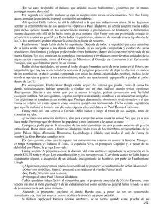 -En tal caso -respondió el italiano, que decidió insistir inútilmente-, ¿podemos por lo menos
postergar nuestra decisión?
      Por segunda vez aquella mañana, se oyó un suspiro entre varios seleccionadores. Pero fue Fanny
quien, armado de paciencia, expresó su reacción en palabras.
      -Mi querido Dello Iudice, he ahí la dificultad a la que nos enfrentamos ahora. Si no logramos
aceptar la recomendación de los comisarios respecto a Paul Gladstone, ni aducir ninguna razón válida
para dicho rechazo basada en las características morales o profesionales de Gladstone, y demoramos
nuestra decisión más allá de la fecha límite de esta semana -dijo Fanny con una prolongada mirada de
advertencia a todos en general y a Dello Iudice en particular-, entonces, de acuerdo con la legislación de
la CE, los comisarios podrán efectuar la elección en lugar de nosotros.
      Featherstone Haugh había dicho lo importante. Después de todo, la seguridad que cada miembro
de la junta sentía respecto a los demás estaba basada en su categoría compartida y establecida como
arquitectos, funcionarios y colegas profesionales entre bastidores, dentro de la creciente burocracia de su
nueva Europa. No sólo conocían las complejas interacciones y rivalidades entre diversas unidades de la
organización comunitaria, entre el Consejo de Ministros, el Consejo de Comisarios y el Parlamento
Europeo, sino que formaban parte de las mismas.
      Dadas dichas rivalidades, así como el hecho de que formarían parte de otras juntas en el futuro, era
improbable que hoy los seleccionadores sentaran el peligroso precedente de dejar la elección en manos
de los comisarios. A decir verdad, comparada con todas las demás calamidades posibles, incluso la de
nombrar secretario general a un estadounidense, nada era remotamente equiparable a perder el poder
dentro de la CE.
      Por consiguiente, Featherstone Haugh estaba seguro del terreno que pisaba. Tanto él como los
demás seleccionadores habían aprendido a confiar uno en otro, incluso cuando tenían opiniones
discrepantes. Gracias a que todos eran por lo menos trilingües, podían comunicarse con facilidad
cualquier sutileza. Por consiguiente, llegaban siempre a un acuerdo, o incluso a un desacuerdo amigable.
Las decisiones se tomaban en un espíritu que Vinaigre denominaba «bonhomie professionelle» y al que
Fanny se refería con cierto aprecio como «nuestra queridísima hermandad». Dicho espíritu significaba
que aquella mañana se tomaría una decisión respecto a la candidatura de Paul Thomas Gladstone.
      Fanny miró con una sonrisa a Corrado Dello Iudice y luego al resto de sus colegas, antes de
consultar su reloj.
      -¿Hacemos una votación simbólica, sólo para comprobar cómo están las cosas? Veo que ya se nos
hace tarde. Propongo que olvidemos las papeletas y nos limitemos a levantar la mano.
      Cualquiera podía prever la alineación de los seleccionadores en una primera votación de prueba
extraoficial. Hubo cinco votos a favor de Gladstone, todos ellos de los miembros euroatlanticistas de la
junta: Países Bajos, Alemania, Dinamarca, Luxemburgo e Irlanda, que unidos al voto de Fanny en
nombre de Gran Bretaña sumaban seis.
      Por consiguiente, como era de esperar, los eurocentristas votaron en contra: la francesa Vinaigre,
el belga Stropelaars, el italiano il Bello, la española Viva, el portugués Capellán y, a pesar de su
debilidad por Platón, la griega Louvredo.
      Fanny suspiró. A pequeña escala, la división del voto simbólico reproducía la separación en la
propia CE. El norte y el sur. Los euroatlanticistas y los eurocentristas. El evidente atasco no daba lugar a
comentario alguno, a excepción de un delicado encogimiento de hombros por parte de Featherstone
Haugh.
      -¿Algún buen eurocentrista tendría la amabilidad de proponer la candidatura del señor Gladstone?
      -¿Otro voto simbólico, Fanny? -preguntó con realismo el irlandés Pierce Wall.
      -No, Paddy. Necesito una decisión.
      -Propongo al señor Paul Thomas Gladstone.
      Todos quedaron estupefactos al comprobar que la propuesta procedía de Nicole Cresson, cuya
sonora ira ante la mera perspectiva de un estadounidense como secretario general había llenado la sala
de reuniones hacía sólo unos minutos.
      -Secundo la propuesta -exclamó el danés Borcht que, a pesar de ser un convencido
euroatlanticista, hizo una mueca como si acabara de morder un queso podrido.
      Si Gibson Appleyard hubiera llevado sombrero, se lo habría quitado como prueba de su
                                                                                                       141
 