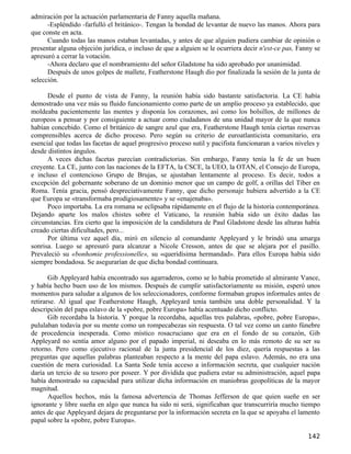 admiración por la actuación parlamentaria de Fanny aquella mañana.
      -Espléndido -farfulló el británico-. Tengan la bondad de levantar de nuevo las manos. Ahora para
que conste en acta.
      Cuando todas las manos estaban levantadas, y antes de que alguien pudiera cambiar de opinión o
presentar alguna objeción jurídica, o incluso de que a alguien se le ocurriera decir n'est-ce pas, Fanny se
apresuró a cerrar la votación.
      -Ahora declaro que el nombramiento del señor Gladstone ha sido aprobado por unanimidad.
      Después de unos golpes de mallete, Featherstone Haugh dio por finalizada la sesión de la junta de
selección.

      Desde el punto de vista de Fanny, la reunión había sido bastante satisfactoria. La CE había
demostrado una vez más su fluido funcionamiento como parte de un amplio proceso ya establecido, que
moldeaba pacientemente las mentes y disponía los corazones, así como los bolsillos, de millones de
europeos a pensar y por consiguiente a actuar como ciudadanos de una unidad mayor de la que nunca
habían concebido. Como el británico de sangre azul que era, Featherstone Haugh tenía ciertas reservas
comprensibles acerca de dicho proceso. Pero según su criterio de euroatlanticista comunitario, era
esencial que todas las facetas de aquel progresivo proceso sutil y pacifista funcionaran a varios niveles y
desde distintos ángulos.
      A veces dichas facetas parecían contradictorias. Sin embargo, Fanny tenía la fe de un buen
creyente. La CE, junto con las naciones de la EFTA, la CSCE, la UEO, la OTAN, el Consejo de Europa,
e incluso el contencioso Grupo de Brujas, se ajustaban lentamente al proceso. Es decir, todos a
excepción del gobernante soberano de un dominio menor que un campo de golf, a orillas del Tíber en
Roma. Tenía gracia, pensó despreciativamente Fanny, que dicho personaje hubiera advertido a la CE
que Europa se «transformaba prodigiosamente» y se «enajenaba».
      Poco importaba. La era romana se eclipsaba rápidamente en el flujo de la historia contemporánea.
Dejando aparte los malos chistes sobre el Vaticano, la reunión había sido un éxito dadas las
circunstancias. Era cierto que la imposición de la candidatura de Paul Gladstone desde las alturas había
creado ciertas dificultades, pero...
      Por última vez aquel día, miró en silencio al comandante Appleyard y le brindó una amarga
sonrisa. Luego se apresuró para alcanzar a Nicole Cresson, antes de que se alejara por el pasillo.
Prevaleció su «bonhomie professionelle», su «queridísima hermandad». Para ellos Europa había sido
siempre bondadosa. Se asegurarían de que dicha bondad continuara.

       Gib Appleyard había encontrado sus agarraderos, como se lo había prometido al almirante Vance,
y había hecho buen uso de los mismos. Después de cumplir satisfactoriamente su misión, esperó unos
momentos para saludar a algunos de los seleccionadores, conforme formaban grupos informales antes de
retirarse. Al igual que Featherstone Haugh, Appleyard tenía también una doble personalidad. Y la
descripción del papa eslavo de la «pobre, pobre Europa» había acentuado dicho conflicto.
       Gib recordaba la historia. Y porque la recordaba, aquellas tres palabras, «pobre, pobre Europa»,
pululaban todavía por su mente como un rompecabezas sin respuesta. O tal vez como un canto fúnebre
de procedencia inesperada. Como místico rosacruciano que era en el fondo de su corazón, Gib
Appleyard no sentía amor alguno por el papado imperial, ni deseaba en lo más remoto de su ser su
retorno. Pero como ejecutivo racional de la junta presidencial de los diez, quería respuestas a las
preguntas que aquellas palabras planteaban respecto a la mente del papa eslavo. Además, no era una
cuestión de mera curiosidad. La Santa Sede tenía acceso a información secreta, que cualquier nación
daría un tercio de su tesoro por poseer. Y por dividida que pudiera estar su administración, aquel papa
había demostrado su capacidad para utilizar dicha información en maniobras geopolíticas de la mayor
magnitud.
       Aquellos hechos, más la famosa advertencia de Thomas Jefferson de que quien sueñe en ser
ignorante y libre sueña en algo que nunca ha sido ni será, significaban que transcurriría mucho tiempo
antes de que Appleyard dejara de preguntarse por la información secreta en la que se apoyaba el lamento
papal sobre la «pobre, pobre Europa».

                                                                                                      142
 
