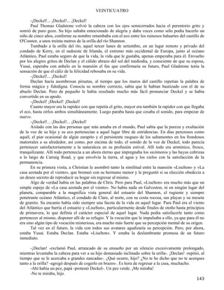VEINTICUATRO

       -¡Deckel!... ¡Deckel!... ¡Deckel!
       Paul Thomas Gladstone volvió la cabeza con los ojos semicerrados hacia el perentorio grito y
sonrió de puro gozo. Su hijo saltaba emocionado de alegría y daba voces como sólo podía hacerlo un
niño de cinco años, conforme su nombre retumbaba con el eco entre los ruinosos baluartes del castillo de
O'Connor, a unos treinta metros de la orilla del río Shannon.
       Tumbado a la orilla del río, aquel tercer lunes de setiembre, en un lugar remoto y privado del
condado de Kerry, en el sudoeste de Irlanda, el extremo más occidental de Europa, junto al océano
Atlántico, Paul estaba seguro de que la vida, la vida que le gustaba, apenas empezaba para él. Envuelto
por los alegres gritos de Declan y el cálido abrazo del sol del mediodía, y consciente de que su esposa,
Yusai, esperaba con anhelo en la mansión el fax que confirmaría su futuro, Paul Gladstone tenía la
sensación de que el cáliz de la felicidad rebosaba en su vida.
       -¡Deckel!... ¡Deckel!
       Declan hacía asombrosas piruetas, al tiempo que los muros del castillo repetían la palabra de
forma mágica y fidedigna. Conocía su nombre correcto, sabía que le habían bautizado con el de su
abuelo Declan. Pero de pequeño le había resultado mucho más fácil pronunciar Deckel y se había
convertido en su apodo.
       -¡Deckel! ¡Deckel! ¡Deckel!
       Cuanto mayor era la rapidez con que repetía el grito, mayor era también la rapidez con que llegaba
el eco, hasta oírlos ambos simultáneamente. Luego paraba hasta que cesaba el sonido, para empezar de
nuevo.
       -¡Deckel!... ¡Deckel!... ¡Deckel!
       Aislado con las dos personas que más amaba en el mundo, Paul sabía que la pureza y exultación
de la voz de su hijo y su eco pertenecían a aquel lugar libre de estridencias. En días perezosos como
aquél, el piar ocasional de algún zarapito y el persistente rasgueo de los saltamontes en los frondosos
matorrales a su alrededor, así como, por encima de todo, el sonido de la voz de Deckel, todo parecía
pertenecer satisfactoriamente a la naturaleza en su profusión estival. Allí todo era armónico, fresco,
tranquilizante. Allí todo pertenecía a un ahora eterno que impregnaba los sicómoros y las hayas cobrizas
a lo largo de Carraig Road, y que envolvía la tierra, el agua y los cielos con la satisfacción de la
permanencia.
       En su primera visita, a Christian le asombró tanto la similitud entre la mansión «Liselton» y «La
casa azotada por el viento», que bromeó con su hermano menor y le preguntó si su elección obedecía a
un deseo secreto de reproducir su hogar sin regresar al mismo.
       Algo de verdad había en las palabras de Chris. Pero para Paul, «Liselton» era mucho más que un
simple espejo de «La casa azotada por el viento». No había nada en Galveston, ni en ningún lugar del
planeta, comparable a la magnífica vista general del estuario del Shannon, el rugiente y siempre
penetrante océano Atlántico, el condado de Clare, al norte, con su costa rocosa, sus playas y su meseta
de granito. Su encanto había sido siempre una faceta de la vida en aquel lugar. Para Paul era el viento
del Atlántico que barría el estuario y «Liselton», particularmente desde finales de otoño hasta principios
de primavera, lo que definía el carácter especial de aquel lugar. Nada podía satisfacerle tanto como
pertenecer al mismo, disponer allí de su refugio. Y la vocación que le impulsaba a ello, ya que para él no
era sino algún tipo de vocación misteriosa, era mucho más fuerte que su percepción mental de su origen.
       Tal vez en el futuro, la vida con todos sus avatares agudizaría su percepción. Pero, por ahora,
estaba Yusai. Estaba Declan. Estaba «Liselton». Y estaba la deslumbrante promesa de un futuro
inmediato.

      -¡Declan! -exclamó Paul, arrancado de su ensueño por un silencio excesivamente prolongado,
mientras levantaba la cabeza para ver a su hijo demasiado inclinado sobre la orilla-. ¡Declan! -repitió, al
tiempo que se le acercaba a grandes zancadas-. ¿Qué ocurre, hijo? ¿No te he dicho que no te acerques
tanto a la orilla? -agregó después de cogerlo en brazos-. Es hora de regresar a la casa, muchacho.
      -Ahí había un pez, papá -protestó Deckel-. Un pez verde. ¡Me miraba!
      -No te miraba, hijo.
                                                                                                      143
 