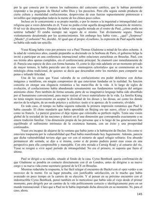 por la que conocía por lo menos los rudimentos del catecismo católico, que le habían permitido
responder a las preguntas de Deckel sobre Dios y los pececitos. Pero ella seguía siendo producto de
cierta cultura y mentalidad confucionistas, desprovistas de esas fuerzas supuestamente pintorescas e
invisibles que impregnaban todavía la mente de los chinos poco cultos.
       Incluso en lo concerniente a su propio marido, o por lo menos a la inquietud e intranquilidad casi
religiosa que a veces detectaba en él, Yusai no podía evitar aquella desagradable sensación de misterio.
O tal vez de desconcierto. Después de haber visto aquella mirada en el rostro de Paul, ¿cómo podía no
sentirse turbada? Él estaba siempre tan seguro de sí mismo. Tan divinamente seguro. Nunca
violentamente desalentado por los acontecimientos. Sin embargo hoy había visto... ¿qué? ¿Sorpresa?
¿Miedo? ¿Confusión? No, decidió. Al igual que el propio «Liselton», la expresión de Paul aquella tarde
no había sido nada tan sencillo.

       Yusai Kiang había visto por primera vez a Paul Thomas Gladstone a mitad de los años ochenta. A
la edad de veinticinco años, cuando preparaba su doctorado en la Sorbona de París, el gobierno belga la
invitó a participar en una conferencia internacional sobre relaciones eurochinas en Bruselas. Paul, con
sus treinta años apenas cumplidos, era el conferenciante principal. Se enamoró casi inmediatamente de
él. Parecía una especie de dios con forma humana. O, como le dijo más adelante en un momento privado
de mayor ternura, le había parecido uno de esos «mensajeros celestiales» que se conmemoran en la
mitología china tradicional, de quienes se decía que descendían entre los mortales para compartir sus
penas e infundir felicidad.
       Una de las cosas que Yusai valoraba de su confucionismo era poder deleitarse con dichas
imágenes y metáforas, sin ningún compromiso de que estuvieran fundadas en la realidad. Su función
consistía en otorgar una elegancia romántica a las maravillas de la vida. A lo largo de siglos de
evolución, el confucionismo había abandonado sensatamente sus fundamentos teológicos del antiguo
animismo chino. Pero también de forma sensata, parte de su imaginativo lenguaje había sido absorbido
por el humanismo convencional, para mejor realzar el tosco materialismo de la vida. La familia Kiang
no tenía ningún inconveniente en aceptar la divinidad de los dioses y las diosas, así como los demás
atavíos de la religión, de un modo práctico y ecléctico: úsalo si te apetece; de lo contrario, olvídalo.
       En todo caso, el tiempo no había siquiera reducido la primera impresión romántica que Paul le
había causado. El chino mandarín que había aprendido en Beijing era tan suave, eficaz e impecable
como su francés. Le pareció gracioso el deje tejano que coloreaba su perfecto inglés. Tenía una visión
global de la sociedad de las naciones y detectó en él una dimensión que correspondía exactamente a su
entera tradición familiar. Una dimensión propia de las personas que a lo largo de las generaciones han
equilibrado el sufrimiento intrínseco de la existencia humana, con un éxito y una prosperidad
continuados.
       Yusai era incapaz de alejarse de la ventana que había junto a la habitación de Declan. Era como si
estuviera traspuesta por la vulnerabilidad que Paul había manifestado hoy fugazmente. Además, parecía
que dicha vulnerabilidad tuviera algo que ver con el misterio de aquel refugio solitario. Era absurdo
permanecer ahí sentada, se dijo a sí misma, como si de pronto pudiera poner esas cosas en una
perspectiva para ella comprensible y manejable. Con otra mirada a Carraig Road y al estuario del río,
Yusai se resignó a vivir aquel período de intranquilidad. No era el primero, ni suponía que fuera el
último.

      Paul se dirigió a su estudio, situado al fondo de la casa. Cyrus Benthoek quería confirmación de
que Gladstone se pondría en contacto directamente con él en Londres, antes de dirigirse a su nuevo
cargo y su nueva vida como secretario general de la CE en Bruselas.
      Mientras redactaba la respuesta, le fue fácil relegar el encuentro de Deckel con el «pez verde» a un
recoveco de la mente. En su lugar pensaba, con justificable satisfacción, en lo mucho que había
avanzado en poco tiempo en la carrera de su elección. Y al pensar en su próximo encuentro con el
indestructible Cyrus Benthoek, pensó también en lo meticuloso que había sido el viejo desde el primer
momento, para dirigirle por un camino de la vida políticamente correcto e ideológicamente puro en un
mundo transnacional. Claro que a Paul no le había importado dicha dirección en su momento. Ni, para el
caso, ahora.
                                                                                                     145
 