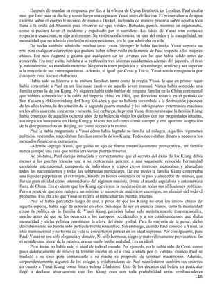 Después de mandar su respuesta por fax a la oficina de Cyrus Benthoek en Londres, Paul estaba
más que listo para su ducha y tomar luego una copa con Yusai antes de la cena. El primer chorro de agua
caliente sobre el cuerpo le recordó de nuevo a Deckel, inclinado de manera precaria sobre aquella roca
llana a la orilla del Shannon para observar su «pez verde». Bobadas, pensó, mientras se enjabonaba,
como si pudiera lavar el incidente y expulsarlo por el sumidero. Las ideas de Yusai eran correctas
respecto a esas cosas, se dijo a sí mismo. Su visión confucionista, su idea del orden y la tranquilidad, su
mentalidad que no admitía confusión ni supersticiones, era lo que admiraba en ella.
       De hecho también admiraba muchas otras cosas. Siempre le había fascinado. Yusai suponía un
reto para cualquier estereotipo que pudiera haber sobrevivido en la mente de Paul respecto a las mujeres
chinas. Era más elegante y galana que cualquiera de las jóvenes con las que había salido antes de
conocerla. Era muy culta; hablaba a la perfección tres idiomas occidentales además del japonés, el ruso
y, naturalmente, su mandarín materno. No parecía tener prejuicios y, sin embargo, sentirse y ser superior
a la mayoría de sus contemporáneas. Además, al igual que Cessi y Tricia, Yusai sentía repugnancia por
cualquier cosa tosca o chabacana.
       Había sido su historia y su cultura familiar, tanto como la propia Yusai, lo que en primer lugar
había convertido a Paul en un fascinado cautivo de aquella joven inusual. Nunca había conocido una
familia como la de los Kiang. Ni siquiera había oído hablar de ninguna familia en la China continental
que hubiera sobrevivido a la caída del imperio chino en 1911, que floreciera todavía en el período de
Sun Yat-sen y el Goumindang de Chang Kai-shek y que no hubiera sucumbido a la destrucción japonesa
de los años treinta, la devastación de la segunda guerra mundial y los subsiguientes exterminios maoístas
en los años cuarenta, cincuenta y sesenta. Sin embargo, la propia Yusai demostraba que la familia Kiang
había emergido de aquellos ochenta años de turbulencia «bajo los cielos» con sus propiedades intactas,
sus negocios banqueros en Hong Kong y Macao tan solventes como siempre y una aparente aceptación
de la élite posmaoísta en Beijing, así como acceso a la misma.
       Paul le había preguntado a Yusai cómo había logrado su familia tal milagro. Aquellos régimenes
políticos, respondió, necesitaban familias como la de los Kiang. Todos necesitaban dinero y acceso a los
mercados financieros extranjeros.
       -Además -agregó Yusai, que guiñó un ojo de forma maravillosamente provocativa-, mi familia
nunca compró una casa que no tuviera varias puertas traseras.
       No obstante, Paul dedujo inmediata y correctamente que el secreto del éxito de los Kiang debía
menos a las puertas traseras que a su pertenencia perenne a una vagamente conocida hermandad
capitalista internacional, compuesta de individuos y grupos cuyos intereses alcanzaban y abarcaban
todos los nacionalismos y todas las soberanías particulares. De ese modo la familia Kiang conservaba
una liquidez perpetua en el extranjero, basada en bienes concretos en su país y alrededor del mundo, que
fue de gran utilidad como intermediario del régimen maoísta, frente al mundo capitalista y antimarxista
fuera de China. Era evidente que los Kiang ejercieron la moderación en todas sus afiliaciones políticas.
Pero a pesar de que esto redujo a un mínimo el número de auténticos enemigos, no eliminó del todo el
problema. Eso era a lo que Yusai se refería al mencionar las puertas traseras.
       Paul se había percatado luego de que, a pesar de que los Kiang no eran los únicos chinos de
aquella especie, había algo de especial en ellos. Sin dejar de ser en esencia chinos, tanto la mentalidad
como la política de la familia de Yusai Kiang parecían haber sido auténticamente transnacionales,
mucho antes de que se les ocurriera a los europeos occidentales y a los estadounidenses que dicha
mentalidad y dicha política constituían la clave del éxito global. Para la mayoría de la gente, dicho
descubrimiento no habría sido particularmente romántico. Sin embargo, cuando Paul conoció a Yusai, la
idea transnacional y su forma de vida se convirtieron para él en un ideal supremo. Por consiguiente, para
Paul, Yusai no era sólo elegancia y donaire. Ni sólo hermosa, alegre y maravillosamente provocativa. En
el sentido más literal de la palabra, era un sueño hecho realidad. Era su ideal.
       Pero Yusai no había sido el ideal de todo el mundo. Por ejemplo, no lo había sido de Cessi, como
puso dolorosamente de relieve la terrible escena en «La casa azotada por el viento», cuando Paul se
trasladó a su casa para comunicarle a su madre su propósito de contraer matrimonio. Además,
sorprendentemente, algunos de los colegas y colaboradores de Paul manifestaron también sus reservas
en cuanto a Yusai Kiang como futura señora Gladstone. Uno de los decanos del bufete en particular
llegó a declarar abiertamente que los Kiang eran con toda probabilidad unos «embaucadores
                                                                                                      146
 