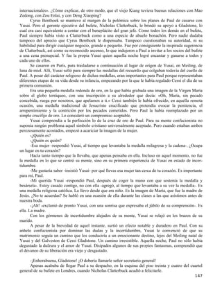 internacionales». ¿Cómo explicar, de otro modo, que el viejo Kiang tuviera buenas relaciones con Mao
Zedong, con Zou Enlai, y con Deng Xiaoping?
       Cyrus Benthoek se mantuvo al margen de la polémica sobre los planes de Paul de casarse con
Yusai. Pero el gerente ejecutivo del bufete, Nicholas Clatterbuck, le brindó su apoyo a Gladstone, lo
cual era casi equivalente a contar con el beneplácito del gran jefe. Como todos los demás en el bufete,
Paul siempre había visto a Clatterbuck como a una especie de abuelo bonachón. Pero nadie dudaba
tampoco del aprecio que Cyrus Benthoek le dispensaba. Tampoco cuestionaban su autoridad, ni su
habilidad para dirigir cualquier negocio, grande o pequeño. Fue por consiguiente la inspirada sugerencia
de Clatterbuck, así como su reconocido ascenso, lo que indujeron a Paul a invitar a los socios del bufete
a una cena prenupcial. Y fue la propia Yusai quien aquella noche logró encantar y ganarse a todos y
cada uno de ellos.
       Se casaron en París, para trasladarse a continuación al lugar de origen de Yusai, en Meiling, de
luna de miel. Allí, Yusai selló para siempre las medallas del recuerdo que colgaban todavía del cuello de
Paul. A pesar del carácter religioso de dichas medallas, eran importantes para Paul porque representaban
diferentes etapas de su vida desde su infancia, empezando por la que le había regalado Cessi el día de su
primera comunión.
       Era una pequeña medalla redonda de oro, en la que había grabada una imagen de la Virgen María
sobre el globo terráqueo, con una inscripción a su alrededor que decía: «Oh, María, sin pecado
concebida, ruega por nosotros, que apelamos a ti.» Cessi también le había ofrecido, en aquella remota
ocasión, una medalla tradicional de Jesucristo crucificado que pretendía evocar la penitencia, el
arrepentimiento y la contrición por los pecados cometidos. Pero Paul la había reemplazado por un
simple crucifijo de oro. Lo consideró un compromiso aceptable.
       Yusai comprendía a la perfección lo de la cruz de oro de Paul. Para su mente confucionista no
suponía ningún problema aquel símbolo cristiano universalmente aceptado. Pero cuando estaban ambos
perezosamente acostados, empezó a acariciar la imagen de la mujer.
       -¿Quién es?
       -¿Quién es quién?
       -Esa mujer -respondió Yusai, al tiempo que levantaba la medalla milagrosa y la cadena-. ¿Ocupa
un lugar en tu corazón?
       Hacía tanto tiempo que la llevaba, que apenas pensaba en ella. Incluso en aquel momento, no fue
la medalla en lo que se centró su mente, sino en su primera experiencia de Yusai en estado de incer-
tidumbre.
       -Me gustaría saber -insistió Yusai- por qué llevas esa mujer tan cerca de tu corazón. Es importante
para mí, Paul.
       -Mi querida Yusai -respondió Paul, después de coger la mano con que sostenía la medalla y
besársela-. Estoy casado contigo, no con ella -agregó, al tiempo que levantaba a su vez la medalla-. Es
una medalla religiosa católica. La llevo desde que era niño. Es la imagen de María, que fue la madre de
Jesús. ¿No te acuerdas? Se habló en una ocasión de ella durante las clases a las que asistimos antes de
nuestra boda.
       -¡Ah! -exclamó de pronto Yusai, con una sonrisa que expresaba el júbilo de su comprensión-. Es
ella. La madre.
       Con los gérmenes de incertidumbre alejados de su mente, Yusai se relajó en los brazos de su
marido.
       A pesar de la brevedad de aquel instante, surtió un efecto notable y duradero en Paul. Con su
anhelo confucionista por dominar las dudas y la incertidumbre, Yusai le convenció de que su
matrimonio seguía un camino que los conduciría a un emocionante destino, lejos del Meiling natal de
Yusai y del Galveston de Cessi Gladstone. Un camino irresistible. Aquella noche, Paul no sólo había
degustado la dulzura y el amor de Yusai. Disipados algunos de sus propios fantasmas, comprendió que
el devaneo de su liberación era viejo y desgastado.

     -¡Enhorabuena, Gladstone! ¡O debería llamarle señor secretario general!
     Apenas acababa de llegar Paul a su despacho, en la esquina del piso treinta y cuatro del cuartel
general de su bufete en Londres, cuando Nicholas Clatterbuck acudió a felicitarle.
                                                                                                     147
 