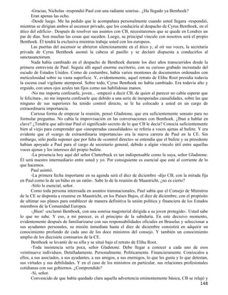 -Gracias, Nicholas -respondió Paul con una radiante sonrisa-. ¿Ha llegado ya Benthoek?
       Eran apenas las ocho.
       -Desde luego. Me ha pedido que le acompañara personalmente cuando usted llegara -respondió,
mientras se dirigían ambos al ascensor privado, que los conduciría al despacho de Cyrus Benthoek, en el
ático del edificio-. Después de resolver sus asuntos con CB, necesitaremos que se quede en Londres un
par de días. Son muchas las cosas que suceden. Luego, su principal vínculo con nosotros será el propio
Benthoek. Él tendrá la exclusiva mientras trabaje usted con los europeos.
       Las puertas del ascensor se abrieron silenciosamente en el ático y, al oír sus voces, la secretaria
privada de Cyrus Benthoek asomó la cabeza al pasillo y se declaró dispuesta a conducirlos al
sanctasanctórum.
       Nada había cambiado en el despacho de Benthoek durante los diez años transcurridos desde la
primera entrevista de Paul. Seguía allí aquel enorme escritorio, con su curioso grabado incrustado del
escudo de Estados Unidos. Como de costumbre, había varios montones de documentos ordenados con
meticulosidad sobre su vasta superficie. Y, evidentemente, aquel retrato de Elihu Root presidía todavía
la escena cual vigilante atemporal. Sobre todo, Cyrus Benthoek no había cambiado. Era todavía alto y
erguido, con unos ojos azules tan fijos como sus habilidosas manos.
       -No me importa confesarle, joven... -empezó a decir CB, de quien al parecer no cabía esperar que
le felicitara-, no me importa confesarle que debido a una serie de inesperadas causalidades, sobre las que
ninguno de sus superiores ha tenido control directo, se le ha colocado a usted en un cargo de
extraordinaria importancia.
       Curiosa forma de empezar la reunión, pensó Gladstone, que era suficientemente sensato para no
formular preguntas. No cabía la improvisación en las conversaciones con Benthoek. ¿Iban a hablar en
clave? ¿Tendría que adivinar Paul el significado secreto de lo que CB le decía? Conocía suficientemente
bien al viejo para comprender que «inesperadas causalidades» se refería a voces ajenas al bufete. Y era
evidente que el «cargo de extraordinaria importancia» era la nueva carrera de Paul en la CE. Sin
embargo, sólo podía suponer que por falta de «control directo» se entendía que el bufete y su presidente
habían apoyado a Paul para el cargo de secretario general, debido a algún vínculo útil entre aquellas
voces ajenas y los intereses del propio bufete.
       -La presencia hoy aquí del señor Clatterbuck es tan indispensable como la suya, señor Gladstone.
Él será nuestro intermediario entre usted y yo. Por consiguiente es esencial que esté al corriente de lo
que hacemos.
       Paul asintió.
       -La primera fecha importante en su agenda será el diez de diciembre -dijo CB, con la mirada fija
en Paul como la de un búho en un ratón-. Sabe lo de la reunión de Maastricht, ¿no es cierto?
       -Sólo lo esencial, señor.
       Como toda persona interesada en asuntos transnacionales, Paul sabía que el Consejo de Ministros
de la CE se disponía a reunirse en Maastricht, en los Países Bajos, el diez de diciembre, con el propósito
de ultimar sus planes para establecer de manera definitiva la unión política y financiera de los Estados
miembros de la Comunidad Europea.
       -¡Bien! -exclamó Benthoek, con una sonrisa magisterial dirigida a su joven protegido-. Usted sabe
lo que no sabe. Y eso, a mi parecer, es el principio de la sabiduría. En este decisivo momento,
evidentemente después de familiarizarse con sus responsabilidades oficiales en Bruselas y seleccionar a
sus ayudantes personales, su misión inmediata hasta el diez de diciembre consistirá en adquirir un
conocimiento profundo de cada uno de los doce ministros del consejo. Y también un conocimiento
amplio de los diecisiete comisarios de la CE.
       Benthoek se levantó de su silla y se situó bajo el retrato de Elihu Root.
       -Toda insistencia sería poca, señor Gladstone. Debe llegar a conocer a cada uno de esos
veintinueve individuos. Detalladamente. Personalmente. Políticamente. Financieramente. Conózcalos a
ellos, a sus asociados, a sus ayudantes, a sus amigos, a sus enemigos, lo que les gusta y lo que detestan,
sus virtudes y sus debilidades. Y en el caso de los ministros en particular, sus relaciones profesionales
cotidianas con sus gobiernos. ¿Comprendido?
       -Sí, señor.
       Convencido de que había quedado clara aquella advertencia eminentemente básica, CB se relajó y
                                                                                                     148
 