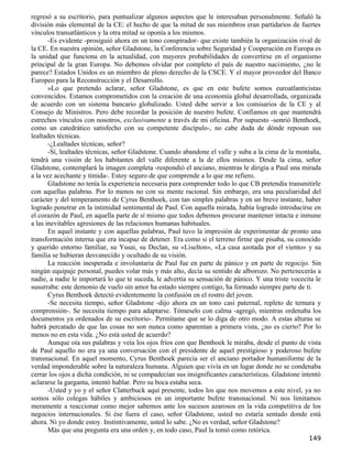 regresó a su escritorio, para puntualizar algunos aspectos que le interesaban personalmente. Señaló la
división más elemental de la CE: el hecho de que la mitad de sus miembros eran partidarios de fuertes
vínculos transatlánticos y la otra mitad se oponía a los mismos.
       -Es evidente -prosiguió ahora en un tono conspirador- que existe también la organización rival de
la CE. En nuestra opinión, señor Gladstone, la Conferencia sobre Seguridad y Cooperación en Europa es
la unidad que funciona en la actualidad, con mayores probabilidades de convertirse en el organismo
principal de la gran Europa. No debemos olvidar por completo el país de nuestro nacimiento, ¿no le
parece? Estados Unidos es un miembro de pleno derecho de la CSCE. Y el mayor proveedor del Banco
Europeo para la Reconstrucción y el Desarrollo.
       »Lo que pretendo aclarar, señor Gladstone, es que en este bufete somos euroatlanticistas
convencidos. Estamos comprometidos con la creación de una economía global desarrollada, organizada
de acuerdo con un sistema bancario globalizado. Usted debe servir a los comisarios de la CE y al
Consejo de Ministros. Pero debe recordar la posición de nuestro bufete. Confiamos en que mantendrá
estrechos vínculos con nosotros, exclusivamente a través de mi oficina. Por supuesto -sonrió Benthoek,
como un catedrático satisfecho con su competente discípulo-, no cabe duda de dónde reposan sus
lealtades técnicas.
       -¿Lealtades técnicas, señor?
       -Sí, lealtades técnicas, señor Gladstone. Cuando abandone el valle y suba a la cima de la montaña,
tendrá una visión de los habitantes del valle diferente a la de ellos mismos. Desde la cima, señor
Gladstone, contemplará la imagen completa -respondió el anciano, mientras le dirigía a Paul una mirada
a la vez acechante y tímida-. Estoy seguro de que comprende a lo que me refiero.
       Gladstone no tenía la experiencia necesaria para comprender todo lo que CB pretendía transmitirle
con aquellas palabras. Por lo menos no con su mente racional. Sin embargo, era una peculiaridad del
carácter y del temperamento de Cyrus Benthoek, con tan simples palabras y en un breve instante, haber
logrado penetrar en la intimidad sentimental de Paul. Con aquella mirada, había logrado introducirse en
el corazón de Paul, en aquella parte de sí mismo que todos debemos procurar mantener intacta e inmune
a las inevitables agresiones de las relaciones humanas habituales.
       En aquel instante y con aquellas palabras, Paul tuvo la impresión de experimentar de pronto una
transformación interna que era incapaz de detener. Era como si el terreno firme que pisaba, su conocido
y querido entorno familiar, su Yusai, su Declan, su «Liselton», «La casa azotada por el viento» y su
familia se hubieran desvanecido y ocultado de su visión.
       La reacción inesperada e involuntaria de Paul fue en parte de pánico y en parte de regocijo. Sin
ningún equipaje personal, puedes volar más y más alto, decía su sentido de alborozo. No pertenecerás a
nadie, a nadie le importará lo que te suceda, le advertía su sensación de pánico. Y una triste vocecita le
susurraba: este demonio de vuelo sin amor ha estado siempre contigo, ha formado siempre parte de ti.
       Cyrus Benthoek detectó evidentemente la confusión en el rostro del joven.
       -Se necesita tiempo, señor Gladstone -dijo ahora en un tono casi paternal, repleto de ternura y
comprensión-. Se necesita tiempo para adaptarse. Tómeselo con calma -agregó, mientras ordenaba los
documentos ya ordenados de su escritorio-. Permítame que se lo diga de otro modo. A estas alturas se
habrá percatado de que las cosas no son nunca como aparentan a primera vista, ¿no es cierto? Por lo
menos no en esta vida. ¿No está usted de acuerdo?
       Aunque oía sus palabras y veía los ojos fríos con que Benthoek le miraba, desde el punto de vista
de Paul aquello no era ya una conversación con el presidente de aquel prestigioso y poderoso bufete
transnacional. En aquel momento, Cyrus Benthoek parecía ser el anciano portador humaniforme de la
verdad imponderable sobre la naturaleza humana. Alguien que vivía en un lugar donde no se condenaba
cerrar los ojos a dicha condición, ni se compadecían sus insignificantes características. Gladstone intentó
aclararse la garganta, intentó hablar. Pero su boca estaba seca.
       -Usted y yo y el señor Clatterbuck aquí presente, todos los que nos movemos a este nivel, ya no
somos sólo colegas hábiles y ambiciosos en un importante bufete transnacional. Ni nos limitamos
meramente a reaccionar como mejor sabemos ante los sucesos azarosos en la vida competitiva de los
negocios internacionales. Si ése fuera el caso, señor Gladstone, usted no estaría sentado donde está
ahora. Ni yo donde estoy. Instintivamente, usted lo sabe. ¿No es verdad, señor Gladstone?
       Más que una pregunta era una orden y, en todo caso, Paul la tomó como retórica.
                                                                                                      149
 