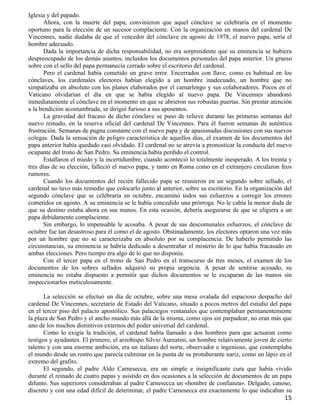 Iglesia y del papado.
       Ahora, con la muerte del papa, convinieron que aquel cónclave se celebraría en el momento
oportuno para la elección de un sucesor complaciente. Con la organización en manos del cardenal De
Vincennes, nadie dudaba de que el vencedor del cónclave en agosto de 1978, el nuevo papa, sería el
hombre adecuado.
       Dada la importancia de dicha responsabilidad, no era sorprendente que su eminencia se hubiera
despreocupado de los demás asuntos, incluidos los documentos personales del papa anterior. Un grueso
sobre con el sello del papa permanecía cerrado sobre el escritorio del cardenal.
       Pero el cardenal había cometido un grave error. Encerrados con llave, como es habitual en los
cónclaves, los cardenales electores habían elegido a un hombre inadecuado, un hombre que no
simpatizaba en absoluto con los planes elaborados por el camarlengo y sus colaboradores. Pocos en el
Vaticano olvidarían el día en que se había elegido al nuevo papa. De Vincennes abandonó
inmediatamente el cónclave en el momento en que se abrieron sus robustas puertas. Sin prestar atención
a la bendición acostumbrada, se dirigió furioso a sus aposentos.
       La gravedad del fracaso de dicho cónclave se puso de relieve durante las primeras semanas del
nuevo reinado, en la reserva oficial del cardenal De Vincennes. Para él fueron semanas de auténtica
frustración. Semanas de pugna constante con el nuevo papa y de apasionadas discusiones con sus nuevos
colegas. Dada la sensación de peligro característica de aquellos días, el examen de los documentos del
papa anterior había quedado casi olvidado. El cardenal no se atrevía a pronosticar la conducta del nuevo
ocupante del trono de San Pedro. Su eminencia había perdido el control.
       Estallaron el miedo y la incertidumbre, cuando aconteció lo totalmente inesperado. A los treinta y
tres días de su elección, falleció el nuevo papa, y tanto en Roma como en el extranjero circularon feos
rumores.
       Cuando los documentos del recién fallecido papa se reunieron en un segundo sobre sellado, el
cardenal no tuvo más remedio que colocarlo junto al anterior, sobre su escritorio. En la organización del
segundo cónclave que se celebraría en octubre, encaminó todos sus esfuerzos a corregir los errores
cometidos en agosto. A su eminencia se le había concedido una prórroga. No le cabía la menor duda de
que su destino estaba ahora en sus manos. En esta ocasión, debería asegurarse de que se eligiera a un
papa debidamente complaciente.
       Sin embargo, lo impensable le acosaba. A pesar de sus descomunales esfuerzos, el cónclave de
octubre fue tan desastroso para él como el de agosto. Obstinadamente, los electores optaron una vez más
por un hombre que no se caracterizaba en absoluto por su complacencia. De haberlo permitido las
circunstancias, su eminencia se habría dedicado a desentrañar el misterio de lo que había fracasado en
ambas elecciones. Pero tiempo era algo de lo que no disponía.
       Con el tercer papa en el trono de San Pedro en el transcurso de tres meses, el examen de los
documentos de los sobres sellados adquirió su propia urgencia. A pesar de sentirse acosado, su
eminencia no estaba dispuesto a permitir que dichos documentos se le escaparan de las manos sin
inspeccionarlos meticulosamente.

      La selección se efectuó un día de octubre, sobre una mesa ovalada del espacioso despacho del
cardenal De Vincennes, secretario de Estado del Vaticano, situado a pocos metros del estudio del papa
en el tercer piso del palacio apostólico. Sus palaciegos ventanales que contemplaban permanentemente
la plaza de San Pedro y el ancho mundo más allá de la misma, como ojos sin parpadear, no eran más que
uno de los muchos distintivos externos del poder universal del cardenal.
      Como lo exigía la tradición, el cardenal había llamado a dos hombres para que actuaran como
testigos y ayudantes. El primero, el arzobispo Silvio Aureatini, un hombre relativamente joven de cierto
talento y con una enorme ambición, era un italiano del norte, observador e ingenioso, que contemplaba
el mundo desde un rostro que parecía culminar en la punta de su protuberante nariz, como un lápiz en el
extremo del grafito.
      El segundo, el padre Aldo Carnesecca, era un simple e insignificante cura que había vivido
durante el reinado de cuatro papas y asistido en dos ocasiones a la selección de documentos de un papa
difunto. Sus superiores consideraban al padre Carnesecca un «hombre de confianza». Delgado, canoso,
discreto y con una edad difícil de determinar, el padre Carnesecca era exactamente lo que indicaban su
                                                                                                      15
 