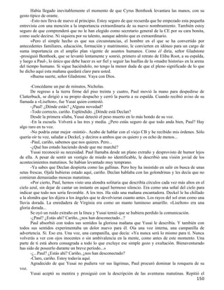 Había llegado inevitablemente el momento de que Cyrus Benthoek levantara las manos, con su
gesto típico de orante.
       -Esto nos lleva de nuevo al principio. Estoy seguro de que recuerda que he empezado esta pequeña
entrevista con una mención a la importancia extraordinaria de su nuevo nombramiento. También estoy
seguro de que comprenderá que no le han elegido como secretario general de la CE por su cara bonita,
como suele decirse. Ni siquiera por su talento, aunque admito que es extraordinario.
       »Pero el simple hecho es que sus circunstancias, el hombre en el que se ha convertido por
antecedentes familiares, educación, formación y matrimonio, le convierten en idóneo para un cargo de
suma importancia en el amplio plan vigente de asuntos humanos. Como él diría, señor Gladstone
-prosiguió Benthoek, que se levantó lentamente y sonrió, primero al retrato de Elihu Root, a su espalda,
y luego a Paul-, lo único que debe hacer es ser fiel y seguir las huellas de la «madre historia» en la arena
del tiempo humano. Si sigue haciéndolo, no tengo la menor duda de que el pleno significado de lo que
he dicho aquí esta mañana quedará claro para usted.
       »Buena suerte, señor Gladstone. Vaya con Dios.

       -Concédame un par de minutos, Nicholas.
       De regreso a la tierra firme del piso treinta y cuatro, Paul movió la mano para despedirse de
Clatterbuck, se dirigió a su propio despacho y cerró la puerta a su espalda. Cuando recibió aviso de su
llamada a «Liselton», fue Yusai quien contestó.
       -¡Paul! ¿Dónde estás? ¿Alguna novedad?
       -Todo correcto, cariño. Espléndido. ¿Dónde está Declan?
       Desde la primera sílaba, Yusai detectó el peso muerto en lo más hondo de su voz.
       -En la escuela. Volverá a las tres y media. ¿Pero estás seguro de que todo anda bien, Paul? Hay
algo raro en tu voz.
       -No podría estar mejor -mintió-. Acabo de hablar con el viejo CB y he recibido mis órdenes. Sólo
quería oír tu voz, saludar a Deckel, y deciros a ambos que os quiero y os echo de menos...
       -Paul, cariño, sabemos que nos quieres. Pero...
       -¿Qué has estado haciendo desde que me marché?
       Yusai reconoció su necesidad. Paul llamaba desde un plano extraño y desprovisto de humor lejos
de ella. A pesar de sentir un vestigio de miedo no identificable, le describió una visión jovial de los
acontecimientos matutinos. Se habían levantado muy temprano.
       -Ya sabes que Declan despierta como las gallinas. Pero hoy ha insistido en salir en busca de unas
setas frescas. Ojalá hubieras estado aquí, cariño. Declan hablaba con las golondrinas y les decía que no
comieran demasiadas moscas matutinas.
       »Por cierto, Paul, hemos visto una alondra solitaria que describía círculos cada vez más altos en el
cielo azul, sin dejar de cantar un instante en aquel hermoso silencio. Era como una señal del cielo para
indicar que todo nos sería favorable. A los tres. Ha sido una mañana encantadora. Deckel le ha chillado
a la alondra que les dijera a los ángeles que te devolvieran cuanto antes. Los rayos del sol eran como una
lluvia dorada. La enredadera de Virginia era como un manto luminoso amarillo. «Liselton» era una
gloria dorada...
       Se oyó un ruido extraño en la línea y Yusai temió que se hubiera perdido la comunicación.
       -¿Paul? ¿Estás ahí? Cariño, ¿nos han desconectado...?
       Paul absorbió con todos sus sentidos la gloriosa mañana que Yusai le describía. Y también con
todos sus sentidos experimentaba un dolor nuevo para él. Oía una voz interna, una campanilla de
advertencia. Sí. Eso era. Una voz, una campanilla, que decía: «Ya nunca será lo mismo para ti. Nunca
volverás a ver con ojos inocentes o sin ambivalencia en la mente, como antes de este momento. Una
parte de ti está ahora consagrada a todo lo que excluye ese simple gozo y exultación. Bienaventurado
has sido de poseerlo durante un breve período...»
       -¿...Paul? ¿Estás ahí? Cariño, ¿nos han desconectado?
       -Claro, cariño. Estoy todavía aquí.
       Agradecido de que Yusai no pudiera ver sus lágrimas, Paul procuró dominar la ronquera de su
voz.
       Yusai aceptó su mentira y prosiguió con la descripción de las aventuras matutinas. Repitió el
                                                                                                       150
 