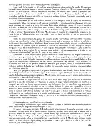 por consiguiente, hacia una nueva forma de gobierno en la Iglesia.
       La segunda de las iniciativas del cardenal Maestroianni era más compleja. Se trataba del programa
burocrático que con tanta franqueza había expuesto a Channing y Benthoek. El programa encaminado a
utilizar los plurifacéticos sínodos episcopales alrededor del mundo, para formar y fomentar una
expresión abierta de la nueva «mentalidad común» de los obispos. Aunque los detalles del proceso
precisaban todavía de mucha atención, su eminencia tenía un instinto finamente sintonizado para la
maquinaria burocrática perfecta.
       La última etapa, el uso del «criterio común de los obispos» a fin de forjar un instrumento
canónicamente válido para poner fin al presente pontificado y, simultáneamente, al papado conocido
hasta entonces, se reduciría a cierta ingeniería burocrática adicional, cuando el proceso estuviera
activado. La operación que Maestroianni había planeado sería agotadora. Alcanzar su objetivo en el
espacio relativamente corto de tiempo, en el que el doctor Channing había insistido, pondría incluso a
prueba el talento y la experiencia de Cosimo Maestroianni. El cardenal debería controlar en persona las
cosas de cerca. Debía realizarse todo con rapidez, pero de forma metódica y con una gran atención
profesional.
       Dadas las circunstancias, la agenda del cardenal estaba ya repleta de imprescindibles reuniones,
sesiones de planificación y citas privadas. Evidentemente, tendría que darle sus órdenes al señorial y
políticamente ingenuo Christian Gladstone. Pero Maestroianni no anticipaba ninguna complicación en
dicho sentido. En primer lugar, le mandaría a sondear las necesidades de los principales obispos
europeos y luego de los norteamericanos. Y con un poco de ayuda entre bastidores de Cyrus Benthoek,
comprometería la cooperación de su hermano para satisfacer dichas necesidades, a través de los
poderosos contactos en la CE propios del cargo de secretario general.
       Entretanto, la labor revolucionaria que se debía llevar a cabo dentro de las propias conferencias
episcopales, y en particular la selección y dirección del primer grupo de persuasivos comandantes de
campo, exigía un juicio delicado. La estrategia debía consistir en construir siempre desde la fuerza. Eso
significaba concentrarse inicialmente en los sínodos encabezados por obispos, cuya influencia se
extendiera más allá de sus propios territorios. Obispos, por ejemplo, como el extraordinariamente
poderoso cardenal de Centurycity en Estados Unidos. Era lamentable que no existieran otros como él en
los viñedos de la Iglesia.
       Algo que agregaba complejidad al programa de Maestroianni, era el hecho de que debían tenerse
en cuenta y equilibrados los aspectos legos de la situación. Cyrus Benthoek era tan responsable de
aquella brillante estratagema como el propio Maestroianni, sin olvidar la nueva alianza potencialmente
poderosa con el doctor Ralph Channing.
       Sin embargo, por importante que todo eso fuera, nadie sabía mejor que el cardenal Maestroianni
que sería un suicidio trabajar en los viñedos de la Iglesia a lo largo y ancho del mundo, sin mantener al
cardenal secretario de Estado razonablemente bien informado. Eso no significaba que pretendiera
involucrar a su eminencia Graziani en las operaciones íntimas del plan, que equivaldría a esperar
demasiado de un hombre tan políticamente tímido como el nuevo secretario. No obstante, Graziani era
ahora el segundo individuo de mayor poder en el Vaticano, por lo menos nominalmente, y la realidad
política exigía por consiguiente que se le mantuviera informado. Las necesidades prácticas requerían su
cooperación en ciertos detalles periféricos y la conveniencia recomendaba una reunión cara a cara con el
secretario como prioridad inmediata.

      -¡Unas noticias muy significativas, su eminencia!
      Temprano por la mañana de aquel primer lunes de octubre, el cardenal Maestroianni acababa de
entrar en su antiguo despacho como Pedro por su casa.
      El nuevo e inexperto secretario de Estado asimiló el entusiasmo de aquella temprana visita sin
inmutarse. Incluso antes de su nombramiento, Giacomo Graziani había empezado a actuar con la
gravedad propia del nuevo cargo. Ahora, con el bonete rojo de cardenal afianzado en su cabeza y
después de haber tomado posesión del cargo de secretario, se había convertido en una especie de Buda.
Con las manos unidas sobre su generosa barriga, respondió a la euforia de Maestroianni con una cordial
sonrisa, un lento e imparcial parpadeo y un gesto con la cabeza para ofrecerle la silla al otro lado del
escritorio, que ahora le pertenecía.
                                                                                                    152
 