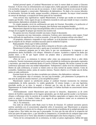 Actitud personal aparte, el cardenal Maestroianni no tenía la menor duda en cuanto a Giacomo
Graziani. A fin de evitar un enfrentamiento con el papa eslavo, había apoyado la candidatura de Graziani
a la secretaría, aunque éste no era uno de sus secuaces. A decir verdad, Graziani no era secuaz de nadie.
Era un hombre tranquilo y conservador. Diplomático de diplomáticos. No dado a los excesos laborales
ni intelectuales. Sirviente de nadie, aunque accesible y dispuesto a aprender. Su mayor virtud consistía
en carecer de ideología, a excepción de formar parte de los vencedores.
       -Unas noticias muy significativas -repitió Maestroianni, al tiempo que sacaba un resumen de la
carpeta que llevaba-. Estoy seguro de que su eminencia recuerda la carta que mandé en mayo a nuestros
representantes diplomáticos alrededor del mundo.
       Un simple parpadeo sirvió de confirmación por parte de Graziani. Recordaba a la perfección el
dominio de Maestroianni de un decoroso lenguaje, para disfrazar unas preguntas brutales.
       Maestroianni depositó las hojas mecanografiadas sobre el escritorio florentino del siglo XVIII, con
el toque de un jugador de póquer que muestra una escalera real.
       Sin apenas moverse, Graziani extendió una mano y hojeó el documento.
       -Las respuestas son muy interesantes, eminencia. Caóticas, pero interesantes, estoy seguro. Usted
las ha calificado de significativas, si mal no recuerdo. ¿Con qué fin se propone utilizar estos datos?
       -El propósito, eminencia -respondió el viejo cardenal-, es el de proceder a evaluar con precisión lo
que el conjunto de los obispos considera necesario para la unidad de la Iglesia.
       Buda parpadeó. Hasta aquí lo había asimilado.
       -¿Y las líneas generales sobre las que dicha evaluación se llevará a cabo, eminencia?
       Maestroianni lo había previsto todo y quería que el secretario lo supiera.
       -Si su eminencia pregunta por la meta hacia la que nos encaminamos, la respuesta es que
pretendemos darles facilidades a los obispos. Allanarles el camino. Ayudarlos a superar las dudas que
puedan tener, a fin de que logren aclarar sus propias ideas y pensamientos respecto a este
importantísimo asunto.
       »Pero tal vez a su eminencia le interese saber cómo nos proponemos llevar a cabo dicha
evaluación. Nuestro instrumento principal será la vasta red global de conferencias episcopales regionales
y nacionales, que tanto han madurado desde el Concilio Vaticano Segundo. Me inclino a pensar en cada
conferencia episcopal como una unidad independiente. Trabajaremos a dicho nivel de compartimientos.
Dentro de cada conferencia, el asunto se tratará como un tema normal de asuntos internos. Como de
costumbre, fundaremos juntas: juntas de asuntos internos. Nuestro objetivo es el fundar una de dichas
juntas en cada conferencia.
       Graziani hojeó de nuevo los datos recopilados por ochenta y dos diplomáticos vaticanos.
       -Por consiguiente -dijo el secretario, con una ceja levantada-, ¿nos planteamos la perspectiva de
una serie de juntas de asuntos internos? ¿Una red global de juntas?
       Maestroianni expresó su satisfacción porque el cardenal Graziani reconociera las inmensas
complejidades de dicha operación. Le estaba agradecido. Al mismo tiempo, y con una ligerísima
pincelada acerba en su tono, le aseguró a Graziani que los más de doce años como jefe del
Departamento de Estado habían demostrado su capacidad y le habían facilitado un conocimiento íntimo
del personal.
       -Afortunadamente -sonrió Maestroianni para suavizar la situación-, disponemos ya de cierto
número de hombres capacitados en los lugares apropiados, que sin duda querrán ayudar a sus hermanos
obispos a reflexionar sobre la cuestión de la unidad. Hombres capacitados en lugares clave de Europa,
como es natural. Y, en Estados Unidos, estoy seguro de que podemos contar con su eminencia de
Centurycity. Ojalá tuviéramos otros como él.
       -Ah, sí. Su eminencia.
       Una nube de reflexión estilo Buda cruzó la frente de Graziani. El cardenal secretario parecía
sentirse satisfecho con el conocimiento adquirido sobre el mecanismo que Maestroianni se proponía
utilizar para unificar el criterio de los obispos, en lo concerniente al problema de la unidad episcopal con
el papa eslavo. Pero había otra área que le preocupaba. Un área que iba más allá de la ocupación del
trono por parte del papa eslavo, y que afectaba la competencia y la jurisdicción de cualquier papa como
vicario de Jesucristo en la Tierra. Que afectaba la autoridad papal como fuerza religiosa y social.
       -Varios de los corresponsales de su eminencia, no todos en países anglosajones, hablan del papa
                                                                                                       153
 