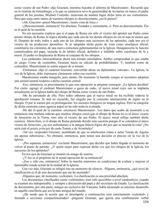 como vicario de san Pedro -dijo Graziani, mientras hojeaba el informe de Maestroianni-. Recuerdo que
en la reunión de Estrasburgo, a la que su eminencia tuvo la generosidad de invitarme en mayo, el padre
general de los jesuitas, Michael Coutinho, mencionó de manera fugaz dicho tema en sus comentarios.
Pero que surja entre tantos de nuestros obispos es desconcertante, ¿no le parece?
       «Ah, Giacomo -pensó Maestroianni-, tienes vista de lince.»
       -¿Desconcertante, eminencia? En absoluto. Tentador y estimulante, sí. Pero no desconcertante. Ése
es el quid de la cuestión.
       No era necesario explicar que si el papa de Roma era sólo el vicario del apóstol san Pedro como
primer obispo de Roma, la lógica dictaba que cada uno de los demás obispos no era ni más ni menos que
él. Después de todo, todos y cada uno de los obispos eran sucesores de los apóstoles, cada uno era el
vicario de un predecesor apostólico. Si se adoptaba dicho punto de vista como enseñanza oficial,
constituiría los cimientos de una nueva estructura gubernamental en la Iglesia. Desaparecería la función
centralizadora del papa, incluida la de árbitro oficial, definitivo e infalible sobre cuestiones de fe y
moral. El poder se desplazaría de Roma al conjunto de los obispos.
       Los cardenales intercambiaron ahora una mirada calculadora. Ambos comprendían lo que estaba
en juego. Como de costumbre, Graziani hacía un cálculo de probabilidades. Y, también como de
costumbre, Maestroianni se sentía seguro de sí mismo.
       -Eminencia -dijo el cardenal Graziani, convertido ahora en diplomático vaticano-. La Iglesia, la
voz de la Iglesia, debe expresarse claramente sobre esa cuestión.
       Maestroianni estaba tranquilo, pero atento. De momento le bastaba conque el secretario adoptara
una actitud neutral respecto a dicha cuestión central.
       -Eso, eminencia, es precisamente lo que esta operación se propone conseguir. ¡La Iglesia decidirá!
Por cierto -agregó el cardenal Maestroianni a guisa de coda-, el nuevo misal cuyo uso se implanta
actualmente en la Iglesia habla del obispo de Roma como vicario de san Pedro.
       -Me he percatado de ello. Pero todos sabemos que el nuevo misal no ha recibido todavía la
aprobación romana. Si mal no recuerdo, fue elegido por la comisión internacional de inglés en la
liturgia. O por lo menos por su prolongación: los asesores litúrgicos en lengua inglesa. Pero la categoría
de dicha comisión como agencia papal no ha sido todavía evaluada.
       -He ahí el quid de la cuestión -reconoció Maestroianni-. Los datos que acabo de mostrarle a su
eminencia esta mañana indican que muchos obispos creen que el obispo de Roma no es el único vicario
de Jesucristo en la Tierra, sino sólo el vicario de san Pedro. El nuevo misal refleja también dicha
creencia. Ahora bien, si el obispo de Roma pretende decidir esta cuestión porque él se considera el único
vicario de Jesucristo, ¿no nos enfrentamos a la antigua falacia lógica del pez que se muerde la cola? ¿No
sería éste el petitio principii de santo Tomás y de Aristóteles?
       -Tal vez -respondió Graziani, asombrado de que su interlocutor citara a santo Tomás de Aquino
sin apenas ruborizarse-. No obstante, eminencia, para tomar una decisión es preciso oír la voz de la
Iglesia.
       -¡Por supuesto, eminencia! -exclamó Maestroianni, que decidió que había llegado el momento de
volver al punto de partida-. ¿Y quién mejor para expresar dicha voz que los obispos de la Iglesia, los
sucesores de los apóstoles?
       En los ojos de Graziani se insinuó un amago de sonrisa.
       -¿Y ése es el propósito de la actual operación de su eminencia?
       -¡Eso y sólo eso, eminencia! Sobre la marcha estaremos en condiciones de evaluar y mejorar el
lamentable estado actual de la unidad de la Iglesia.
       Una vez más, Graziani se refugió tras un momento de silencio. -Dígame, eminencia, ¿qué nivel de
clasificación es el de este documento que me ha mostrado?
       -Digamos que, de momento, «celestial». La clasificación es una prioridad absoluta.
       Los documentos clasificados como «celestiales» eran sólo accesibles a nivel cardenalicio, cuando
su examen era indispensable, y siempre a discreción del papa y del secretario de Estado. La clasificación
de documentos, por otra parte, aunque no exclusiva del Vaticano, había alcanzado su máximo desarrollo
en aquella cancillería que era la más antigua del mundo.
       -¿De modo que la acción que se desempeñe a continuación será estrictamente «celestial» y
limitada a secciones compartimentadas? -preguntó Graziani, que quería una confirmación verbal
                                                                                                     154
 