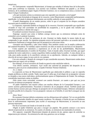 inequívoca.
      -Sí. Estrictamente -respondió Maestroianni, al tiempo que retiraba el informe base de la discusión,
como para confirmar su respuesta-. Las razones son evidentes. Hablamos del papado y, en última
instancia, de la candidatura papal. Según el Derecho Canónico, eso es competencia única y exclusiva del
Sacro Colegio Cardenalicio.
      -¿En qué momento estima su eminencia que esto supondrá una intrusión a nivel papal?
      La pregunta formulada en lenguaje de la romanita, como Maestroianni comprendió perfectamente,
significaba: «¿Cuándo le planteará abiertamente este terrible embrollo al sumo pontífice?»
      -Cuando dispongamos de un sondeo preciso, sobre lo que el conjunto de los obispos considera
necesario para la unidad de la Iglesia.
      La respuesta, expresada también en lenguaje de la romanita, Graziani comprendió que significaba:
«Cuando el viejo esté acorralado sin posibilidad de escapatoria, y no le quede más remedio que
abandonar su política o dimitir del cargo.»
      El cardenal secretario Graziani conservó la serenidad.
      -Supongo -susurró casi como si hablara consigo mismo que su eminencia trabajará como de
costumbre con el cardenal Aureatini.
      Maestroianni se llenó los pulmones de aire. Graziani no había dejado la menor duda de que
comprendía lo que sucedía. Su repentina pregunta acerca del personal equivalía a un acuerdo tácito de
mantenerse finalmente al margen hasta que las perspectivas estuvieran claras.
      -Aureatini está disponible y sabe cómo trabajo. Pero también cuento con la amplia colaboración
del cardenal Pensabene. En realidad, espero reunirme con ellos en menos de una hora en mi despacho.
      Como experto por naturaleza y experiencia en el arte de las probabilidades, Maestroianni
mencionó deliberadamente el nombre de Pensabene. Todo el mundo sabía, Graziani incluido, que aquel
cardenal de rostro cadavérico y cuerpo esquelético había escalado hasta la cumbre. A estas alturas de su
vida, poco podía suceder en la cancillería vaticana sin su aprobación. Además, en cualquier debate y
elección de un nuevo papa, la suya sería la voz cantante.
      Con esto aclarado y después de conseguir lo que consideraba necesario, Maestroianni estaba ahora
impaciente por seguir con su trabajo.
      Sin embargo, el novel secretario de Estado no parecía estar satisfecho todavía.
      -Una última cuestión, eminencia. Ayer recibí una solicitud de pasaporte del despacho de su
eminencia, para un joven estadounidense: el padre Christian Thomas Gladstone.
      -Si, si. Infatti.
      La expresión en boca de Maestroianni significaba que edulcoraba la píldora y que no esperaba
ningún problema en dicho sentido. Nadie mejor que él sabía que el privilegio de un pasaporte vaticano
se otorgaba a muy pocos individuos, profesionalmente ajenos al Departamento de Estado. Sin embargo,
consideraba innecesario entrar en detalles.
      -Sólo siento cierta curiosidad -aventuró con cautela Graziani-, en cuanto a por qué ese joven
necesita sin demora un pasaporte vaticano...
      -El padre Gladstone será nuestro enlace con muchos obispos de la Comunidad Europea y con
ciertos sectores gubernamentales. Necesitará el distintivo de un pasaporte oficial. También puede que
existan buenas razones para que obtenga un pasaporte de la Comunidad Europea. Debemos anticiparnos
al rumbo posible de la situación. Con un pasaporte vaticano en el bolsillo, le será fácil conseguir uno de
la CE.
      -Bene! Bene!
      De momento Graziani debería contentarse con las afirmaciones del cardenal. Tal vez era preferible
no conocer demasiados detalles de aquel asunto escabroso. No obstante, el hecho de que ese Gladstone
fuera lo suficientemente importante para recibir el mecenazgo de Maestroianni, le convertía en una
persona interesante.
      Por fin el secretario de Estado se levantó de su silla.
      -Dígale al padre Gladstone que pase a recoger sus papeles. Me gustaría conocer a esa nueva
adición al personal de su eminencia. En cuanto a lo demás, su eminencia me mantendrá al corriente.
      -Por supuesto -respondió Maestroianni después de ponerse de pie, apenas capaz de controlar su
impaciencia por retirarse-. Su eminencia ha sido muy generoso con su tiempo.
                                                                                                     155
 