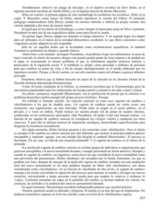 -Notablemente -observó sin amago de disculpa-, en el imperio soviético de Iósiv Stalin, en el
régimen nacional socialista de Adolfo Hitler y en el régimen fascista de Benito Mussolini.
       »Para ser exactos, la primera página de esta metodología la escribieron los soviéticos. Hitler se la
copió. Y Mussolini, como lacayo de Hitler, intentó reproducir la versión del Führer. El eminente
pedagogo estadounidense John Dewey estudió los mismos métodos y elaboró su propia versión, una
versión adaptada a dos áreas de nuestro interés.
       Al igual que en la reunión de Estrasburgo, y como siempre lo hacía para enojo de Silvio Aureatini,
Pensabene levantó uno de sus esqueléticos dedos como para llevar la cuenta.
       -En primer lugar, Dewey adaptó sus métodos al campo educativo. Y en segundo lugar, los adaptó
para ser utilizados en el marco de la sociedad democrática occidental. Lo que ahora conocemos como
«ingeniería social» adquirió un aire respetable.
       Sólo de ver aquellos dedos que se levantaban como exclamaciones esqueléticas, al cardenal
Aureatini le rechinaron los dientes y guardó silencio.
       -Ahora bien, a mi entender -prosiguió Pensabene-, el problema al que nos enfrentamos, la tarea de
hacer coincidir el criterio de nuestros obispos con nuestro propio punto de vista respecto a la unidad con
el papa, es exactamente el mismo problema al que se enfrentaron aquellos primeros teóricos y
practicantes de la ingeniería social. Y el problema es simple: cómo persuadir a millones de personas
para que cambien su punto de vista, a fin de encajar ideológicamente en el molde elaborado por los
ingenieros sociales. Porque, a fin de cuentas, no son sólo nuestros cuatro mil obispos a quienes debemos
persuadir.
       Pensabene observó que se habían buscado las raíces de la solución en las diversas formas de la
filosofía abstracta denominada fenomenología.
       -Como ferviente estudiante de la historia, su eminencia recordará que la fenomenología gozó de
una enorme popularidad entre los intelectuales de Europa central y oriental en los años veinte y treinta.
       -En efecto, eminencia -respondió Maestroianni, con la satisfacción de pensar que la solución a su
problema burocrático podría emerger del propio proceso histórico-. Prosiga.
       -En realidad es bastante sencillo. Su solución consistió en crear esos «agentes de cambio» y
«facilitadores» a los que he aludido antes. Un «agente de cambio» puede ser varias cosas: una
institución, una organización, un solo individuo. Puede tener su origen en el sector público, en el
privado, o a veces en ambos. Puede incluso ser nuestra propia red de juntas de asuntos internos,
establecidas en las conferencias episcopales -dijo Pensabene, sin poder evitar una inusual sonrisa-. La
función de un «agente de cambio» consiste en reemplazar los «viejos» valores y conductas por otros
«nuevos». Y para ello se utilizan técnicas de inspiración sicológica, desarrolladas específicamente para
desgastar la resistencia costumbrista.
       »En algún momento, dichas técnicas pasaron a ser conocidas como «facilitación». Pero el objeto
es siempre el de cambiar un criterio anterior por otro diferente, que incluso al principio pudiera parecer
inaceptable y repelente -agregó, con una mirada fija dirigida al cardenal Maestroianni-. El proceso es
fascinante. En ese caso, se trata de una situación piramidal. Y el «agente de cambio» es el vértice de la
pirámide.
       »La misión del «agente de cambio» consiste en reclutar grupos de individuos u organizaciones que
parezcan susceptibles a la nueva mentalidad deseada y siempre presentada de forma atractiva. Siempre y
cuando el «agente de cambio» sea ingenioso, serán pocos los que consideren la nueva mentalidad como
una perversión del pensamiento. Dichos disidentes son arrojados por la borda. Entretanto, los que se
gradúan con éxito, después de emerger de la tutela del «agente de cambio» armados con una aceptación
total del nuevo pensamiento (o en otras palabras después de haber sido «facilitados»), son ahora
considerados como «facilitadores». En su función de «facilitador de alto nivel», el «agente de cambio»
encarga a los recién convertidos la repetición del proceso, para lanzarse al mundo y divulgar sus nuevas
creencias, convenciendo a tantas personas como pueda para que acepten lo «nuevo» y rechacen lo
«viejo». Conforme aumentan las capas en la pirámide del cambio, se forman también los valores, las
creencias, las actitudes y la conducta del «nuevo» pensamiento deseado.
       En aquel momento, Maestroianni consideró indispensable plantear una cuestión práctica.
       -Nuestra operación actual es delicada y peligrosa. El tiempo es un lujo del que no disponemos. No
podemos permitirnos suponer un éxito tan sencillo, como su teoría de la «facilitación» sugiere.
                                                                                                      157
 