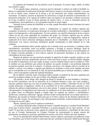 La respuesta de Pensabene fue tan práctica como la pregunta. En primer lugar, señaló, no había
otro modelo a seguir.
       -Y en segundo lugar, eminencia, el proceso que he esbozado se realiza con relativa facilidad. Lo
básico es comprender la explicación del propio John Dewey respecto a las técnicas utilizadas, y creo que
la cita es literal, como «control de la mente y de las emociones por medios experimentales, no
racionales». El objetivo consiste en despertar las emociones, en lugar de estimular el pensamiento o la
percepción intelectual. Si el «agente de cambio» elige con ingenio a sus iniciados, instituye un proceso
en el que el público al que se dirige participa de manera activa. A veces se denomina proceso de
«congelación y descongelación» y es un programa sencillo en cuatro etapas.
       Aureatini estuvo a punto de refunfuñar en voz alta, cuando Pensabene levantó el primero de cuatro
dedos esqueléticos.
       -Después de reunir un público cautivo y complaciente, el «agente de cambio» empieza por
«congelar» la atención y la experiencia del grupo en su propio aislamiento y vulnerabilidad. La segunda
etapa es la disgregación o «descongelación». En este contexto, eso significa distanciarse de los «viejos»
valores de los que antes dependían los miembros del grupo. En resumen, significa que los valores
anteriores ya no parecen adecuados ni deseables. La tercera etapa, o etapa de reagregación, supone la
aceptación de la nueva estructura ideológica propuesta por el «facilitador». La última etapa es la de
rutinización. Las nuevas estructuras ideológicas quedan incorporadas al flujo habitual de la vida
cotidiana.
       »Este procedimiento básico puede repetirse tan a menudo como sea necesario, y mediante tantos
«facilitadores» convertidos como sea posible, perpetuar y divulgar la «nueva» ideología. Igual de
importante para nuestro propósito actual con los obispos es la posibilidad de elevar a los participantes en
la siempre creciente pirámide al nivel todavía superior de persuasión ideológica al que aspiran los
«facilitadores de nivel superior».
       Después de padecer con una paciencia ejemplar la aparición de dedos erguidos, pudiera ser que
Silvio Aureatini estuviera simplemente nervioso. Fuera cual fuese la razón, se mostró rebelde. Después
de recordar la importancia de lo que estaba en juego, el joven cardenal observó que no estaban en 1920,
ni trataban con una población que acabara de padecer una guerra mundial y una profunda depresión
económica mundial, sino todo lo contrario. Al intentar convencer a los obispos sobre la cuestión de la
unidad, o incluso a los clérigos y seglares que deberían ser incluidos a cierto nivel, trataban con gente
que se consideraba en la vía central de la vida. No parecía probable que se sintieran «aislados y vulnera-
bles», como lo presuponía el plan del cardenal Pensabene.
       De no haberlo conocido mejor, Pensabene habría tomado al cardenal de facciones aguileñas por
uno de los insípidos colegas con los que se había visto obligado a trabajar.
       -Mi querido y joven amigo -dijo, después de dirigir la mirada de sus ojos hundidos a Aureatini-.
En mi feliz experiencia, una de las maravillas de la condición humana es que, con cierto cuidado y
atención, podemos lograr que casi todo el mundo llegue a sentirse aislado y vulnerable. No fue en 1920
cuando planeamos el gigantesco cambio de la costumbre de la misa cotidiana para cuarenta y cinco
millones de católicos estadounidenses, sino en los años setenta. Y cuando nos propusimos transformar la
vida parroquial y la importancia de la devoción, no estábamos en los años treinta sino en los ochenta. Y
en ambos casos, no habríamos llegado a ningún lugar sin «agentes de cambio» y «facilitadores».
¡Reflexione, eminencia, reflexione! -agregó, mientras tocaba su huesuda frente con un dedo cadavérico-.
Pregúntese qué sucedió en Estados Unidos para que en el breve espacio de dos décadas lográramos eli-
minar casi todo vestigio, de una liturgia y una vida parroquial inculcadas, institucionalmente inculcadas,
a lo largo de casi dos siglos.
       -Bueno, supongo que como lo expresa su eminencia...
       -¿Y no hemos admirado todos el trabajo de nuestro venerable hermano el cardenal Noah Palombo?
¡Claro que lo hemos hecho! -respondió Pensabene a su propia pregunta con un vigor inusual-. ¡Y con
razón! Ya que bajo su dirección como «agente de cambio» por excelencia y «facilitador de alto nivel»
sin par el Consejo Internacional de Liturgia Cristiana ha reestructurado la propia esencia del
pensamiento sacerdotal en cuestiones aprobadas de oración y devoción. Podría citar otros ejemplos...
       Tal era la autoridad del cardenal Maestroianni, incluso respecto a personajes tan poderosos como
Leo Pensabene, que le bastó levantar la mano para dar por concluida la discusión. Había hecho hincapié
                                                                                                      158
 