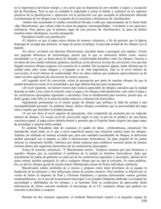 en la importancia del factor tiempo, y era cierto que no disponían de otro modelo a seguir, a excepción
del de Pensabene. Pero lo que en realidad le impulsaba a cerrar el debate y centrarse en los aspectos
prácticos de la planificación y aplicación era la perfección con que encajaba la información obtenida
recientemente de los obispos con el conjunto de la estructura y del proceso de «facilitación».
      -Ambos han examinado el sondeo extraoficial llevado a cabo por representantes de la Santa Sede
-dijo Maestroianni, que colocó sobre la mesa las páginas mecanografiadas-. Corríjame si me equivoco,
eminencia. Pero parece que la primera etapa de este proceso de «facilitación», la tarea de definir
nuestras metas ideológicas, ya está conseguida.
      Pensabene asintió con satisfacción.
      -El objetivo es que el papa eslavo dimita de manera voluntaria, a fin de permitir que la Iglesia
disponga de un papa que potencie, en lugar de poner en peligro, la preciada unidad de los obispos con el
papado.
      -En efecto -exclamó con decisión Maestroianni, decidido ahora a proseguir con rapidez-. Existe
una pequeña diferencia de terminología, puesto que lo que su eminencia define como «nueva
mentalidad» es lo que yo hasta ahora he llamado «conformidad deseable» entre los obispos. Gracias a
los datos de este sondeo informal, podemos clasificar ya los diversos niveles de convicción a los que han
llegado nuestros obispos respecto a la cuestión de la unidad. Sin excepción alguna, todos afirman que la
unidad entre ellos como obispos y el papado es de vital importancia. Éste es el nivel inferior de
convicción, el nivel inferior de conformidad. Pero los datos indican que podemos aprovecharnos ya de
cuatro niveles superiores de convicción en ciertos sectores.
      »Al segundo nivel de convicción, existe la percepción por parte de muchos obispos de que la
unidad deseada no existe en la actualidad y que algo debería hacerse para recuperarla.
      »Al nivel siguiente, un número menor pero todavía apreciable de obispos considera que la unidad
deseada no debe verse como la relación entre el papa y los obispos individualmente, sino entre el papa y
las conferencias episcopales regionales y nacionales. Esto es fundamental para nosotros, puesto que, en
dicho grupo, todo fallo en la relación puede reducirse a obstrucción burocrática.
      »Igualmente prometedor es el menor grupo de obispos que atribuye la falta de unidad a una
incompatibilidad personal. En palabras llanas, dichos obispos consideran que la personalidad del papa
eslavo impide que fructifere la unidad deseada.
      »Y eso nos lleva al nivel superior de percepción, sólo compartido de momento por un reducido
número de obispos. Un escaso nivel de convicción según el cual, en pro de la unidad y de una buena
conciencia papal, el papa eslavo debería dimitir y permitir que el Espíritu Santo eligiera otro papa capaz
de promulgar y mejorar dicha unidad.
      El cardenal Pensabene dejó de examinar el cuadro de datos. -¡Enhorabuena, eminencia! Ha
introducido usted orden en lo que a nivel superficial parece una situación caótica entre los obispos.
Además, ha señalado de manera acertada que, para una cantidad considerable de obispos, la deficiente
unidad episcopal con el papado se debe a obstrucciones burocráticas. Su plan original de las juntas
internas es claramente factible. Sabemos por dónde empezar para establecer nuestras juntas de asuntos
internos dentro del organismo burocrático de las conferencias episcopales.
      -Estoy de acuerdo, eminencia. -Y Maestroianni sonrió-. Tampoco tenemos por qué limitarnos a
aquellos obispos que ya consideran el problema de la unidad en términos burocráticos, dado que
actualmente las juntas de gobierno en cada una de las conferencias regionales y nacionales, además de la
junta central, pueden amargarle la vida a cualquier obispo que no siga la corriente. En otras palabras,
hoy en día los obispos gozan de mucha menos libertad para actuar de forma individual, autónoma.
      Maestroianni estaba satisfecho de sí mismo y propuso como labor prioritaria de su equipo la
fundación de las primeras y más influyentes juntas de asuntos internos. Pero también se felicitó por su
visión de futuro al disponer de Paul y Christian Gladstone, a quienes denominaba «saetas gemelas
estadounidenses», en el arco de la persuasión episcopal. Con el padre Gladstone dedicado a averiguar las
necesidades y debilidades de los obispos, y su hermano Paul en condiciones de aprovechar dicha
información de forma concreta mediante el mecenazgo de la CE, cualquier obispo que pudiera ser
reticente se decidiría a cooperar.

      Durante las dos semanas siguientes, el cardenal Maestroianni inspiró a su pequeño equipo de
                                                                                                     159
 