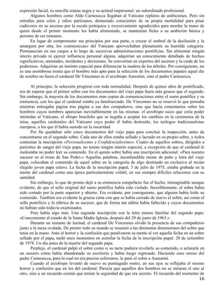 expresión facial, su sencilla sotana negra y su actitud impersonal: un subordinado profesional.
      Algunos hombres como Aldo Carnesecca llegaban al Vaticano repletos de ambiciones. Pero sin
entrañas para celos y odios partisanos, demasiado conscientes de su propia mortalidad para pisar
cadáveres en su ascenso por la escala jerárquica y excesivamente agradecidos para morder la mano de
quien desde el primer momento los había alimentado, se mantenían fieles a su ambición básica y
perenne de ser romanos.
      En lugar de comprometer sus principios por una parte, o cruzar el umbral de la desilusión y la
amargura por otra, los «carneseccas» del Vaticano aprovechaban plenamente su humilde categoría.
Permanecían en sus cargos a lo largo de sucesivas administraciones pontificias. Sin alimentar ningún
interés privado ni ejercer influencia personal alguna, adquirían un conocimiento detallado de hechos
significativos, amistades, incidentes y decisiones. Se convertían en expertos del ascenso y la caída de los
poderosos. Adquirían un instinto especial para diferenciar la madera de los árboles. Por consiguiente, no
es una asombrosa ironía que el hombre más apto para la selección de los documentos papales aquel día
de octubre no fuera el cardenal De Vincennes ni el arzobispo Aureatini, sino el padre Carnesecca.

       Al principio, la selección progresó con toda normalidad. Después de quince años de pontificado,
era de esperar que el primer sobre con los documentos del viejo papa fuera más grueso que el segundo.
Sin embargo, la mayoría de los documentos eran copias de comunicaciones entre el sumo pontífice y su
eminencia, con los que el cardenal estaba ya familiarizado. De Vincennes no se reservó lo que pensaba
mientras entregaba página tras página a sus dos compañeros, sino que hacía comentarios sobre los
hombres cuyos nombres aparecían inevitablemente en las mismas: el arzobispo suizo que creía poder
intimidar al Vaticano, el obispo brasileño que se negaba a aceptar los cambios en la ceremonia de la
misa, aquellos cardenales del Vaticano cuyo poder él había destruido, los teólogos tradicionalistas
europeos, a los que él había sumido en la oscuridad.
       Por fin quedaban sólo cinco documentos del viejo papa para concluir la inspección, antes de
concentrarse en el segundo sobre. Cada uno de ellos estaba sellado y lacrado en su propio sobre, y todos
contenían la inscripción «Personalissimo e Confidenzialissimo». Cuatro de aquellos sobres, dirigidos a
parientes de sangre del viejo papa, no tenían ningún interés especial, a excepción de que al cardenal le
molestaba no poder leer su contenido. En el quinto sobre había una inscripción adicional: «Para nuestro
sucesor en el trono de San Pedro.» Aquellas palabras, inconfundible mente de puño y letra del viejo
papa, colocaban el contenido de aquel sobre en la categoría de algo destinado en exclusiva al recién
elegido joven papa eslavo. La fecha de la inscripción papal, 3 de julio de 1975, estaba grabada en la
mente del cardenal como una época particularmente volátil, en sus siempre difíciles relaciones con su
santidad.
       Sin embargo, lo que de pronto dejó a su eminencia estupefacto fue el hecho, inimaginable aunque
evidente, de que el sello original del sumo pontífice había sido violado. Increíblemente, el sobre había
sido cortado por la parte superior y abierto. Era evidente, por consiguiente, que alguien había leído su
contenido. También era evidente la gruesa cinta con que se había cerrado de nuevo el sobre, así como el
sello pontificio y la rúbrica de su sucesor, que de forma tan súbita había fallecido y cuyos documentos
no habían sido todavía examinados.
       Pero había algo más. Una segunda inscripción con la letra menos familiar del segundo papa:
«Concerniente al estado de la Santa Madre Iglesia, después del 29 de junio de 1963.»
       Durante un instante de laxitud, el cardenal De Vincennes olvidó la presencia de sus compañeros
junto a la mesa ovalada. De pronto todo su mundo se resumió a las diminutas dimensiones del sobre que
tenía en la mano. Ante el horror y la confusión que paralizaron su mente al ver aquella fecha en un sobre
sellado por el papa, tardó unos momentos en asimilar la fecha de la inscripción papal: 28 de setiembre
de 1978. Un día antes de la muerte del segundo papa.
       Perplejo, el cardenal palpó el sobre como si su tacto pudiera revelarle su contenido, o aclararle en
un susurro cómo había abandonado su escritorio y había luego regresado. Haciendo caso omiso del
padre Carnesecca, para lo cual no era preciso esforzarse, le pasó el sobre a Aureatini.
       Cuando el arzobispo levantó de nuevo su puntiagudo rostro, en sus ojos se reflejaba el mismo
horror y confusión que en los del cardenal. Parecía que aquellos dos hombres no se miraran el uno al
otro, sino a un recuerdo común que tenían la seguridad de que era secreto. El recuerdo del momento de
                                                                                                        16
 
