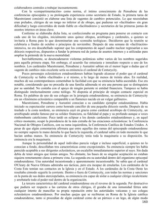 colaboradores centrales a trabajar incesantemente.
       Con la «compartimentación» como norma, el íntimo conocimiento de Pensabene de las
conferencias episcopales y su prolongada experiencia como secretario de Estado, la primera tarea de
Maestroianni consistió en elaborar una lista de «agentes de cambio» potenciales. Lo que necesitaban
eran prelados, clérigos de un rango no inferior al de obispo, que pudieran ser «facilitados» sin gran
dificultad y luego convertidos de modo fiable en «facilitadores» y secretarios de las primeras juntas de
asuntos internos en áreas clave.
       Conforme se elaboraba dicha lista, se confeccionaba un programa para ponerse en contacto con
cada uno de los elegidos, inicialmente unos quince obispos, arzobispos y cardenales, a quienes se
invitaría a Roma para lo que denominarían una «consulta teológica». Decidieron que la reunión se
celebraría a finales de octubre o principios de noviembre. Después de una semana de «facilitación»
intensiva, no era descabellado suponer que los componentes de aquel cuadro nuclear regresarían a sus
diócesis respectivas, dispuestos a fundar la primera red de juntas de asuntos internos y a utilizadas para
ampliar la pirámide de la nueva mentalidad.
       Inevitablemente, se desencadenaron violentas polémicas sobre varios de los nombres sugeridos
para aquella primera etapa. Sin embargo, el acuerdo fue entusiasta e inmediato respecto a uno de los
nombres. Los cardenales Maestroianni, Pensabene y Aureatini sabían sin el menor lugar a dudas que el
«agente de cambio» más excelente sería su eminencia el cardenal de Centurycity.
       Pocos personajes eclesiásticos estadounidenses habían logrado alcanzar el poder que el cardenal
de Centurycity se había «facilitado» a sí mismo, a lo largo de menos de treinta años. En realidad,
muchos de sus contemporáneos comentaban la facilidad con que su eminencia había ascendido. Eso era
notable, considerando que no procedía de una familia adinerada ni era una persona que se distinguiera
por su santidad. No contaba con el apoyo de ningún pariente ni entidad financiera. Tampoco se había
distinguido intelectualmente como teólogo. Ni disponía al principio de ningún contacto especial en
Roma. En palabras de uno de sus colegas en la jerarquía estadounidense, su eminencia de Centurycity
era un «fenómeno eclesiástico comparable a un flamenco nacido en un vulgar gallinero».
       Maestroianni, Pensabene y Aureatini conocían a su candidato ejemplar estadounidense. Había
iniciado su espectacular carrera como honrado canciller de una pequeña diócesis sureña. Después de su
traslado a la costa nordeste, su eminencia cayó en gracia como cardenal arzobispo de Centurycity, un
arzobispado antaño famoso por su solidez financiera, su fidelidad al papa y su profundo aunque a veces
rimbombante catolicismo. Poco tardó en eclipsar a los demás cardenales estadounidenses y, en aquel
crítico momento, ocupó la presidencia de la más extraña de las creaciones eclesiásticas: la Conferencia
Nacional de Obispos Católicos, con su rama izquierdista, la Conferencia Católica de Estados Unidos. A
pesar de que algún comentarista afirmara que entre aquellas dos ramas del episcopado estadounidense
no siempre supiera la mano derecha lo que hacía la izquierda, el cardenal sabía en todo momento lo que
hacían ambas manos. Su eminencia de Centurycity tenía toda la maquinaria a su disposición. Su
eminencia era la maquinaria.
       Aunque la personalidad de aquel individuo parecía vulgar e incluso superficial, a quienes no lo
conocían a fondo, descollaban tres características como excepcionales. Su eminencia siempre les había
parecido aceptable a sus dirigentes eclesiásticos, un escalafón inmediatamente superior al suyo. Sin duda
debía de tener amigos que tenían amigos. No obstante, las bases de su singular aceptación no estaban
siquiera remotamente claras a primera vista. La segunda era su autoridad dentro del organismo episcopal
estadounidense. Una autoridad incuestionada y aparentemente incuestionable. Se sabía que el cardenal
O'Cleary de Nueva Orleans admiraba sus tácticas, pero era incapaz de emularlas. Los cardenales de la
Costa Este temían sus contactos en la Iglesia y en el Estado. A los cardenales de la Costa Oeste les
resultaba cómodo seguirle la corriente. Dentro o fuera de Centurycity, con todas las normas y sanciones
en la punta de sus dedos aterciopelados, su eminencia era capaz de aislar a cualquier clérigo recalcitrante
y arrebatarle todo el poder real dentro de la organización.
       La tercera característica del cardenal estadounidense era el reverso de la segunda. Por destructivo
que pudiera ser respecto a las carreras de otros clérigos, él gozaba de una inmunidad férrea ante
cualquier intento de mancillar su propia reputación entre las autoridades vaticanas y sus colegas
eclesiásticos estadounidenses. Por muchas quejas que se recibieran en Roma de la Iglesia católica
estadounidense, tanto si procedían de algún cardenal como de un párroco o un lego, de algún modo
                                                                                                      160
 