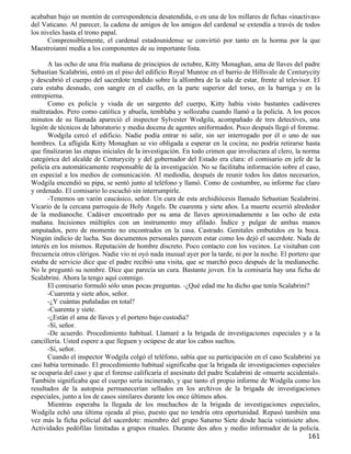 acababan bajo un montón de correspondencia desatendida, o en una de los millares de fichas «inactivas»
del Vaticano. Al parecer, la cadena de amigos de los amigos del cardenal se extendía a través de todos
los niveles hasta el trono papal.
      Comprensiblemente, el cardenal estadounidense se convirtió por tanto en la horma por la que
Maestroianni medía a los componentes de su importante lista.

      A las ocho de una fría mañana de principios de octubre, Kitty Monaghan, ama de llaves del padre
Sebastian Scalabrini, entró en el piso del edificio Royal Munroe en el barrio de Hillsvale de Centurycity
y descubrió el cuerpo del sacerdote tendido sobre la alfombra de la sala de estar, frente al televisor. El
cura estaba desnudo, con sangre en el cuello, en la parte superior del torso, en la barriga y en la
entrepierna.
      Como ex policía y viuda de un sargento del cuerpo, Kitty había visto bastantes cadáveres
maltratados. Pero como católica y abuela, temblaba y sollozaba cuando llamó a la policía. A los pocos
minutos de su llamada apareció el inspector Sylvester Wodgila, acompañado de tres detectives, una
legión de técnicos de laboratorio y media docena de agentes uniformados. Poco después llegó el forense.
      Wodgila cercó el edificio. Nadie podía entrar ni salir, sin ser interrogado por él o uno de sus
hombres. La afligida Kitty Monaghan se vio obligada a esperar en la cocina; no podría retirarse hasta
que finalizaran las etapas iniciales de la investigación. En todo crimen que involucrara al clero, la norma
categórica del alcalde de Centurycity y del gobernador del Estado era clara: el comisario en jefe de la
policía era automáticamente responsable de la investigación. No se facilitaba información sobre el caso,
en especial a los medios de comunicación. Al mediodía, después de reunir todos los datos necesarios,
Wodgila encendió su pipa, se sentó junto al teléfono y llamó. Como de costumbre, su informe fue claro
y ordenado. El comisario lo escuchó sin interrumpirle.
      -Tenemos un varón caucásico, señor. Un cura de esta archidiócesis llamado Sebastian Scalabrini.
Vicario de la cercana parroquia de Holy Angels. De cuarenta y siete años. La muerte ocurrió alrededor
de la medianoche. Cadáver encontrado por su ama de llaves aproximadamente a las ocho de esta
mañana. Incisiones múltiples con un instrumento muy afilado. Índice y pulgar de ambas manos
amputados, pero de momento no encontrados en la casa. Castrado. Genitales embutidos en la boca.
Ningún indicio de lucha. Sus documentos personales parecen estar como los dejó el sacerdote. Nada de
interés en los mismos. Reputación de hombre discreto. Poco contacto con los vecinos. Le visitaban con
frecuencia otros clérigos. Nadie vio ni oyó nada inusual ayer por la tarde, ni por la noche. El portero que
estaba de servicio dice que el padre recibió una visita, que se marchó poco después de la medianoche.
No le preguntó su nombre. Dice que parecía un cura. Bastante joven. En la comisaría hay una ficha de
Scalabrini. Ahora la tengo aquí conmigo.
      El comisario formuló sólo unas pocas preguntas. -¿Qué edad me ha dicho que tenía Scalabrini?
      -Cuarenta y siete años, señor.
      -¿Y cuántas puñaladas en total?
      -Cuarenta y siete.
      -¿Están el ama de llaves y el portero bajo custodia?
      -Sí, señor.
      -De acuerdo. Procedimiento habitual. Llamaré a la brigada de investigaciones especiales y a la
cancillería. Usted espere a que lleguen y ocúpese de atar los cabos sueltos.
      -Sí, señor.
      Cuando el inspector Wodgila colgó el teléfono, sabía que su participación en el caso Scalabrini ya
casi había terminado. El procedimiento habitual significaba que la brigada de investigaciones especiales
se ocuparía del caso y que el forense calificaría el asesinato del padre Scalabrini de «muerte accidental».
También significaba que el cuerpo sería incinerado, y que tanto el propio informe de Wodgila como los
resultados de la autopsia permanecerían sellados en los archivos de la brigada de investigaciones
especiales, junto a los de casos similares durante los once últimos años.
      Mientras esperaba la llegada de los muchachos de la brigada de investigaciones especiales,
Wodgila echó una última ojeada al piso, puesto que no tendría otra oportunidad. Repasó también una
vez más la ficha policial del sacerdote: miembro del grupo Saturno Siete desde hacía veintisiete años.
Actividades pedófilas limitadas a grupos rituales. Durante dos años y medio informador de la policía.
                                                                                                      161
 