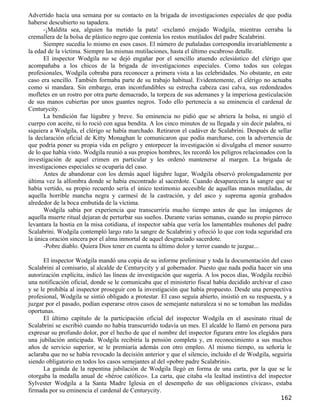 Advertido hacía una semana por su contacto en la brigada de investigaciones especiales de que podía
haberse descubierto su tapadera.
      -¡Maldita sea, alguien ha metido la pata! -exclamó enojado Wodgila, mientras cerraba la
cremallera de la bolsa de plástico negro que contenía los restos mutilados del padre Scalabrini.
      Siempre sucedía lo mismo en esos casos. El número de puñaladas correspondía invariablemente a
la edad de la víctima. Siempre las mismas mutilaciones, hasta el último escabroso detalle.
      El inspector Wodgila no se dejó engañar por el sencillo atuendo eclesiástico del clérigo que
acompañaba a los chicos de la brigada de investigaciones especiales. Como todos sus colegas
profesionales, Wodgila cobraba para reconocer a primera vista a las celebridades. No obstante, en este
caso era sencillo. También formaba parte de su trabajo habitual. Evidentemente, el clérigo no actuaba
como si mandara. Sin embargo, eran inconfundibles su estrecha cabeza casi calva, sus redondeados
mofletes en un rostro por otra parte demacrado, la torpeza de sus ademanes y la imperiosa gesticulación
de sus manos cubiertas por unos guantes negros. Todo ello pertenecía a su eminencia el cardenal de
Centurycity.
      La bendición fue lúgubre y breve. Su eminencia no pidió que se abriera la bolsa, ni ungió el
cuerpo con aceite, ni lo roció con agua bendita. A los cinco minutos de su llegada y sin decir palabra, ni
siquiera a Wodgila, el clérigo se había marchado. Retiraron el cadáver de Scalabrini. Después de sellar
la declaración oficial de Kitty Monaghan le comunicaron que podía marcharse, con la advertencia de
que podría poner su propia vida en peligro y entorpecer la investigación si divulgaba el menor susurro
de lo que había visto. Wodgila reunió a sus propios hombres, les recordó los peligros relacionados con la
investigación de aquel crimen en particular y les ordenó mantenerse al margen. La brigada de
investigaciones especiales se ocuparía del caso.
      Antes de abandonar con los demás aquel lúgubre lugar, Wodgila observó prolongadamente por
última vez la alfombra donde se había encontrado al sacerdote. Cuando desapareciera la sangre que se
había vertido, su propio recuerdo sería el único testimonio accesible de aquellas manos mutiladas, de
aquella horrible mancha negra y carmesí de la castración, y del asco y suprema agonía grabados
alrededor de la boca embutida de la víctima.
      Wodgila sabía por experiencia que transcurriría mucho tiempo antes de que las imágenes de
aquella muerte ritual dejaran de perturbar sus sueños. Durante varias semanas, cuando su propio párroco
levantara la hostia en la misa cotidiana, el inspector sabía que vería los lamentables muñones del padre
Scalabrini. Wodgila contempló largo rato la sangre de Scalabrini y ofreció lo que con toda seguridad era
la única oración sincera por el alma inmortal de aquel desgraciado sacerdote.
      -Pobre diablo. Quiera Dios tener en cuenta tu último dolor y terror cuando te juzgue...

      El inspector Wodgila mandó una copia de su informe preliminar y toda la documentación del caso
Scalabrini al comisario, al alcalde de Centurycity y al gobernador. Puesto que nada podía hacer sin una
autorización explícita, indicó las líneas de investigación que sugería. A los pocos días, Wodgila recibió
una notificación oficial, donde se le comunicaba que el ministerio fiscal había decidido archivar el caso
y se le prohibía al inspector proseguir con la investigación que había propuesto. Desde una perspectiva
profesional, Wodgila se sintió obligado a protestar. El caso seguía abierto, insistió en su respuesta, y a
juzgar por el pasado, podían esperarse otros casos de semejante naturaleza si no se tomaban las medidas
oportunas.
      El último capítulo de la participación oficial del inspector Wodgila en el asesinato ritual de
Scalabrini se escribió cuando no había transcurrido todavía un mes. El alcalde lo llamó en persona para
expresar su profundo dolor, por el hecho de que el nombre del inspector figurara entre los elegidos para
una jubilación anticipada. Wodgila recibiría la pensión completa y, en reconocimiento a sus muchos
años de servicio superior, se le premiaría además con otro empleo. Al mismo tiempo, su señoría le
aclaraba que no se había revocado la decisión anterior y que el silencio, incluido el de Wodgila, seguiría
siendo obligatorio en todos los casos semejantes al del «pobre padre Scalabrini».
      La guinda de la repentina jubilación de Wodgila llegó en forma de una carta, por la que se le
otorgaba la medalla anual de «héroe católico». La carta, que citaba «la lealtad instintiva del inspector
Sylvester Wodgila a la Santa Madre Iglesia en el desempeño de sus obligaciones cívicas», estaba
firmada por su eminencia el cardenal de Centurycity.
                                                                                                     162
 