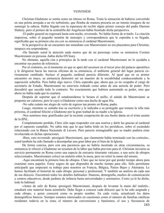 VEINTISÉIS

      Christian Gladstone se sentía como un intruso en Roma. Tenía la sensación de haberse convertido
en una pelota arrojada a un río turbulento, que flotaba de manera precaria en un intento inseguro de no
sumergir la cabeza. Había llegado con la esperanza de recibir algún primer consejo del padre Damien
Slattery, pero el portero de la centralilla del Angelicum había frustrado dicha perspectiva.
      -El padre general no regresará hasta esta noche, reverendo. No había forma de evitarlo. La citación
imperiosa, sobre el pequeño montón de mensajes y correspondencia que le esperaba a su llegada,
significaba que su primera cita era con su eminencia el cardenal Maestroianni.
      Si la perspectiva de un encuentro tan inmediato con Maestroianni no era placentera para Christian,
tampoco era sorprendente.
      -Ha llamado usted la atención nada menos que de un personaje como su eminencia Cosimo
Maestroianni en persona -había dicho O'Cleary.
      No obstante, aquella cita a principios de la tarde con el cardenal Maestroianni no lo ayudaba a
encontrar sus puntos de referencia.
      Por el contrario, en el momento en que se apeó del ascensor en el tercer piso del palacio apostólico
y le dirigieron hacia las nuevas oficinas de su eminencia, el ambiente general del lugar parecía cu-
riosamente cambiado. Incluso el pequeño cardenal parecía diferente. Al igual que en su primer
encuentro en mayo, su eminencia demostró ser un maestro de la sociabilidad condescendiente y la
suposición soberbia. Pero había algo nuevo. Chris esperaba que, ahora que ya no ocupaba el cargo de
secretario de Estado, Maestroianni no estuviera rodeado como antes de una aureola de poder. Pero
descubrió que sucedía todo lo contrario. No exactamente que hubiera aumentado su poder, sino que
ahora no había nada que lo coartara.
      Después de soportar que el estadounidense le besara el anillo, el saludo de Maestroianni se
proponía ser caluroso, pero le cayó a Gladstone como una ducha de agua fría.
      -No sabe cuánto me alegro de verlo de regreso tan pronto en Roma, padre.
      Luego, mientras se sentaba tras su escritorio y le indicaba a su protegido que tomara la silla más
próxima, el cardenal felicitó a Gladstone por la gran lealtad de su madre a la Iglesia.
      -Nos sentimos muy gratificados por la reciente cooperación de esa ilustre dama en el triste asunto
de la BNL.
      Completamente perdido, Chris sólo supo responder con una sonrisa y darle las gracias al cardenal
por el supuesto cumplido. No sabía más que lo que había leído en los periódicos, sobre el escándalo
relacionado con la Banca Nazionale di Lavoro. Pero parecía inimaginable que su madre pudiera estar
involucrada en dichas operaciones.
      -Bien, caro reverendo -prosiguió Maestroianni, que claramente había terminado con las cortesías-,
usted también ha sido llamado a desempeñar una gran labor por el bien de la Iglesia.
      De forma concisa, pero con una paciencia que no habría mostrado en otras circunstancias, su
eminencia le ofreció a Gladstone un resumen de la labor que había previsto para él. Christian iniciaría su
servicio permanente en Roma como una especie de emisario itinerante vaticano, a una serie de obispos
seleccionados. Maestroianni colocó un maletín sobre la mesa, pero no retiró la mano del mismo.
      -Aquí encontrará la primera lista de obispos. Claro que no tiene por qué perder tiempo ahora para
examinar estos papeles. Estoy seguro de que dispondrá de mucho tiempo para ello. Sólo permítame
anticiparle que empezará su trabajo para nosotros en Francia, Bélgica, Países Bajos y Alemania. Le
hemos facilitado el historial de cada obispo: personal y profesional. Y también un análisis de cada una
de sus diócesis. Encontrará todos los detalles habituales: finanzas, demografía, medios de comunicación
y centros educativos, desde jardines de infancia hasta universidades y seminarios. Como ya le he dicho,
todo lo habitual.
      »Antes de salir de Roma -prosiguió Maestroianni, después de levantar la mano del maletín-,
estudiará este material hasta asimilarlo. Debe llegar a conocer cada diócesis que le ha sido asignada y
cada obispo, a quien conocerá como su propio nombre. En cada visita, actualizará los datos
demográficos básicos. Siempre estamos interesados en cuestiones como el número de familias católicas
residentes todavía en la zona; el número de conversiones y bautismos; el uso y frecuencia de
                                                                                                     163
 