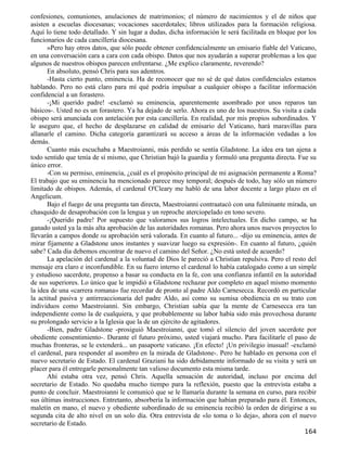 confesiones, comuniones, anulaciones de matrimonios; el número de nacimientos y el de niños que
asisten a escuelas diocesanas; vocaciones sacerdotales; libros utilizados para la formación religiosa.
Aquí lo tiene todo detallado. Y sin lugar a dudas, dicha información le será facilitada en bloque por los
funcionarios de cada cancillería diocesana.
      »Pero hay otros datos, que sólo puede obtener confidencialmente un emisario fiable del Vaticano,
en una conversación cara a cara con cada obispo. Datos que nos ayudarán a superar problemas a los que
algunos de nuestros obispos parecen enfrentarse. ¿Me explico claramente, reverendo?
      En absoluto, pensó Chris para sus adentros.
      -Hasta cierto punto, eminencia. Ha de reconocer que no sé de qué datos confidenciales estamos
hablando. Pero no está claro para mí qué podría impulsar a cualquier obispo a facilitar información
confidencial a un forastero.
      -¡Mi querido padre! -exclamó su eminencia, aparentemente asombrado por unos reparos tan
básicos-. Usted no es un forastero. Ya ha dejado de serlo. Ahora es uno de los nuestros. Su visita a cada
obispo será anunciada con antelación por esta cancillería. En realidad, por mis propios subordinados. Y
le aseguro que, el hecho de desplazarse en calidad de emisario del Vaticano, hará maravillas para
allanarle el camino. Dicha categoría garantizará su acceso a áreas de la información vedadas a los
demás.
      Cuanto más escuchaba a Maestroianni, más perdido se sentía Gladstone. La idea era tan ajena a
todo sentido que tenía de sí mismo, que Christian bajó la guardia y formuló una pregunta directa. Fue su
único error.
      -Con su permiso, eminencia, ¿cuál es el propósito principal de mi asignación permanente a Roma?
El trabajo que su eminencia ha mencionado parece muy temporal; después de todo, hay sólo un número
limitado de obispos. Además, el cardenal O'Cleary me habló de una labor docente a largo plazo en el
Angelicum.
      Bajo el fuego de una pregunta tan directa, Maestroianni contraatacó con una fulminante mirada, un
chasquido de desaprobación con la lengua y un reproche aterciopelado en tono severo.
      -¡Querido padre! Por supuesto que valoramos sus logros intelectuales. En dicho campo, se ha
ganado usted ya la más alta aprobación de las autoridades romanas. Pero ahora unos nuevos proyectos lo
llevarán a campos donde su aprobación será valorada. En cuanto al futuro... -dijo su eminencia, antes de
mirar fijamente a Gladstone unos instantes y suavizar luego su expresión-. En cuanto al futuro, ¿quién
sabe? Cada día debemos encontrar de nuevo el camino del Señor. ¿No está usted de acuerdo?
      La apelación del cardenal a la voluntad de Dios le pareció a Christian repulsiva. Pero el resto del
mensaje era claro e inconfundible. En su fuero interno el cardenal lo había catalogado como a un simple
y estudioso sacerdote, propenso a basar su conducta en la fe, con una confianza infantil en la autoridad
de sus superiores. Lo único que le impidió a Gladstone rechazar por completo en aquel mismo momento
la idea de una «carrera romana» fue recordar de pronto al padre Aldo Carnesecca. Recordó en particular
la actitud pasiva y antirreaccionaria del padre Aldo, así como su sumisa obediencia en su trato con
individuos como Maestroianni. Sin embargo, Christian sabía que la mente de Carnesecca era tan
independiente como la de cualquiera, y que probablemente su labor había sido más provechosa durante
su prolongado servicio a la Iglesia que la de un ejército de agitadores.
      -Bien, padre Gladstone -prosiguió Maestroianni, que tomó el silencio del joven sacerdote por
obediente consentimiento-. Durante el futuro próximo, usted viajará mucho. Para facilitarle el paso de
muchas fronteras, se le extenderá... un pasaporte vaticano. ¡En efecto! ¡Un privilegio inusual! -exclamó
el cardenal, para responder al asombro en la mirada de Gladstone-. Pero he hablado en persona con el
nuevo secretario de Estado. El cardenal Graziani ha sido debidamente informado de su visita y será un
placer para él entregarle personalmente tan valioso documento esta misma tarde.
      Ahí estaba otra vez, pensó Chris. Aquella sensación de autoridad, incluso por encima del
secretario de Estado. No quedaba mucho tiempo para la reflexión, puesto que la entrevista estaba a
punto de concluir. Maestroianni le comunicó que se le llamaría durante la semana en curso, para recibir
sus últimas instrucciones. Entretanto, absorbería la información que habían preparado para él. Entonces,
maletín en mano, el nuevo y obediente subordinado de su eminencia recibió la orden de dirigirse a su
segunda cita de alto nivel en un solo día. Otra entrevista de «lo toma o lo deja», ahora con el nuevo
secretario de Estado.
                                                                                                    164
 