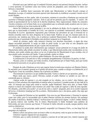 Christian tuvo que admitir que el cardenal Graziani parecía una persona bastante decente, incluso
a nivel personal. El secretario tenía una forma curiosa de parpadear, pero estrechaba la mano con
firmeza y sinceridad.
       Como si también fuera consciente del poder que Maestroianni se había llevado consigo al
abandonar su cargo, el cardenal secretario parecía más interesado en establecer su propio vínculo con el
recién llegado.
       -Compartimos un hito, padre -dijo el secretario, mientras le acercaba a Gladstone por encima del
escritorio el flamante pasaporte vaticano-. Éste es uno de los primeros que he expedido. -Y sonrió-. He
tenido la oportunidad de leer la ficha de la familia Gladstone. Muy impresionante. Dados los estrechos
vínculos existentes con la Santa Sede, no es sorprendente que su estimada madre acudiera una vez más a
socorrer a la Iglesia en ese triste asunto de la BNL.
       Ahora fue Gladstone quien parpadeó y no con la sabiduría de Buda. Era la segunda vez en una
hora que se mencionaba el nombre de Cessi, con relación al escándalo internacional sobre la Banca
Nazionale di Lavoro. Igualmente inquietante para Christian fue percatarse de que el historial de su
familia circulaba entre los altos dirigentes de la Santa Sede. Pudiera ser que eso formara parte de su
asociación, por modesta que fuera, con el poderoso cardenal Maestroianni. Pero echaba de menos la
protección que el anonimato le brindaba como profesor temporal en el Angelicum.
       -Antes de retirarse, padre -dijo entonces Graziani con absoluta sinceridad-, si algún día tiene
alguna necesidad particular, le ruego no dude en pedir ayuda. Lo que trate en este despacho será
confidencial, independientemente de qué o quién esté involucrado.
       El cardenal no podía decir abiertamente que cualquier secuaz potencial en el juego de poder de
Maestroianni debía saber dónde encontrar la salida, o que Maestroianni podía estar excediéndose en sus
atributos, pero podía señalar que ahora ya no era el patrocinio de Maestroianni el que contaba, sino el
suyo propio como secretario de Estado. Y para realzado, repitió su oferta:
       -Cualquier cosa que se le ofrezca, padre Gladstone. No tiene más que pedir.
       A continuación se levantó de su silla, acompañó amigablemente a Christian a la puerta y le dijo:
       -Rezará, como es evidente, por todos nosotros. Especialmente por el Santo Padre, para que reciba
la orientación necesaria en sus graves decisiones.

       Después de todo, Gladstone no tuvo que esperar hasta la noche para reunirse con Damien Slattery.
Se encontró con el maestro general en el pasillo del primer piso, cuando se dirigía a su habitación en el
Angelicum. Como de costumbre, Slattery fue el primero en hablar.
       -Precisamente la persona a la que andaba buscando. Vamos a charlar en sus aposentos, padre.
       Mejor tarde que nunca, pensó Christian cuando el padre Damien se sentaba en una silla no
construida para su volumen.
       -Apenas acaba de regresar y ya está ocupado en los viñedos, ¿no es cierto? -dijo Slattery, que
observó a Chris mientras éste depositaba el maletín sobre el escritorio y tomaba asiento al otro lado de la
sala-. El mensaje que tengo para usted es sencillo, padre Gladstone. Hace unos días, el Santo Padre
expresó su deseo de compartir unos minutos con usted. Hoy acaba de regresar y debe de estar agotado.
No obstante, ¿está libre esta noche? ¿A eso de las ocho y cuarto? -preguntó, pero al no recibir respuesta
del joven, el dominico desplegó por fin su antena-. Retrocedamos uno o dos pasos, padre. Hay algo que
lo preocupa.
       La carcajada de Christian no fue agradable. Una cosa era que Maestroianni y Graziani lo trataran
como una veleta, pero lo incomodaba que el padre Damien utilizara las mismas tácticas. Sin embargo
ahí estaba el dominico, dándole órdenes e instrucciones sin explicación alguna. A decir verdad, Slattery
le parecía todavía más temible. Por lo menos Maestroianni le había brindado unas palabras de
bienvenida, por poco sinceras que fueran. Y Graziani le había ofrecido su ayuda, aunque pudiera tener
motivos alternativos.
       -Lo único que me preocupa, padre general -respondió con franqueza Chris-, es una larga lista de
preguntas sin respuesta.
       Slattery colocó una pierna como un tronco sobre su otra pierna, entre un gran revoloteo de tela.
       -Entonces oigamos algunas de esas preguntas.
       Christian, que se sentía incómodo y empezó a caminar de un lado para otro, intentó expresar por
                                                                                                      165
 