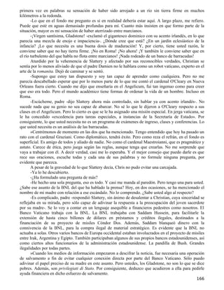 primera vez en palabras su sensación de haber sido arrojado a un río sin tierra firme en muchos
kilómetros a la redonda.
       -Lo que en el fondo me pregunto es si en realidad debería estar aquí. A largo plazo, me refiero.
Puede que esté en aguas demasiado profundas para mí. Cuanto más insisten en que formo parte de la
situación, mayor es mi sensación de haber aterrizado entre marcianos.
       -¡Virgen santísima, Gladstone! -exclamó el gigantesco dominico con su acento irlandés, en lo que
parecía una mezcla de enojo e impaciencia-. ¿Dónde cree que está? ¿En un jardín eclesiástico de la
infancia? ¡Lo que necesita es una buena dosis de maduración! Y, por cierto, tiene usted razón, le
conviene saber que no hay tierra firme. ¡No en Roma! ¡No ahora! ¡Y también le conviene saber que en
el río turbulento del que habla no flota entre marcianos! ¡Nada rodeado de un banco de barracudas!
       Aturdido por la vehemencia de Slattery y afectado por sus reconocibles verdades, Christian se
sentía por lo menos aliviado de que el padre Damien no le hablara como un robot vaticano, experto en el
arte de la romanita. Dejó de caminar y se sentó.
       -Supongo que estoy tan dispuesto y soy tan capaz de aprender como cualquiera. Pero no me
parecía descabellado esperar que por lo menos parte de lo que me contó el cardenal O'Cleary en Nueva
Orleans fuera cierto. Cuando me dijo que enseñaría en el Angelicum, fui tan ingenuo como para creer
que eso era todo. Pero el mundo académico tiene formas de ordenar la vida de un hombre. Incluso en
Roma.
       -Escúcheme, padre -dijo Slattery ahora más controlado, sin hablar ya con acento irlandés-. No
sucede nada que su genio no sea capaz de abarcar. No sé lo que le dijeron a O'Cleary respecto a sus
clases en el Angelicum. Pero lo cierto es que se le ha asignado una misión especial. En jerga vaticana, se
le ha concedido «excedencia para tareas especiales, a instancias de la Secretaría de Estado». Por
consiguiente, lo que usted necesita no es un programa de exámenes de ingreso, clases y conferencias. Lo
que usted necesita es un análisis de las barracudas.
       »Centrémonos de momento en las dos que ha mencionado. Tengo entendido que hoy ha pasado un
rato con el cardenal Graziani. Como diplomático, tendrá éxito. Pero como reza el refrán, en el fondo es
superficial. Es amigo de todos y aliado de nadie. No como el cardenal Maestroianni, que es pragmático y
astuto. Carece de ética, pero juega según las reglas, aunque tenga que crearlas. No me sorprende que
vaya a trabajar con él. A decir verdad, casi me lo esperaba. Y el mejor consejo que puedo darle es que
rece sus oraciones, escuche todas y cada una de sus palabras y no formule ninguna pregunta, por
evidente que parezca.
       A pesar de la gravedad de lo que Slattery decía, Chris no pudo evitar una carcajada.
       -Ya lo he descubierto.
       -¿Ha formulado una pregunta de más?
       -He hecho una sola pregunta, eso es todo. Y casi me manda al paredón. Pero tengo una para usted.
¿Sabe ese asunto de la BNL del que ha hablado la prensa? Hoy, en dos ocasiones, se ha mencionado el
nombre de mi madre con relación a ese escándalo. No lo comprendo. ¿Sabe usted algo al respecto?
       -Es complicado, padre -respondió Slattery, sin ánimo de desalentar a Christian, cuya sinceridad se
reflejaba en su mirada, pero sólo capaz de adivinar la respuesta a la preocupación del joven sacerdote
por su madre-. Se lo voy a contar en un lenguaje asequible a financieros pedestres como nosotros. El
Banco Vaticano trabaja con la BNL. La BNL trabajaba con Saddam Hussein, para facilitarle la
extensión de hasta cinco billones de dólares en préstamos y créditos ilegales, destinados a la
financiación de su proyecto de misiles Cóndor Dos. Además, Saddam blanqueó dinero con la
connivencia de la BNL, para la compra ilegal de material estratégico. Es evidente que la BNL no
actuaba a solas. Otros varios bancos de Europa occidental estaban involucrados en el proyecto de misiles
entre Irak, Argentina y Egipto. También participaban algunos de sus propios bancos estadounidenses, así
como ciertos altos funcionarios de la administración estadounidense. La pandilla de Bush. Grandes
ilegalidades por todas partes.
       »Cuando los medios de información empezaron a descifrar la noticia, fue necesaria una operación
de salvamento a fin de evitar cualquier conexión directa por parte del Banco Vaticano. Sólo puedo
adivinar el papel preciso de su madre en este asunto. Pero ustedes, los Gladstone, no son lo que se dice
pobres. Además, son privilegiati di Stato. Por consiguiente, deduzco que acudieron a ella para pedirle
ayuda financiera en dicho esfuerzo de salvamento.
                                                                                                     166
 